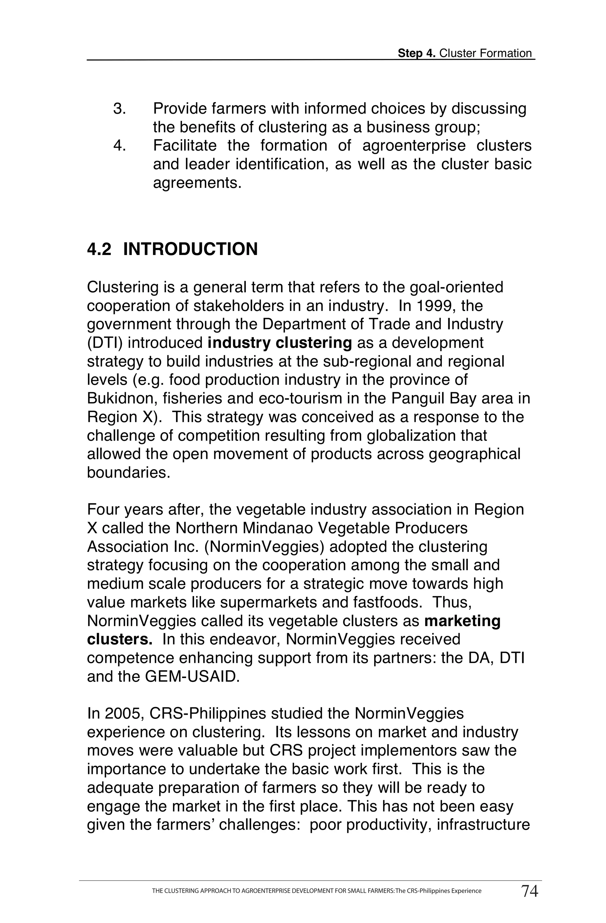 Step 4. Cluster Formation



   3.        Provide farmers with informed choices by discussing
             the benefits of clustering as a business group;
   4.        Facilitate the formation of agroenterprise clusters
             and leader identification, as well as the cluster basic
             agreements.



4.2 INTRODUCTION

Clustering is a general term that refers to the goal-oriented
cooperation of stakeholders in an industry. In 1999, the
government through the Department of Trade and Industry
(DTI) introduced industry clustering as a development
strategy to build industries at the sub-regional and regional
levels (e.g. food production industry in the province of
Bukidnon, fisheries and eco-tourism in the Panguil Bay area in
Region X). This strategy was conceived as a response to the
challenge of competition resulting from globalization that
allowed the open movement of products across geographical
boundaries.

Four years after, the vegetable industry association in Region
X called the Northern Mindanao Vegetable Producers
Association Inc. (NorminVeggies) adopted the clustering
strategy focusing on the cooperation among the small and
medium scale producers for a strategic move towards high
value markets like supermarkets and fastfoods. Thus,
NorminVeggies called its vegetable clusters as marketing
clusters. In this endeavor, NorminVeggies received
competence enhancing support from its partners: the DA, DTI
and the GEM-USAID.

In 2005, CRS-Philippines studied the NorminVeggies
experience on clustering. Its lessons on market and industry
moves were valuable but CRS project implementors saw the
importance to undertake the basic work first. This is the
adequate preparation of farmers so they will be ready to
engage the market in the first place. This has not been easy
given the farmers’ challenges: poor productivity, infrastructure

        THE CLUSTERING APPROACH TO AGROENTERPRISE DEVELOPMENT FOR SMALL FARMERS: The CRS-Philippines Experience
                                                                                                                       74
             THE CLUSTERING APPROACH TO AGROENTERPRISE DEVELOPMENT FOR SMALL FARMERS: The CRS-Philippines Experience
                                                                                                                        74
 