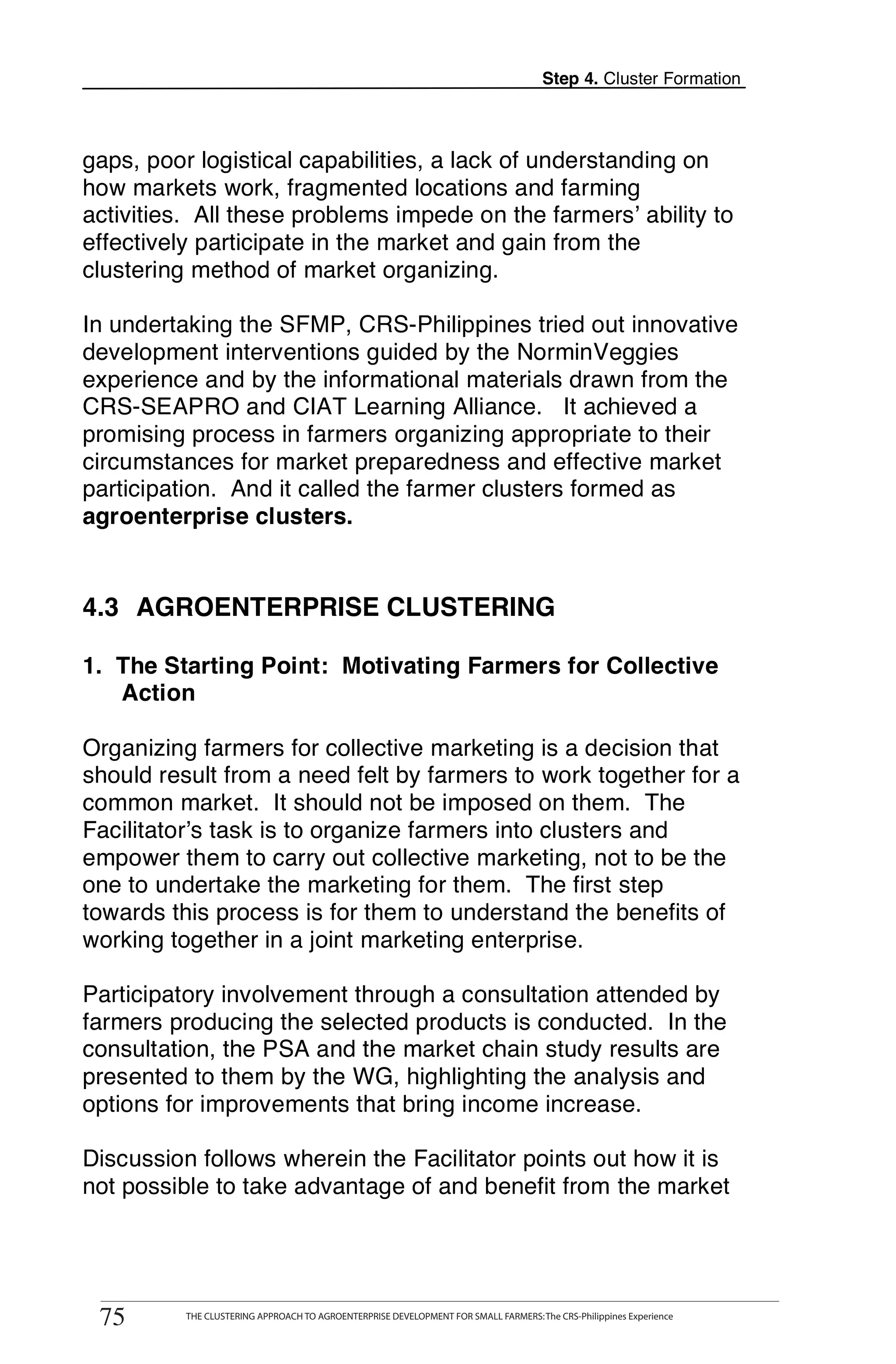 Step 4. Cluster Formation



gaps, poor logistical capabilities, a lack of understanding on
how markets work, fragmented locations and farming
activities. All these problems impede on the farmers’ ability to
effectively participate in the market and gain from the
clustering method of market organizing.

In undertaking the SFMP, CRS-Philippines tried out innovative
development interventions guided by the NorminVeggies
experience and by the informational materials drawn from the
CRS-SEAPRO and CIAT Learning Alliance. It achieved a
promising process in farmers organizing appropriate to their
circumstances for market preparedness and effective market
participation. And it called the farmer clusters formed as
agroenterprise clusters.


4.3 AGROENTERPRISE CLUSTERING

1. The Starting Point: Motivating Farmers for Collective
   Action

Organizing farmers for collective marketing is a decision that
should result from a need felt by farmers to work together for a
common market. It should not be imposed on them. The
Facilitator’s task is to organize farmers into clusters and
empower them to carry out collective marketing, not to be the
one to undertake the marketing for them. The first step
towards this process is for them to understand the benefits of
working together in a joint marketing enterprise.

Participatory involvement through a consultation attended by
farmers producing the selected products is conducted. In the
consultation, the PSA and the market chain study results are
presented to them by the WG, highlighting the analysis and
options for improvements that bring income increase.

Discussion follows wherein the Facilitator points out how it is
not possible to take advantage of and benefit from the market


      THE CLUSTERING APPROACH TO AGROENTERPRISE DEVELOPMENT FOR SMALL FARMERS: The CRS-Philippines Experience
75
 75         THE CLUSTERING APPROACH TO AGROENTERPRISE DEVELOPMENT FOR SMALL FARMERS: The CRS-Philippines Experience
 