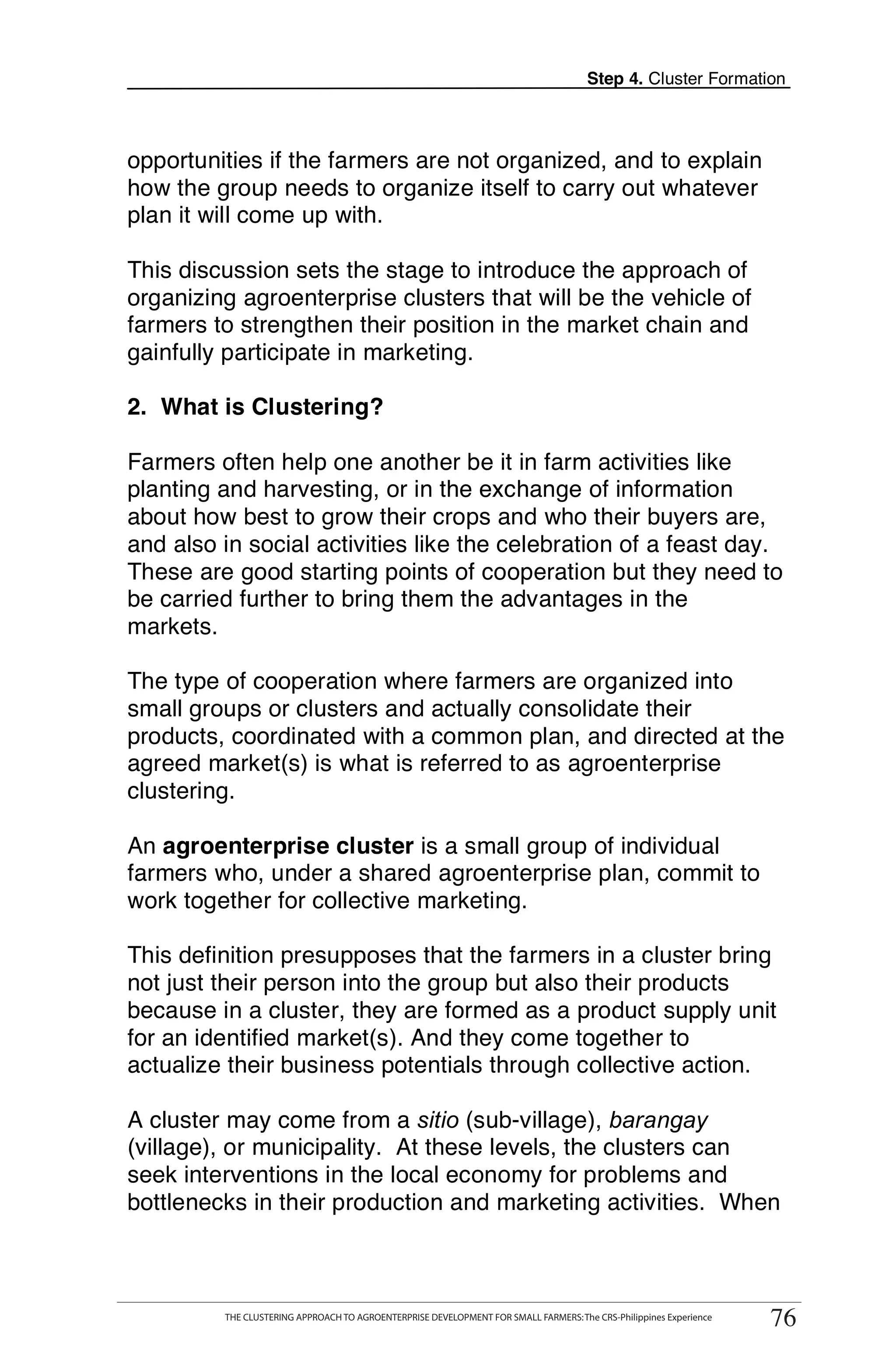 Step 4. Cluster Formation



opportunities if the farmers are not organized, and to explain
how the group needs to organize itself to carry out whatever
plan it will come up with.

This discussion sets the stage to introduce the approach of
organizing agroenterprise clusters that will be the vehicle of
farmers to strengthen their position in the market chain and
gainfully participate in marketing.

2. What is Clustering?

Farmers often help one another be it in farm activities like
planting and harvesting, or in the exchange of information
about how best to grow their crops and who their buyers are,
and also in social activities like the celebration of a feast day.
These are good starting points of cooperation but they need to
be carried further to bring them the advantages in the
markets.

The type of cooperation where farmers are organized into
small groups or clusters and actually consolidate their
products, coordinated with a common plan, and directed at the
agreed market(s) is what is referred to as agroenterprise
clustering.

An agroenterprise cluster is a small group of individual
farmers who, under a shared agroenterprise plan, commit to
work together for collective marketing.

This definition presupposes that the farmers in a cluster bring
not just their person into the group but also their products
because in a cluster, they are formed as a product supply unit
for an identified market(s). And they come together to
actualize their business potentials through collective action.

A cluster may come from a sitio (sub-village), barangay
(village), or municipality. At these levels, the clusters can
seek interventions in the local economy for problems and
bottlenecks in their production and marketing activities. When


       THE CLUSTERING APPROACH TO AGROENTERPRISE DEVELOPMENT FOR SMALL FARMERS: The CRS-Philippines Experience
                                                                                                                      76
            THE CLUSTERING APPROACH TO AGROENTERPRISE DEVELOPMENT FOR SMALL FARMERS: The CRS-Philippines Experience
                                                                                                                       76
 