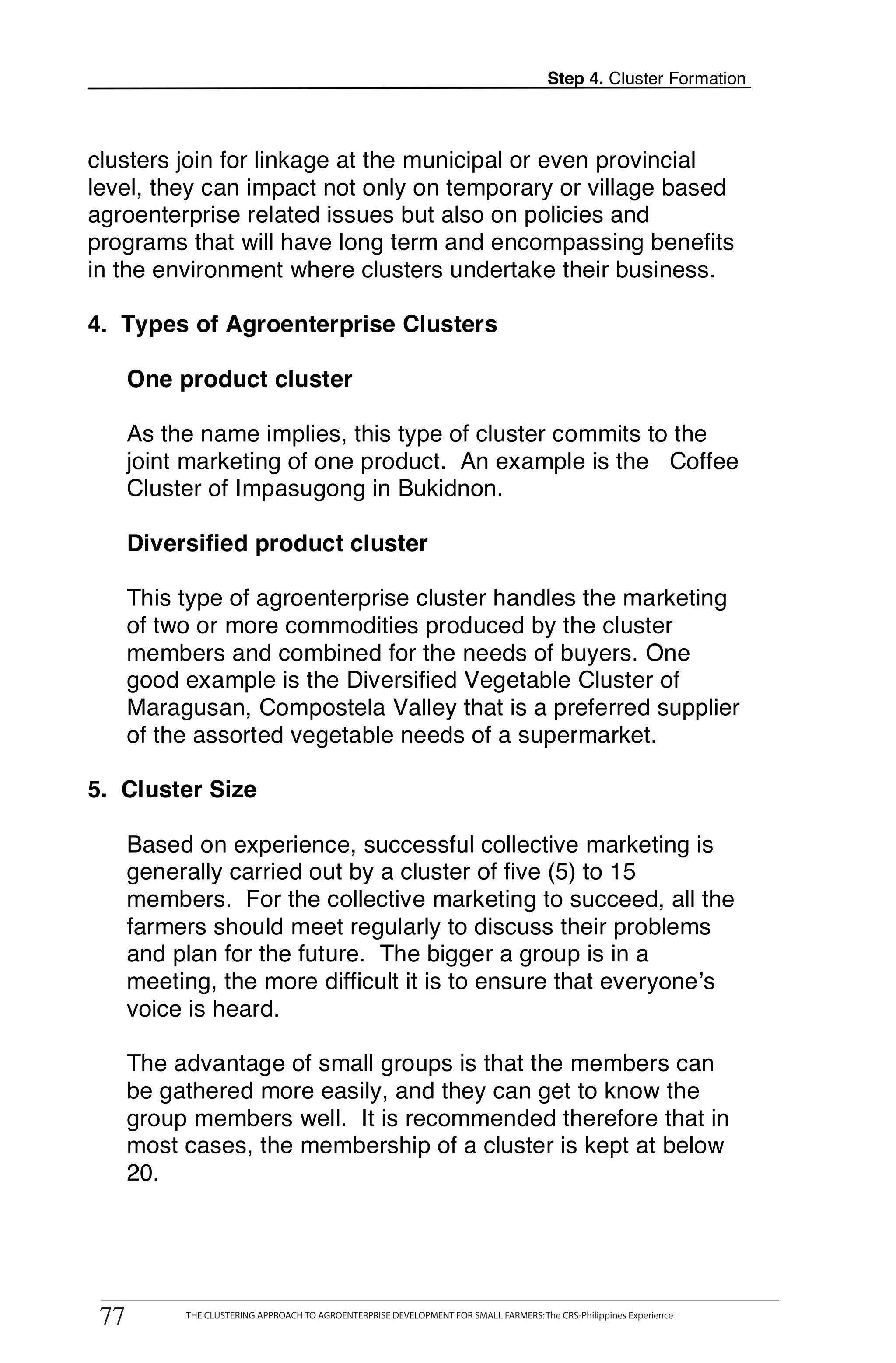 Step 4. Cluster Formation



clusters join for linkage at the municipal or even provincial
level, they can impact not only on temporary or village based
agroenterprise related issues but also on policies and
programs that will have long term and encompassing benefits
in the environment where clusters undertake their business.

4. Types of Agroenterprise Clusters

      One product cluster

      As the name implies, this type of cluster commits to the
      joint marketing of one product. An example is the Coffee
      Cluster of Impasugong in Bukidnon.

      Diversified product cluster

      This type of agroenterprise cluster handles the marketing
      of two or more commodities produced by the cluster
      members and combined for the needs of buyers. One
      good example is the Diversified Vegetable Cluster of
      Maragusan, Compostela Valley that is a preferred supplier
      of the assorted vegetable needs of a supermarket.

5. Cluster Size

      Based on experience, successful collective marketing is
      generally carried out by a cluster of five (5) to 15
      members. For the collective marketing to succeed, all the
      farmers should meet regularly to discuss their problems
      and plan for the future. The bigger a group is in a
      meeting, the more difficult it is to ensure that everyone’s
      voice is heard.

      The advantage of small groups is that the members can
      be gathered more easily, and they can get to know the
      group members well. It is recommended therefore that in
      most cases, the membership of a cluster is kept at below
      20.



        THE CLUSTERING APPROACH TO AGROENTERPRISE DEVELOPMENT FOR SMALL FARMERS: The CRS-Philippines Experience
77
 77          THE CLUSTERING APPROACH TO AGROENTERPRISE DEVELOPMENT FOR SMALL FARMERS: The CRS-Philippines Experience
 