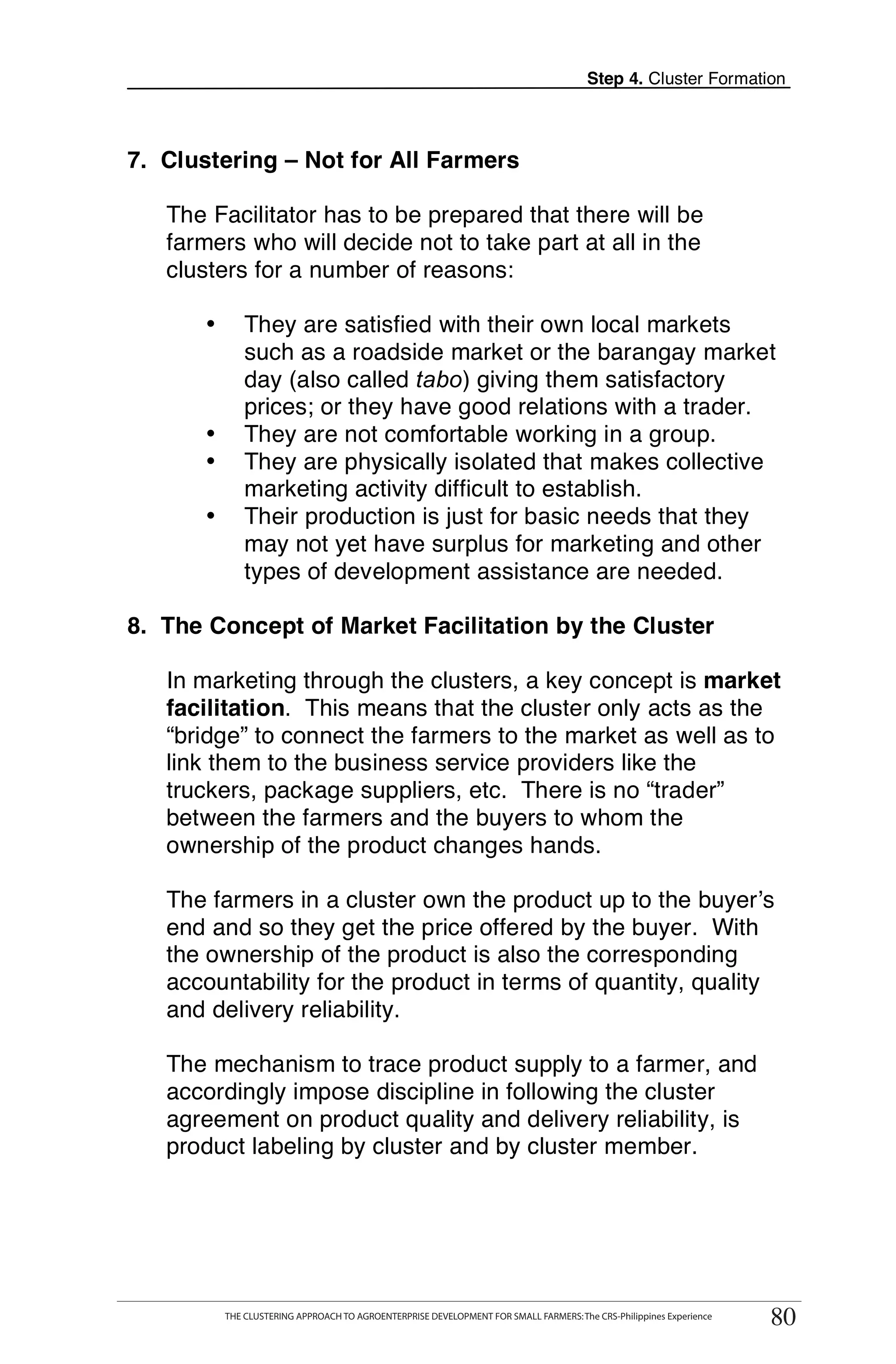 Step 4. Cluster Formation



7. Clustering – Not for All Farmers

   The Facilitator has to be prepared that there will be
   farmers who will decide not to take part at all in the
   clusters for a number of reasons:

       •       They are satisfied with their own local markets
               such as a roadside market or the barangay market
               day (also called tabo) giving them satisfactory
               prices; or they have good relations with a trader.
       •       They are not comfortable working in a group.
       •       They are physically isolated that makes collective
               marketing activity difficult to establish.
       •       Their production is just for basic needs that they
               may not yet have surplus for marketing and other
               types of development assistance are needed.

8. The Concept of Market Facilitation by the Cluster

   In marketing through the clusters, a key concept is market
   facilitation. This means that the cluster only acts as the
   “bridge” to connect the farmers to the market as well as to
   link them to the business service providers like the
   truckers, package suppliers, etc. There is no “trader”
   between the farmers and the buyers to whom the
   ownership of the product changes hands.

   The farmers in a cluster own the product up to the buyer’s
   end and so they get the price offered by the buyer. With
   the ownership of the product is also the corresponding
   accountability for the product in terms of quantity, quality
   and delivery reliability.

   The mechanism to trace product supply to a farmer, and
   accordingly impose discipline in following the cluster
   agreement on product quality and delivery reliability, is
   product labeling by cluster and by cluster member.




      THE CLUSTERING APPROACH TO AGROENTERPRISE DEVELOPMENT FOR SMALL FARMERS: The CRS-Philippines Experience
                                                                                                                     80
           THE CLUSTERING APPROACH TO AGROENTERPRISE DEVELOPMENT FOR SMALL FARMERS: The CRS-Philippines Experience
                                                                                                                      80
 