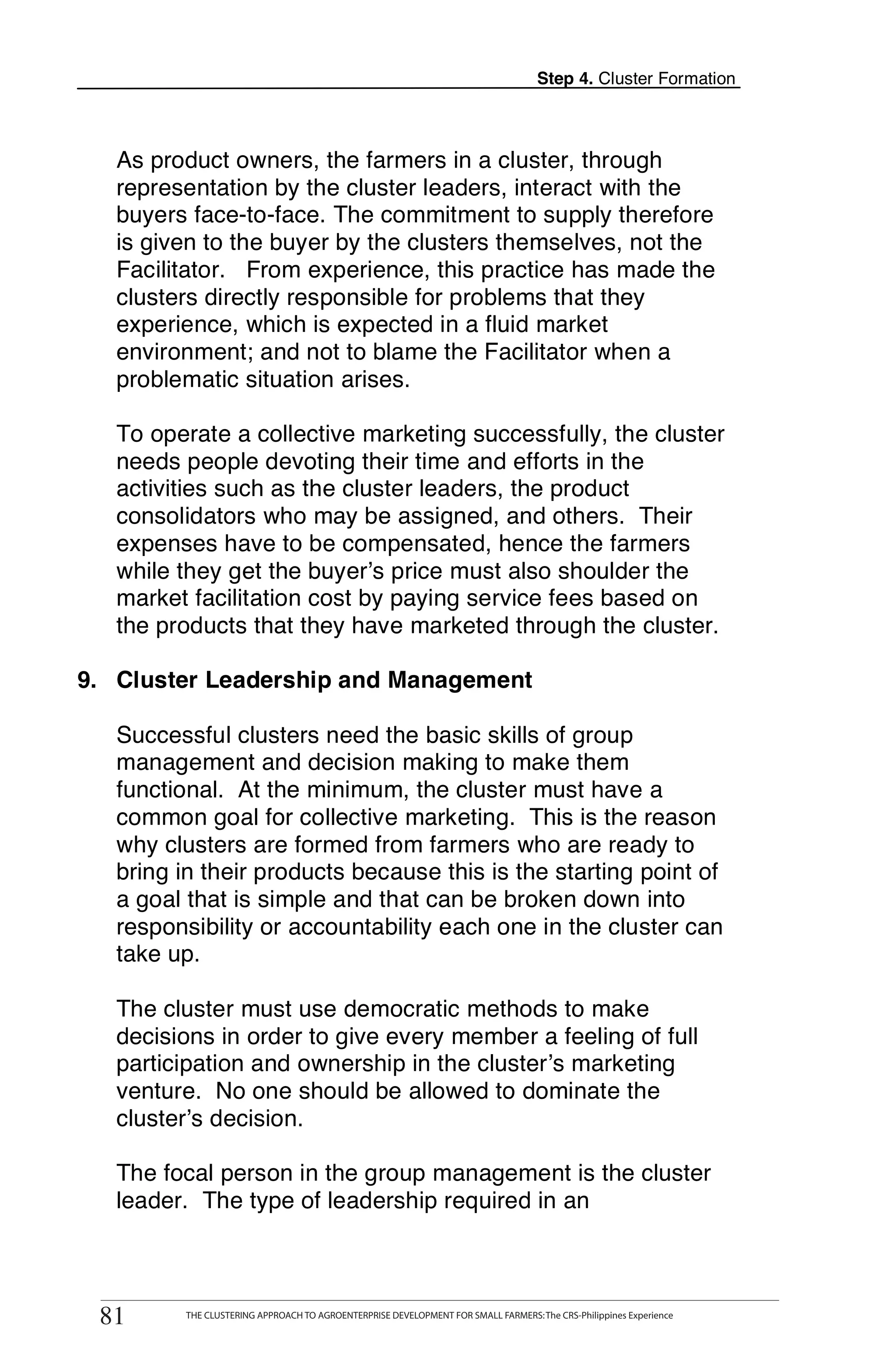 Step 4. Cluster Formation



   As product owners, the farmers in a cluster, through
   representation by the cluster leaders, interact with the
   buyers face-to-face. The commitment to supply therefore
   is given to the buyer by the clusters themselves, not the
   Facilitator. From experience, this practice has made the
   clusters directly responsible for problems that they
   experience, which is expected in a fluid market
   environment; and not to blame the Facilitator when a
   problematic situation arises.

   To operate a collective marketing successfully, the cluster
   needs people devoting their time and efforts in the
   activities such as the cluster leaders, the product
   consolidators who may be assigned, and others. Their
   expenses have to be compensated, hence the farmers
   while they get the buyer’s price must also shoulder the
   market facilitation cost by paying service fees based on
   the products that they have marketed through the cluster.

9. Cluster Leadership and Management

   Successful clusters need the basic skills of group
   management and decision making to make them
   functional. At the minimum, the cluster must have a
   common goal for collective marketing. This is the reason
   why clusters are formed from farmers who are ready to
   bring in their products because this is the starting point of
   a goal that is simple and that can be broken down into
   responsibility or accountability each one in the cluster can
   take up.

   The cluster must use democratic methods to make
   decisions in order to give every member a feeling of full
   participation and ownership in the cluster’s marketing
   venture. No one should be allowed to dominate the
   cluster’s decision.

   The focal person in the group management is the cluster
   leader. The type of leadership required in an


       THE CLUSTERING APPROACH TO AGROENTERPRISE DEVELOPMENT FOR SMALL FARMERS: The CRS-Philippines Experience
81
  81          THE CLUSTERING APPROACH TO AGROENTERPRISE DEVELOPMENT FOR SMALL FARMERS: The CRS-Philippines Experience
 