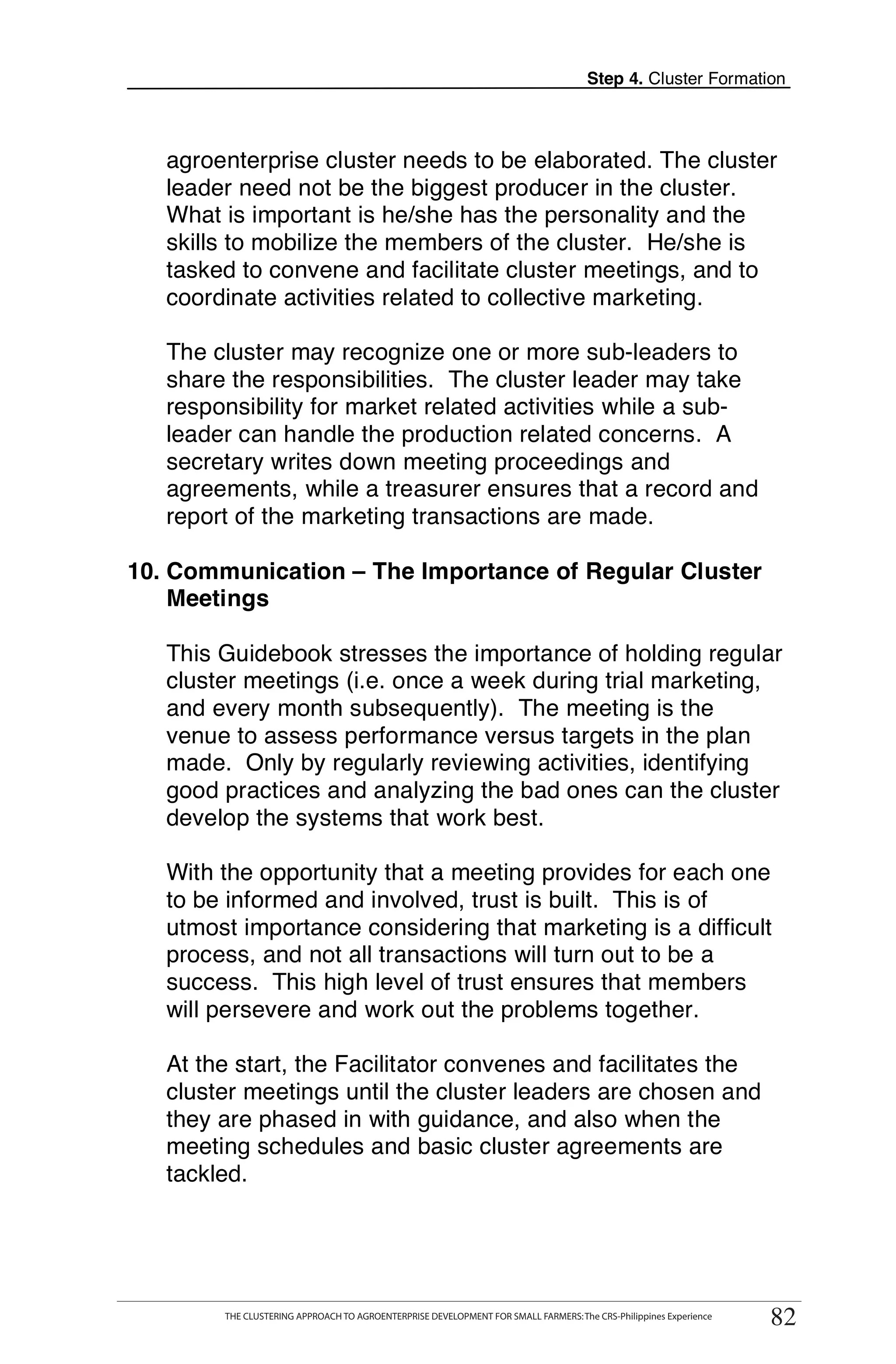Step 4. Cluster Formation



   agroenterprise cluster needs to be elaborated. The cluster
   leader need not be the biggest producer in the cluster.
   What is important is he/she has the personality and the
   skills to mobilize the members of the cluster. He/she is
   tasked to convene and facilitate cluster meetings, and to
   coordinate activities related to collective marketing.

   The cluster may recognize one or more sub-leaders to
   share the responsibilities. The cluster leader may take
   responsibility for market related activities while a sub-
   leader can handle the production related concerns. A
   secretary writes down meeting proceedings and
   agreements, while a treasurer ensures that a record and
   report of the marketing transactions are made.

10. Communication – The Importance of Regular Cluster
    Meetings

   This Guidebook stresses the importance of holding regular
   cluster meetings (i.e. once a week during trial marketing,
   and every month subsequently). The meeting is the
   venue to assess performance versus targets in the plan
   made. Only by regularly reviewing activities, identifying
   good practices and analyzing the bad ones can the cluster
   develop the systems that work best.

   With the opportunity that a meeting provides for each one
   to be informed and involved, trust is built. This is of
   utmost importance considering that marketing is a difficult
   process, and not all transactions will turn out to be a
   success. This high level of trust ensures that members
   will persevere and work out the problems together.

   At the start, the Facilitator convenes and facilitates the
   cluster meetings until the cluster leaders are chosen and
   they are phased in with guidance, and also when the
   meeting schedules and basic cluster agreements are
   tackled.



     THE CLUSTERING APPROACH TO AGROENTERPRISE DEVELOPMENT FOR SMALL FARMERS: The CRS-Philippines Experience
                                                                                                                    82
          THE CLUSTERING APPROACH TO AGROENTERPRISE DEVELOPMENT FOR SMALL FARMERS: The CRS-Philippines Experience
                                                                                                                     82
 