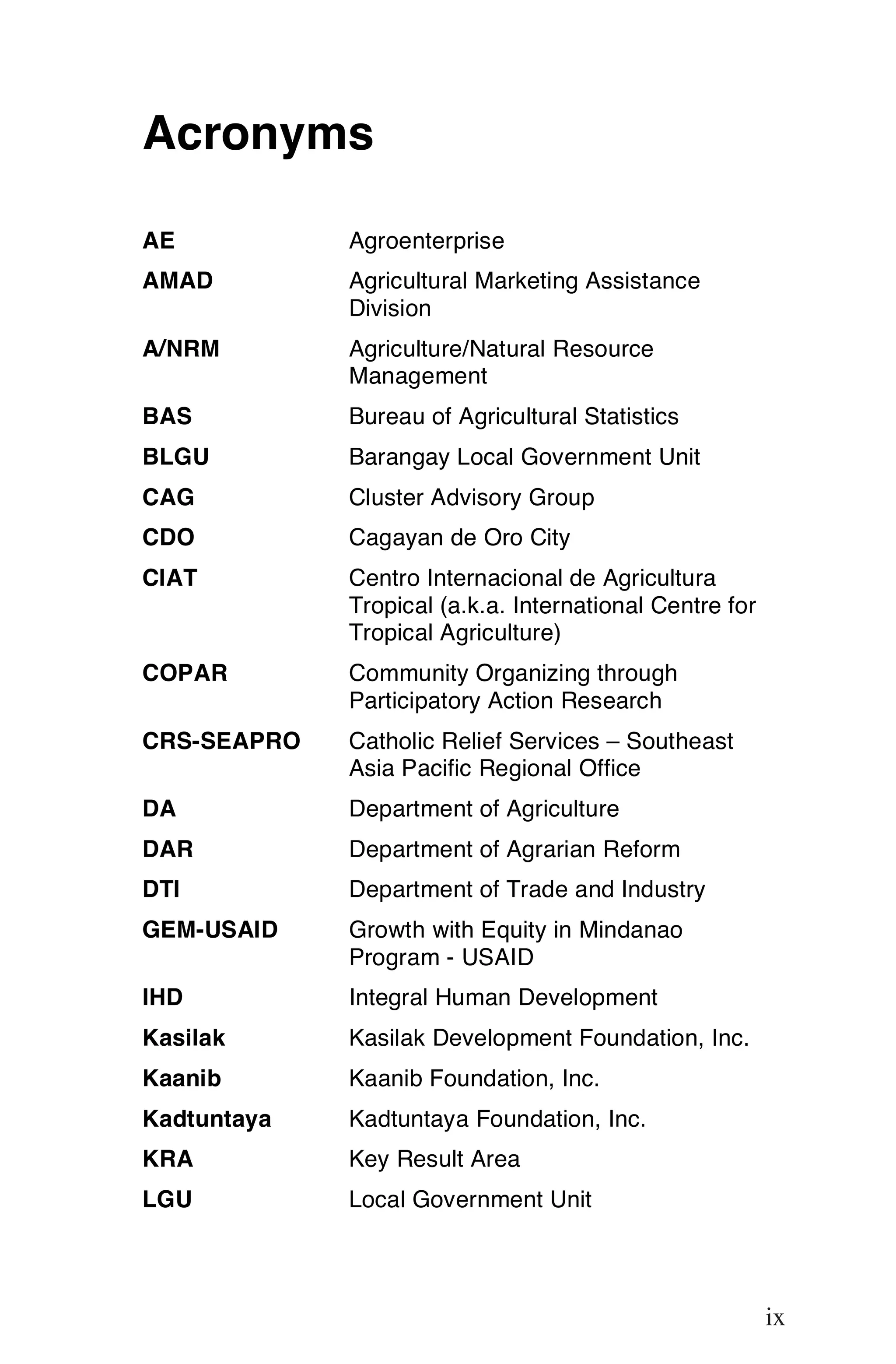 Acronyms

AE           Agroenterprise
AMAD         Agricultural Marketing Assistance
             Division
A/NRM        Agriculture/Natural Resource
             Management
BAS          Bureau of Agricultural Statistics
BLGU         Barangay Local Government Unit
CAG          Cluster Advisory Group
CDO          Cagayan de Oro City
CIAT         Centro Internacional de Agricultura
             Tropical (a.k.a. International Centre for
             Tropical Agriculture)
COPAR        Community Organizing through
             Participatory Action Research
CRS-SEAPRO   Catholic Relief Services – Southeast
             Asia Pacific Regional Office
DA           Department of Agriculture
DAR          Department of Agrarian Reform
DTI          Department of Trade and Industry
GEM-USAID    Growth with Equity in Mindanao
             Program - USAID
IHD          Integral Human Development
Kasilak      Kasilak Development Foundation, Inc.
Kaanib       Kaanib Foundation, Inc.
Kadtuntaya   Kadtuntaya Foundation, Inc.
KRA          Key Result Area
LGU          Local Government Unit

                                                          ix

                                                         ix
 