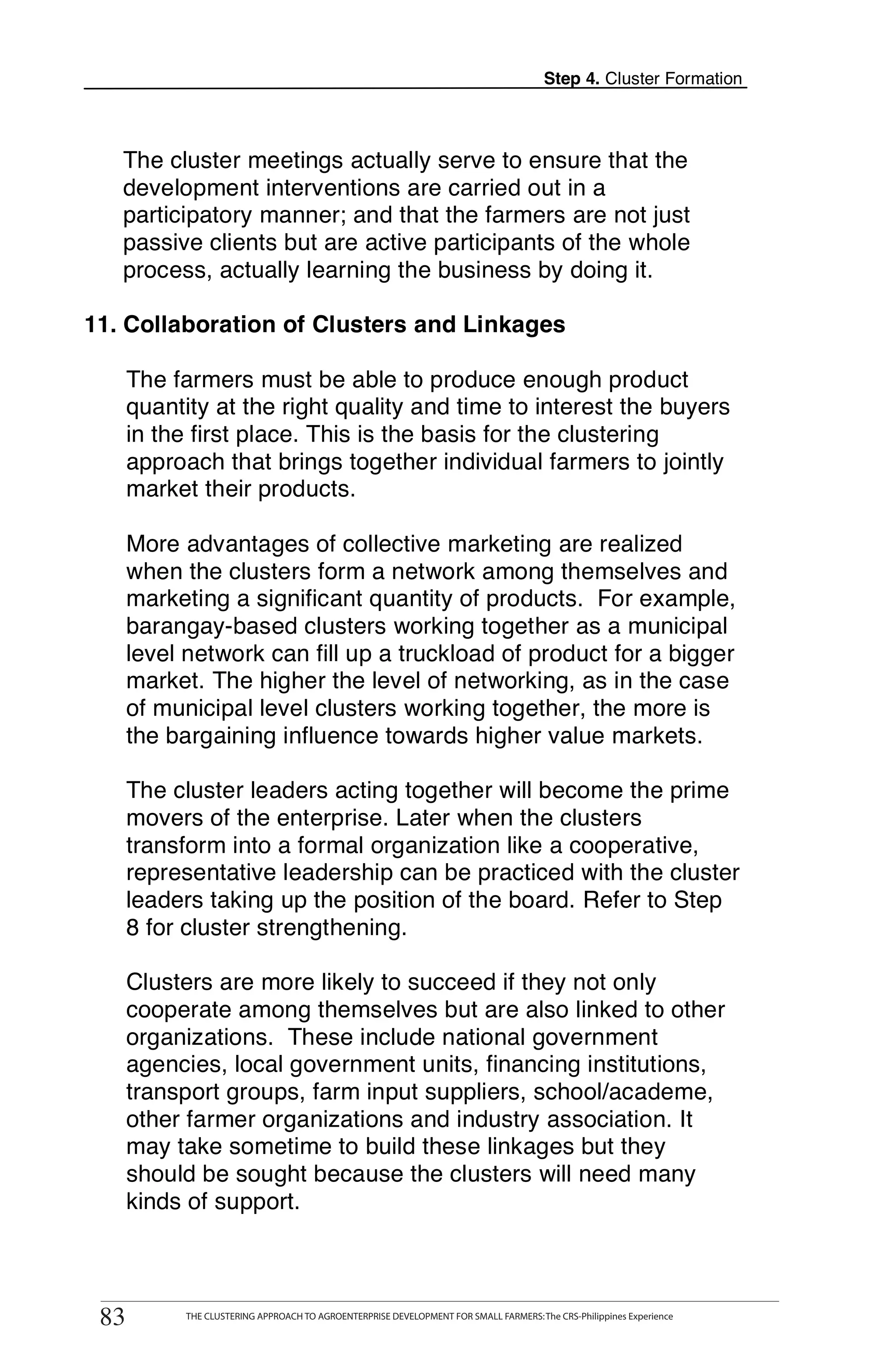 Step 4. Cluster Formation



   The cluster meetings actually serve to ensure that the
   development interventions are carried out in a
   participatory manner; and that the farmers are not just
   passive clients but are active participants of the whole
   process, actually learning the business by doing it.

11. Collaboration of Clusters and Linkages

      The farmers must be able to produce enough product
      quantity at the right quality and time to interest the buyers
      in the first place. This is the basis for the clustering
      approach that brings together individual farmers to jointly
      market their products.

      More advantages of collective marketing are realized
      when the clusters form a network among themselves and
      marketing a significant quantity of products. For example,
      barangay-based clusters working together as a municipal
      level network can fill up a truckload of product for a bigger
      market. The higher the level of networking, as in the case
      of municipal level clusters working together, the more is
      the bargaining influence towards higher value markets.

      The cluster leaders acting together will become the prime
      movers of the enterprise. Later when the clusters
      transform into a formal organization like a cooperative,
      representative leadership can be practiced with the cluster
      leaders taking up the position of the board. Refer to Step
      8 for cluster strengthening.

      Clusters are more likely to succeed if they not only
      cooperate among themselves but are also linked to other
      organizations. These include national government
      agencies, local government units, financing institutions,
      transport groups, farm input suppliers, school/academe,
      other farmer organizations and industry association. It
      may take sometime to build these linkages but they
      should be sought because the clusters will need many
      kinds of support.


        THE CLUSTERING APPROACH TO AGROENTERPRISE DEVELOPMENT FOR SMALL FARMERS: The CRS-Philippines Experience
83
 83           THE CLUSTERING APPROACH TO AGROENTERPRISE DEVELOPMENT FOR SMALL FARMERS: The CRS-Philippines Experience
 