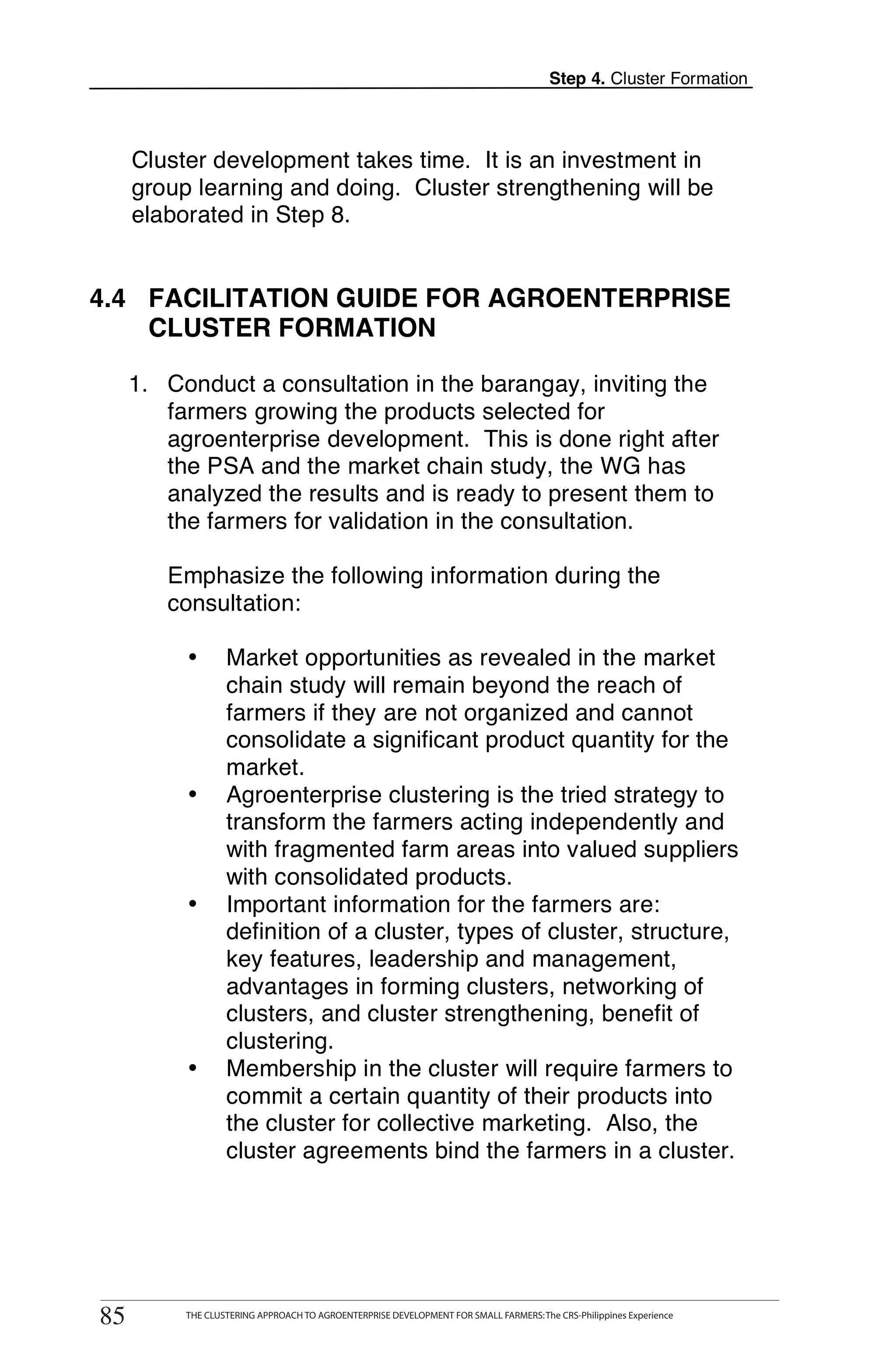 Step 4. Cluster Formation



      Cluster development takes time. It is an investment in
      group learning and doing. Cluster strengthening will be
      elaborated in Step 8.


4.4 FACILITATION GUIDE FOR AGROENTERPRISE
    CLUSTER FORMATION

      1. Conduct a consultation in the barangay, inviting the
         farmers growing the products selected for
         agroenterprise development. This is done right after
         the PSA and the market chain study, the WG has
         analyzed the results and is ready to present them to
         the farmers for validation in the consultation.

         Emphasize the following information during the
         consultation:

             •       Market opportunities as revealed in the market
                     chain study will remain beyond the reach of
                     farmers if they are not organized and cannot
                     consolidate a significant product quantity for the
                     market.
             •       Agroenterprise clustering is the tried strategy to
                     transform the farmers acting independently and
                     with fragmented farm areas into valued suppliers
                     with consolidated products.
             •       Important information for the farmers are:
                     definition of a cluster, types of cluster, structure,
                     key features, leadership and management,
                     advantages in forming clusters, networking of
                     clusters, and cluster strengthening, benefit of
                     clustering.
             •       Membership in the cluster will require farmers to
                     commit a certain quantity of their products into
                     the cluster for collective marketing. Also, the
                     cluster agreements bind the farmers in a cluster.




        THE CLUSTERING APPROACH TO AGROENTERPRISE DEVELOPMENT FOR SMALL FARMERS: The CRS-Philippines Experience
85
 85          THE CLUSTERING APPROACH TO AGROENTERPRISE DEVELOPMENT FOR SMALL FARMERS: The CRS-Philippines Experience
 