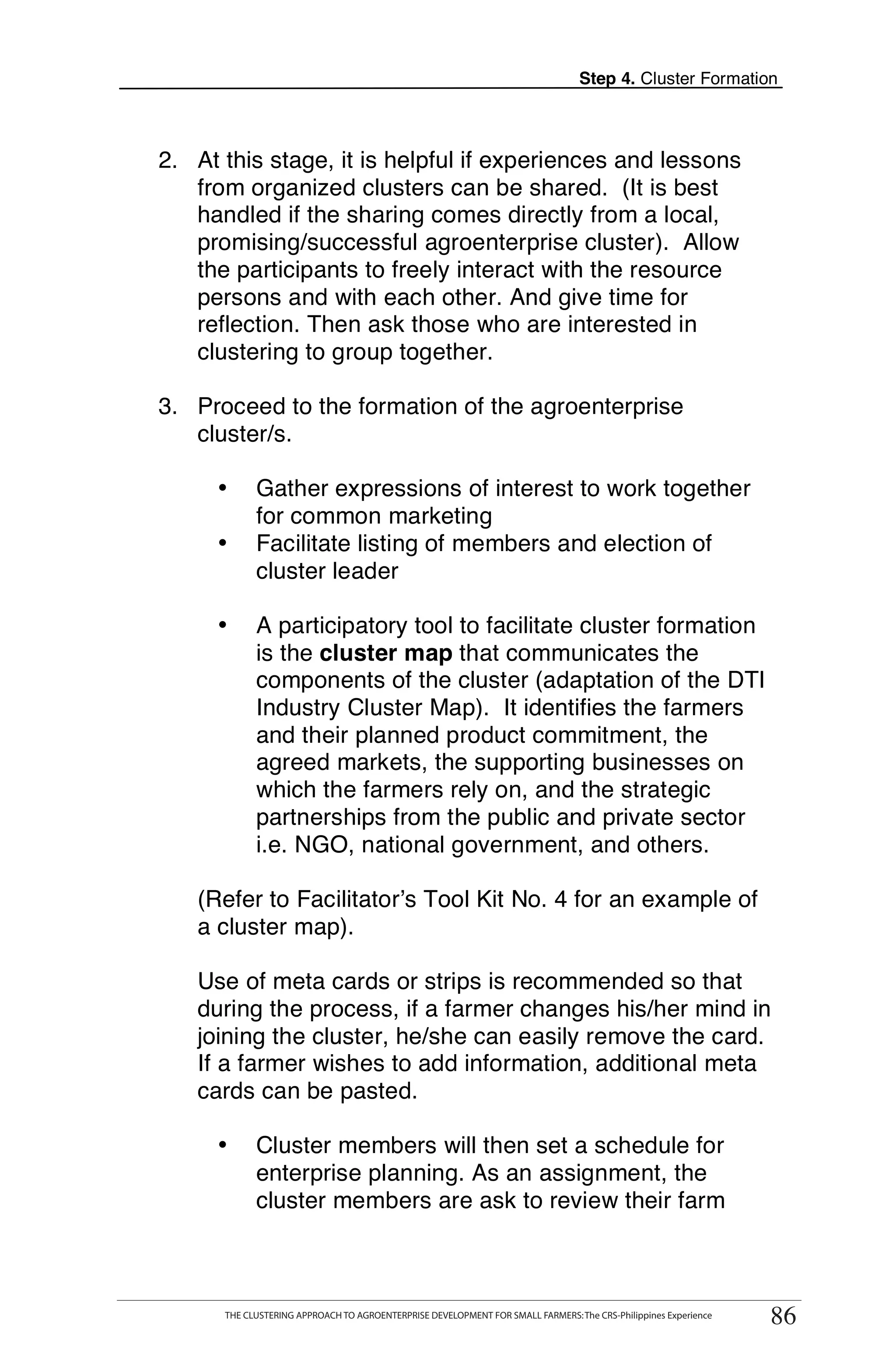 Step 4. Cluster Formation



2. At this stage, it is helpful if experiences and lessons
   from organized clusters can be shared. (It is best
   handled if the sharing comes directly from a local,
   promising/successful agroenterprise cluster). Allow
   the participants to freely interact with the resource
   persons and with each other. And give time for
   reflection. Then ask those who are interested in
   clustering to group together.

3. Proceed to the formation of the agroenterprise
   cluster/s.

        •       Gather expressions of interest to work together
                for common marketing
        •       Facilitate listing of members and election of
                cluster leader

        •       A participatory tool to facilitate cluster formation
                is the cluster map that communicates the
                components of the cluster (adaptation of the DTI
                Industry Cluster Map). It identifies the farmers
                and their planned product commitment, the
                agreed markets, the supporting businesses on
                which the farmers rely on, and the strategic
                partnerships from the public and private sector
                i.e. NGO, national government, and others.

    (Refer to Facilitator’s Tool Kit No. 4 for an example of
    a cluster map).

    Use of meta cards or strips is recommended so that
    during the process, if a farmer changes his/her mind in
    joining the cluster, he/she can easily remove the card.
    If a farmer wishes to add information, additional meta
    cards can be pasted.

        •       Cluster members will then set a schedule for
                enterprise planning. As an assignment, the
                cluster members are ask to review their farm


   THE CLUSTERING APPROACH TO AGROENTERPRISE DEVELOPMENT FOR SMALL FARMERS: The CRS-Philippines Experience
                                                                                                                    86
          THE CLUSTERING APPROACH TO AGROENTERPRISE DEVELOPMENT FOR SMALL FARMERS: The CRS-Philippines Experience
                                                                                                                     86
 
