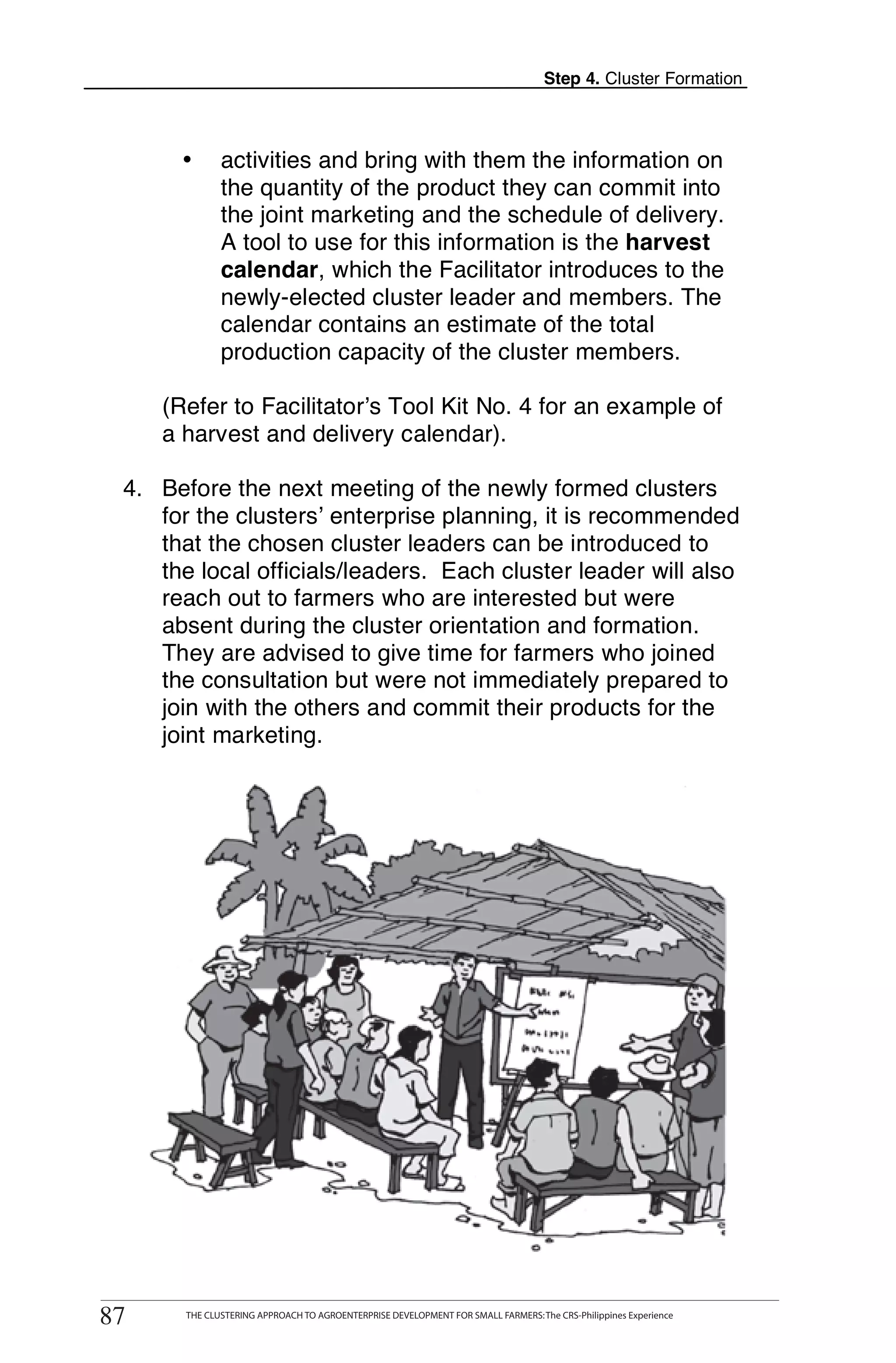 Step 4. Cluster Formation



           •       activities and bring with them the information on
                   the quantity of the product they can commit into
                   the joint marketing and the schedule of delivery.
                   A tool to use for this information is the harvest
                   calendar, which the Facilitator introduces to the
                   newly-elected cluster leader and members. The
                   calendar contains an estimate of the total
                   production capacity of the cluster members.

       (Refer to Facilitator’s Tool Kit No. 4 for an example of
       a harvest and delivery calendar).

  4. Before the next meeting of the newly formed clusters
     for the clusters’ enterprise planning, it is recommended
     that the chosen cluster leaders can be introduced to
     the local officials/leaders. Each cluster leader will also
     reach out to farmers who are interested but were
     absent during the cluster orientation and formation.
     They are advised to give time for farmers who joined
     the consultation but were not immediately prepared to
     join with the others and commit their products for the
     joint marketing.




      THE CLUSTERING APPROACH TO AGROENTERPRISE DEVELOPMENT FOR SMALL FARMERS: The CRS-Philippines Experience
87
 87         THE CLUSTERING APPROACH TO AGROENTERPRISE DEVELOPMENT FOR SMALL FARMERS: The CRS-Philippines Experience
 