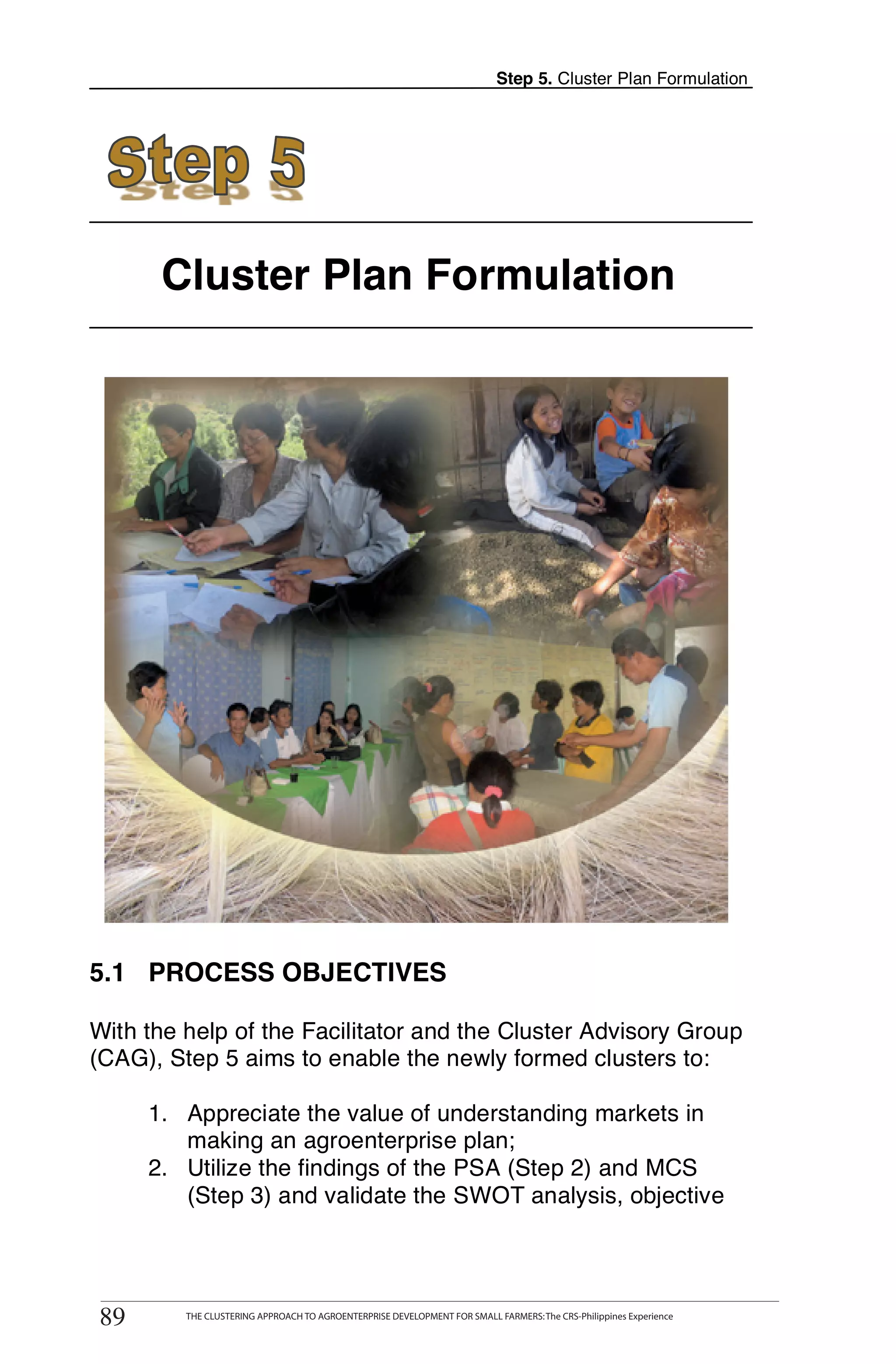 Step 5. Cluster Plan Formulation




       Cluster Plan Formulation




5.1 PROCESS OBJECTIVES

With the help of the Facilitator and the Cluster Advisory Group
(CAG), Step 5 aims to enable the newly formed clusters to:

      1. Appreciate the value of understanding markets in
         making an agroenterprise plan;
      2. Utilize the findings of the PSA (Step 2) and MCS
         (Step 3) and validate the SWOT analysis, objective


       THE CLUSTERING APPROACH TO AGROENTERPRISE DEVELOPMENT FOR SMALL FARMERS: The CRS-Philippines Experience
89
 89         THE CLUSTERING APPROACH TO AGROENTERPRISE DEVELOPMENT FOR SMALL FARMERS: The CRS-Philippines Experience
 