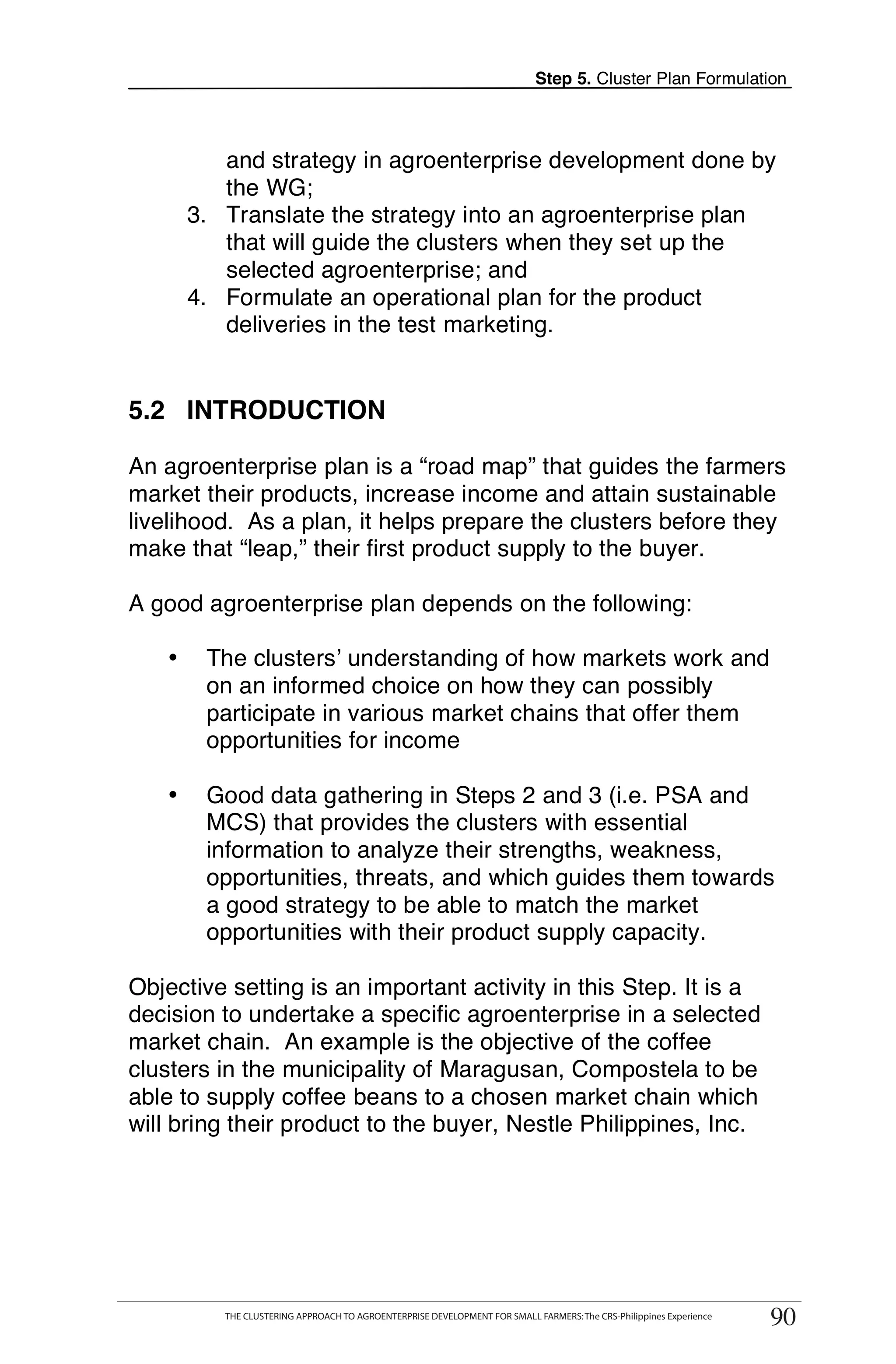 Step 5. Cluster Plan Formulation



          and strategy in agroenterprise development done by
          the WG;
       3. Translate the strategy into an agroenterprise plan
          that will guide the clusters when they set up the
          selected agroenterprise; and
       4. Formulate an operational plan for the product
          deliveries in the test marketing.


5.2 INTRODUCTION

An agroenterprise plan is a “road map” that guides the farmers
market their products, increase income and attain sustainable
livelihood. As a plan, it helps prepare the clusters before they
make that “leap,” their first product supply to the buyer.

A good agroenterprise plan depends on the following:

   •    The clusters’ understanding of how markets work and
        on an informed choice on how they can possibly
        participate in various market chains that offer them
        opportunities for income

   •    Good data gathering in Steps 2 and 3 (i.e. PSA and
        MCS) that provides the clusters with essential
        information to analyze their strengths, weakness,
        opportunities, threats, and which guides them towards
        a good strategy to be able to match the market
        opportunities with their product supply capacity.

Objective setting is an important activity in this Step. It is a
decision to undertake a specific agroenterprise in a selected
market chain. An example is the objective of the coffee
clusters in the municipality of Maragusan, Compostela to be
able to supply coffee beans to a chosen market chain which
will bring their product to the buyer, Nestle Philippines, Inc.




       THE CLUSTERING APPROACH TO AGROENTERPRISE DEVELOPMENT FOR SMALL FARMERS: The CRS-Philippines Experience
                                                                                                                      90
            THE CLUSTERING APPROACH TO AGROENTERPRISE DEVELOPMENT FOR SMALL FARMERS: The CRS-Philippines Experience
                                                                                                                       90
 