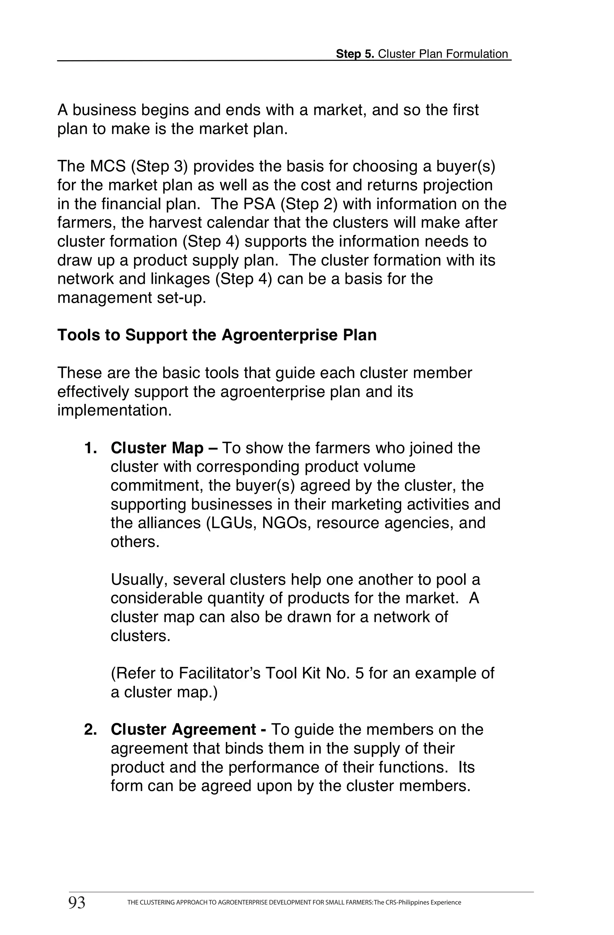 Step 5. Cluster Plan Formulation



A business begins and ends with a market, and so the first
plan to make is the market plan.

The MCS (Step 3) provides the basis for choosing a buyer(s)
for the market plan as well as the cost and returns projection
in the financial plan. The PSA (Step 2) with information on the
farmers, the harvest calendar that the clusters will make after
cluster formation (Step 4) supports the information needs to
draw up a product supply plan. The cluster formation with its
network and linkages (Step 4) can be a basis for the
management set-up.

Tools to Support the Agroenterprise Plan

These are the basic tools that guide each cluster member
effectively support the agroenterprise plan and its
implementation.

   1. Cluster Map – To show the farmers who joined the
      cluster with corresponding product volume
      commitment, the buyer(s) agreed by the cluster, the
      supporting businesses in their marketing activities and
      the alliances (LGUs, NGOs, resource agencies, and
      others.

       Usually, several clusters help one another to pool a
       considerable quantity of products for the market. A
       cluster map can also be drawn for a network of
       clusters.

       (Refer to Facilitator’s Tool Kit No. 5 for an example of
       a cluster map.)

   2. Cluster Agreement - To guide the members on the
      agreement that binds them in the supply of their
      product and the performance of their functions. Its
      form can be agreed upon by the cluster members.




      THE CLUSTERING APPROACH TO AGROENTERPRISE DEVELOPMENT FOR SMALL FARMERS: The CRS-Philippines Experience
93
 93         THE CLUSTERING APPROACH TO AGROENTERPRISE DEVELOPMENT FOR SMALL FARMERS: The CRS-Philippines Experience
 