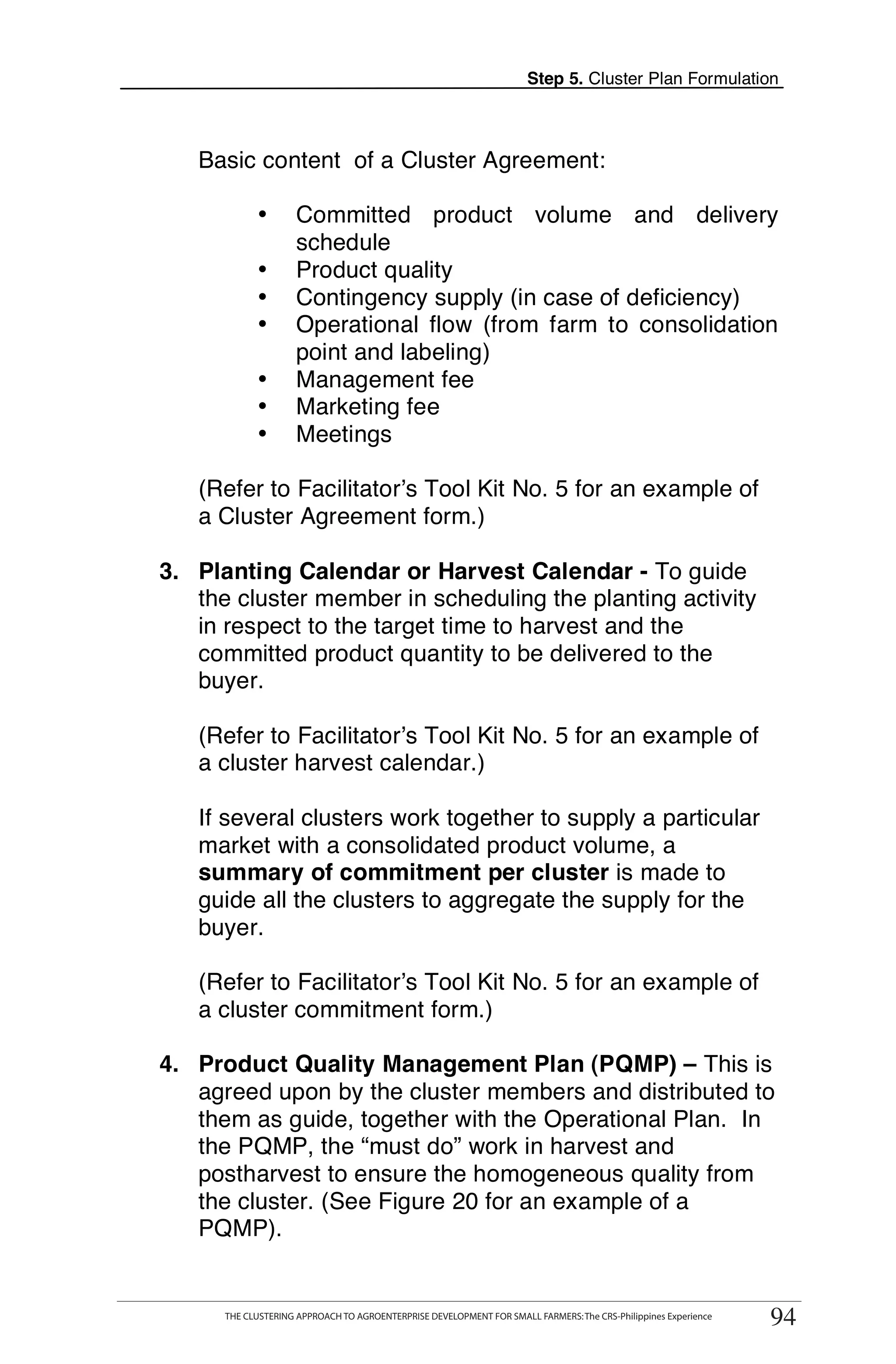 Step 5. Cluster Plan Formulation



   Basic content of a Cluster Agreement:

               •       Committed product volume and delivery
                       schedule
               •       Product quality
               •       Contingency supply (in case of deficiency)
               •       Operational flow (from farm to consolidation
                       point and labeling)
               •       Management fee
               •       Marketing fee
               •       Meetings

   (Refer to Facilitator’s Tool Kit No. 5 for an example of
   a Cluster Agreement form.)

3. Planting Calendar or Harvest Calendar - To guide
   the cluster member in scheduling the planting activity
   in respect to the target time to harvest and the
   committed product quantity to be delivered to the
   buyer.

   (Refer to Facilitator’s Tool Kit No. 5 for an example of
   a cluster harvest calendar.)

   If several clusters work together to supply a particular
   market with a consolidated product volume, a
   summary of commitment per cluster is made to
   guide all the clusters to aggregate the supply for the
   buyer.

   (Refer to Facilitator’s Tool Kit No. 5 for an example of
   a cluster commitment form.)

4. Product Quality Management Plan (PQMP) – This is
   agreed upon by the cluster members and distributed to
   them as guide, together with the Operational Plan. In
   the PQMP, the “must do” work in harvest and
   postharvest to ensure the homogeneous quality from
   the cluster. (See Figure 20 for an example of a
   PQMP).

  THE CLUSTERING APPROACH TO AGROENTERPRISE DEVELOPMENT FOR SMALL FARMERS: The CRS-Philippines Experience
                                                                                                                  94
        THE CLUSTERING APPROACH TO AGROENTERPRISE DEVELOPMENT FOR SMALL FARMERS: The CRS-Philippines Experience
                                                                                                                   94
 