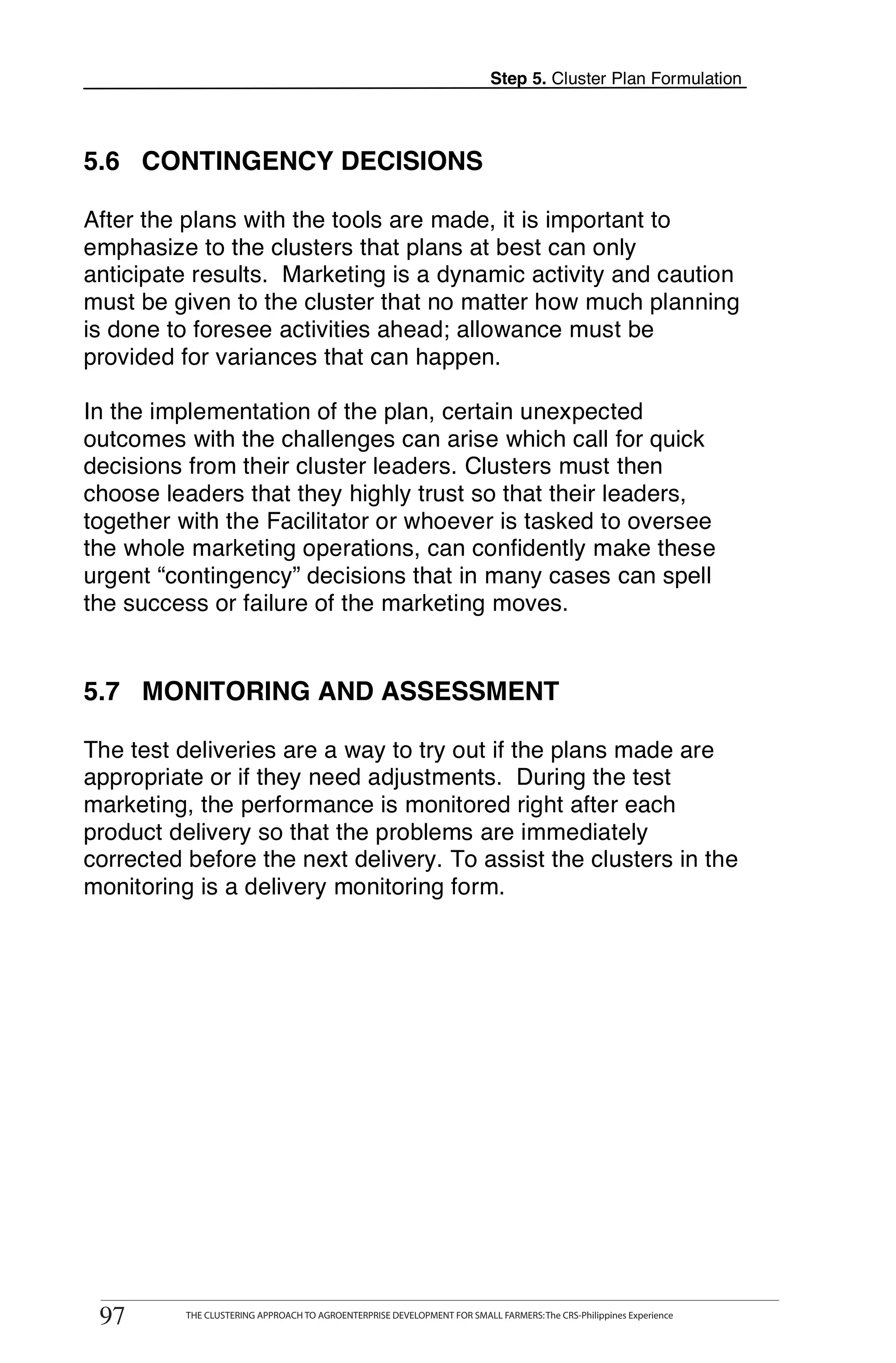 Step 5. Cluster Plan Formulation




5.6 CONTINGENCY DECISIONS

After the plans with the tools are made, it is important to
emphasize to the clusters that plans at best can only
anticipate results. Marketing is a dynamic activity and caution
must be given to the cluster that no matter how much planning
is done to foresee activities ahead; allowance must be
provided for variances that can happen.

In the implementation of the plan, certain unexpected
outcomes with the challenges can arise which call for quick
decisions from their cluster leaders. Clusters must then
choose leaders that they highly trust so that their leaders,
together with the Facilitator or whoever is tasked to oversee
the whole marketing operations, can confidently make these
urgent “contingency” decisions that in many cases can spell
the success or failure of the marketing moves.


5.7 MONITORING AND ASSESSMENT

The test deliveries are a way to try out if the plans made are
appropriate or if they need adjustments. During the test
marketing, the performance is monitored right after each
product delivery so that the problems are immediately
corrected before the next delivery. To assist the clusters in the
monitoring is a delivery monitoring form.




      THE CLUSTERING APPROACH TO AGROENTERPRISE DEVELOPMENT FOR SMALL FARMERS: The CRS-Philippines Experience
97
 97         THE CLUSTERING APPROACH TO AGROENTERPRISE DEVELOPMENT FOR SMALL FARMERS: The CRS-Philippines Experience
 