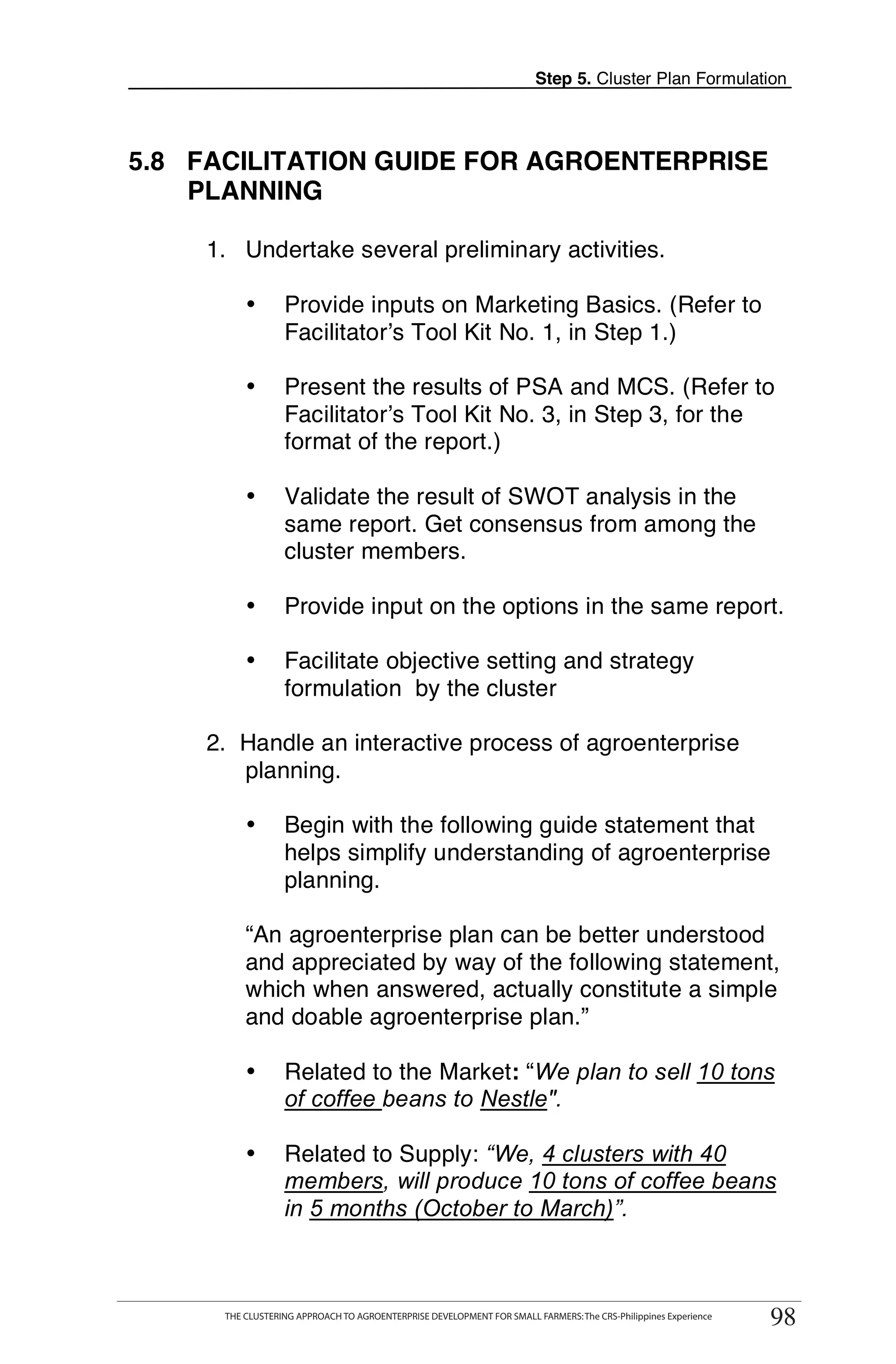 Step 5. Cluster Plan Formulation




5.8 FACILITATION GUIDE FOR AGROENTERPRISE
    PLANNING

     1. Undertake several preliminary activities.

             •       Provide inputs on Marketing Basics. (Refer to
                     Facilitator’s Tool Kit No. 1, in Step 1.)

             •       Present the results of PSA and MCS. (Refer to
                     Facilitator’s Tool Kit No. 3, in Step 3, for the
                     format of the report.)

             •       Validate the result of SWOT analysis in the
                     same report. Get consensus from among the
                     cluster members.

             •       Provide input on the options in the same report.

             •       Facilitate objective setting and strategy
                     formulation by the cluster

     2. Handle an interactive process of agroenterprise
        planning.

             •       Begin with the following guide statement that
                     helps simplify understanding of agroenterprise
                     planning.

             “An agroenterprise plan can be better understood
             and appreciated by way of the following statement,
             which when answered, actually constitute a simple
             and doable agroenterprise plan.”

             •       Related to the Market: “We plan to sell 10 tons
                     of coffee beans to Nestle".

             •       Related to Supply: “We, 4 clusters with 40
                     members, will produce 10 tons of coffee beans
                     in 5 months (October to March)”.

    THE CLUSTERING APPROACH TO AGROENTERPRISE DEVELOPMENT FOR SMALL FARMERS: The CRS-Philippines Experience
                                                                                                                   98
         THE CLUSTERING APPROACH TO AGROENTERPRISE DEVELOPMENT FOR SMALL FARMERS: The CRS-Philippines Experience
                                                                                                                    98
 