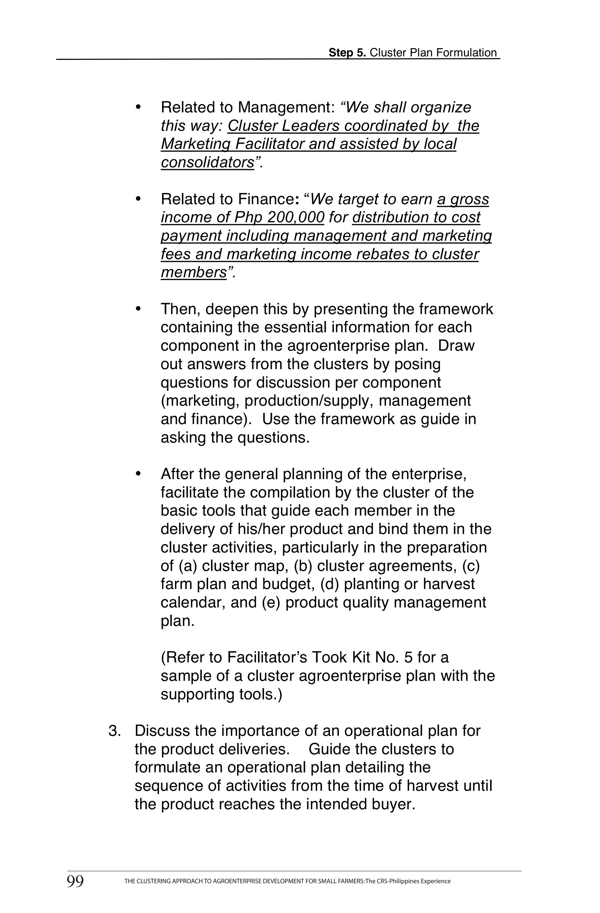 Step 5. Cluster Plan Formulation



               •       Related to Management: “We shall organize
                       this way: Cluster Leaders coordinated by the
                       Marketing Facilitator and assisted by local
                       consolidators”.

               •       Related to Finance: “We target to earn a gross
                       income of Php 200,000 for distribution to cost
                       payment including management and marketing
                       fees and marketing income rebates to cluster
                       members”.

               •       Then, deepen this by presenting the framework
                       containing the essential information for each
                       component in the agroenterprise plan. Draw
                       out answers from the clusters by posing
                       questions for discussion per component
                       (marketing, production/supply, management
                       and finance). Use the framework as guide in
                       asking the questions.

               •       After the general planning of the enterprise,
                       facilitate the compilation by the cluster of the
                       basic tools that guide each member in the
                       delivery of his/her product and bind them in the
                       cluster activities, particularly in the preparation
                       of (a) cluster map, (b) cluster agreements, (c)
                       farm plan and budget, (d) planting or harvest
                       calendar, and (e) product quality management
                       plan.

                       (Refer to Facilitator’s Took Kit No. 5 for a
                       sample of a cluster agroenterprise plan with the
                       supporting tools.)

       3. Discuss the importance of an operational plan for
          the product deliveries. Guide the clusters to
          formulate an operational plan detailing the
          sequence of activities from the time of harvest until
          the product reaches the intended buyer.


      THE CLUSTERING APPROACH TO AGROENTERPRISE DEVELOPMENT FOR SMALL FARMERS: The CRS-Philippines Experience
99
 99         THE CLUSTERING APPROACH TO AGROENTERPRISE DEVELOPMENT FOR SMALL FARMERS: The CRS-Philippines Experience
 