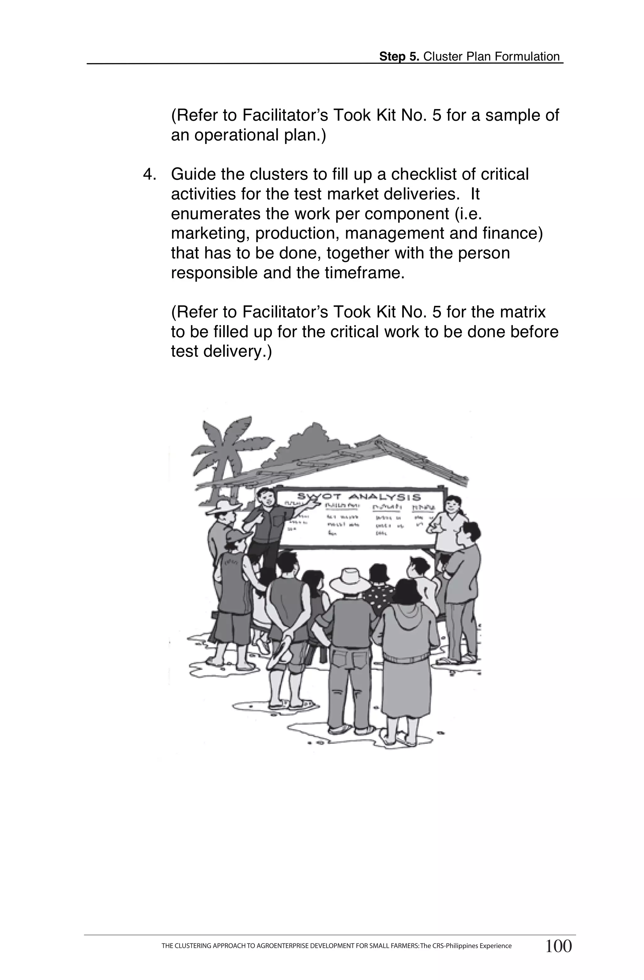 Step 5. Cluster Plan Formulation



         (Refer to Facilitator’s Took Kit No. 5 for a sample of
         an operational plan.)

 4. Guide the clusters to fill up a checklist of critical
    activities for the test market deliveries. It
    enumerates the work per component (i.e.
    marketing, production, management and finance)
    that has to be done, together with the person
    responsible and the timeframe.

         (Refer to Facilitator’s Took Kit No. 5 for the matrix
         to be filled up for the critical work to be done before
         test delivery.)




THE CLUSTERING APPROACH TO AGROENTERPRISE DEVELOPMENT FOR SMALL FARMERS: The CRS-Philippines Experience
                                                                                                                100
      THE CLUSTERING APPROACH TO AGROENTERPRISE DEVELOPMENT FOR SMALL FARMERS: The CRS-Philippines Experience
                                                                                                                 100
 