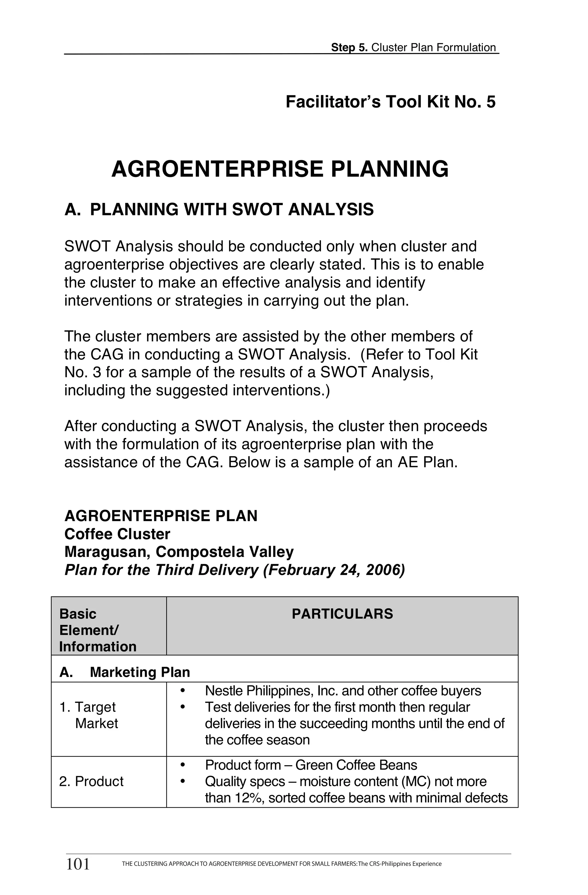 Step 5. Cluster Plan Formulation




                                                                  Facilitator’s Tool Kit No. 5



            AGROENTERPRISE PLANNING
    A. PLANNING WITH SWOT ANALYSIS

    SWOT Analysis should be conducted only when cluster and
    agroenterprise objectives are clearly stated. This is to enable
    the cluster to make an effective analysis and identify
    interventions or strategies in carrying out the plan.
T
T   The cluster members are assisted by the other members of
    the CAG in conducting a SWOT Analysis. (Refer to Tool Kit
    No. 3 for a sample of the results of a SWOT Analysis,
O   including the suggested interventions.)

O   After conducting a SWOT Analysis, the cluster then proceeds
    with the formulation of its agroenterprise plan with the
    assistance of the CAG. Below is a sample of an AE Plan.
L

    AGROENTERPRISE PLAN
K   Coffee Cluster
    Maragusan, Compostela Valley
    Plan for the Third Delivery (February 24, 2006)
I
    Basic                                                           PARTICULARS
T   Element/
    Information
O
    A.   Marketing Plan
                      •                 Nestle Philippines, Inc. and other coffee buyers
    1. Target         •                 Test deliveries for the first month then regular
       Market                           deliveries in the succeeding months until the end of
                                        the coffee season
                                •       Product form – Green Coffee Beans
    2. Product                  •       Quality specs – moisture content (MC) not more
                                        than 12%, sorted coffee beans with minimal defects

           THE CLUSTERING APPROACH TO AGROENTERPRISE DEVELOPMENT FOR SMALL FARMERS: The CRS-Philippines Experience
    101
    101       THE CLUSTERING APPROACH TO AGROENTERPRISE DEVELOPMENT FOR SMALL FARMERS: The CRS-Philippines Experience
 