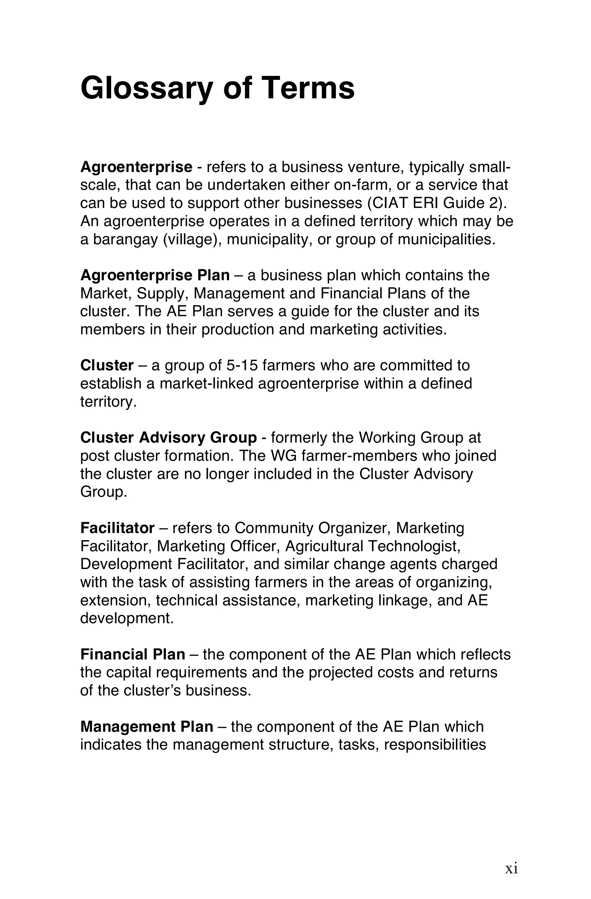 Glossary of Terms

Agroenterprise - refers to a business venture, typically small-
scale, that can be undertaken either on-farm, or a service that
can be used to support other businesses (CIAT ERI Guide 2).
An agroenterprise operates in a defined territory which may be
a barangay (village), municipality, or group of municipalities.

Agroenterprise Plan – a business plan which contains the
Market, Supply, Management and Financial Plans of the
cluster. The AE Plan serves a guide for the cluster and its
members in their production and marketing activities.

Cluster – a group of 5-15 farmers who are committed to
establish a market-linked agroenterprise within a defined
territory.

Cluster Advisory Group - formerly the Working Group at
post cluster formation. The WG farmer-members who joined
the cluster are no longer included in the Cluster Advisory
Group.

Facilitator – refers to Community Organizer, Marketing
Facilitator, Marketing Officer, Agricultural Technologist,
Development Facilitator, and similar change agents charged
with the task of assisting farmers in the areas of organizing,
extension, technical assistance, marketing linkage, and AE
development.

Financial Plan – the component of the AE Plan which reflects
the capital requirements and the projected costs and returns
of the cluster’s business.

Management Plan – the component of the AE Plan which
indicates the management structure, tasks, responsibilities




                                                                 xi

                                                                 xi
 