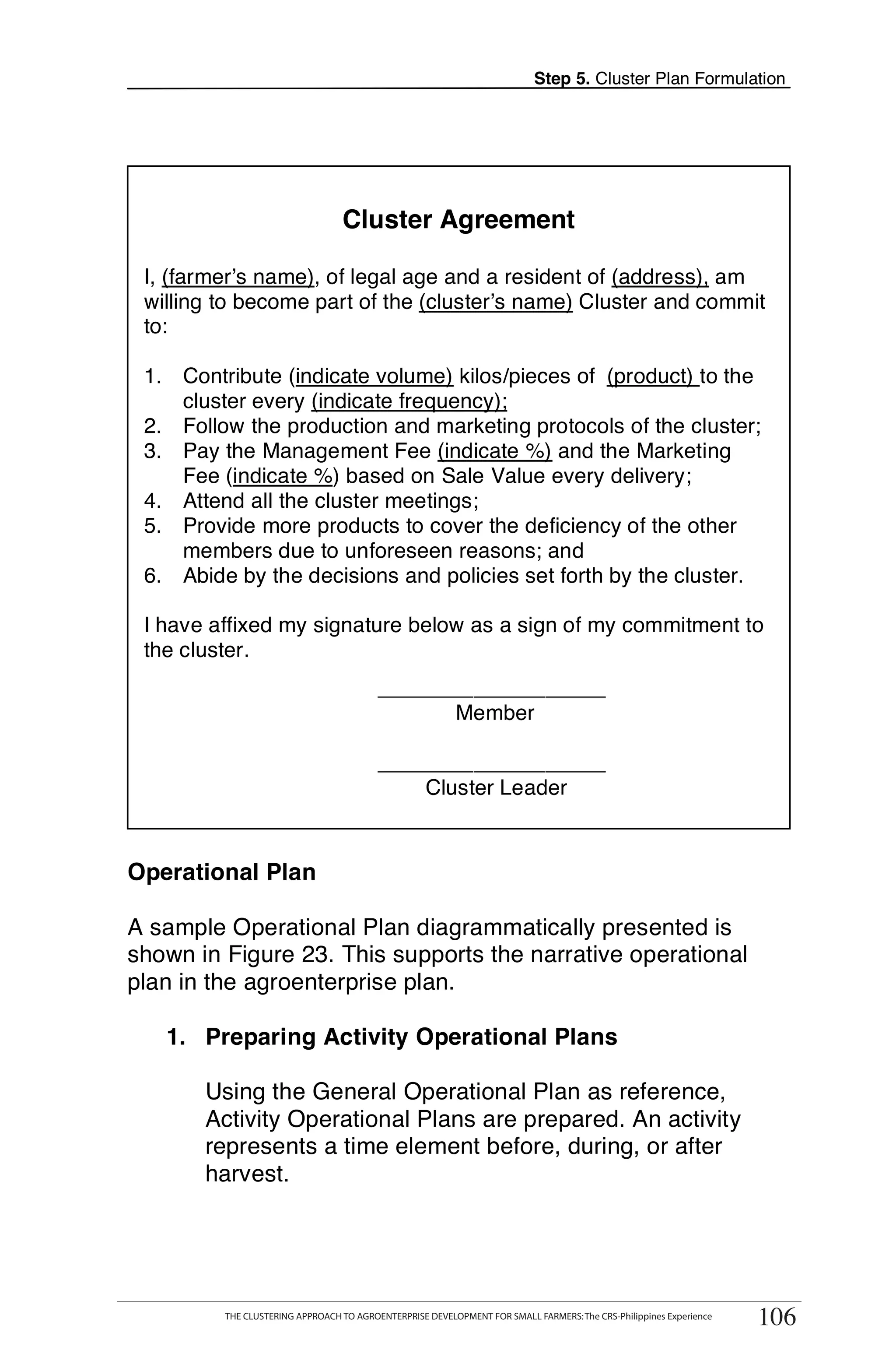 Step 5. Cluster Plan Formulation




                                   Cluster Agreement

 I, (farmer’s name), of legal age and a resident of (address), am
 willing to become part of the (cluster’s name) Cluster and commit
 to:

 1. Contribute (indicate volume) kilos/pieces of (product) to the
    cluster every (indicate frequency);
 2. Follow the production and marketing protocols of the cluster;
 3. Pay the Management Fee (indicate %) and the Marketing
    Fee (indicate %) based on Sale Value every delivery;                                                                    T
 4. Attend all the cluster meetings;
 5. Provide more products to cover the deficiency of the other
    members due to unforeseen reasons; and
                                                                                                                            O
 6. Abide by the decisions and policies set forth by the cluster.
                                                                                                                            O
 I have affixed my signature below as a sign of my commitment to
 the cluster.
                                           ___________________
                                                                                                                            L
                                                  Member

                                           ___________________
                                               Cluster Leader                                                               K

                                                                                                                            I
Operational Plan

A sample Operational Plan diagrammatically presented is                                                                     T
shown in Figure 23. This supports the narrative operational                                                                 T
plan in the agroenterprise plan.

   1. Preparing Activity Operational Plans

       Using the General Operational Plan as reference,
       Activity Operational Plans are prepared. An activity
       represents a time element before, during, or after
       harvest.



      THE CLUSTERING APPROACH TO AGROENTERPRISE DEVELOPMENT FOR SMALL FARMERS: The CRS-Philippines Experience
                                                                                                                     106
           THE CLUSTERING APPROACH TO AGROENTERPRISE DEVELOPMENT FOR SMALL FARMERS: The CRS-Philippines Experience
                                                                                                                      106
 