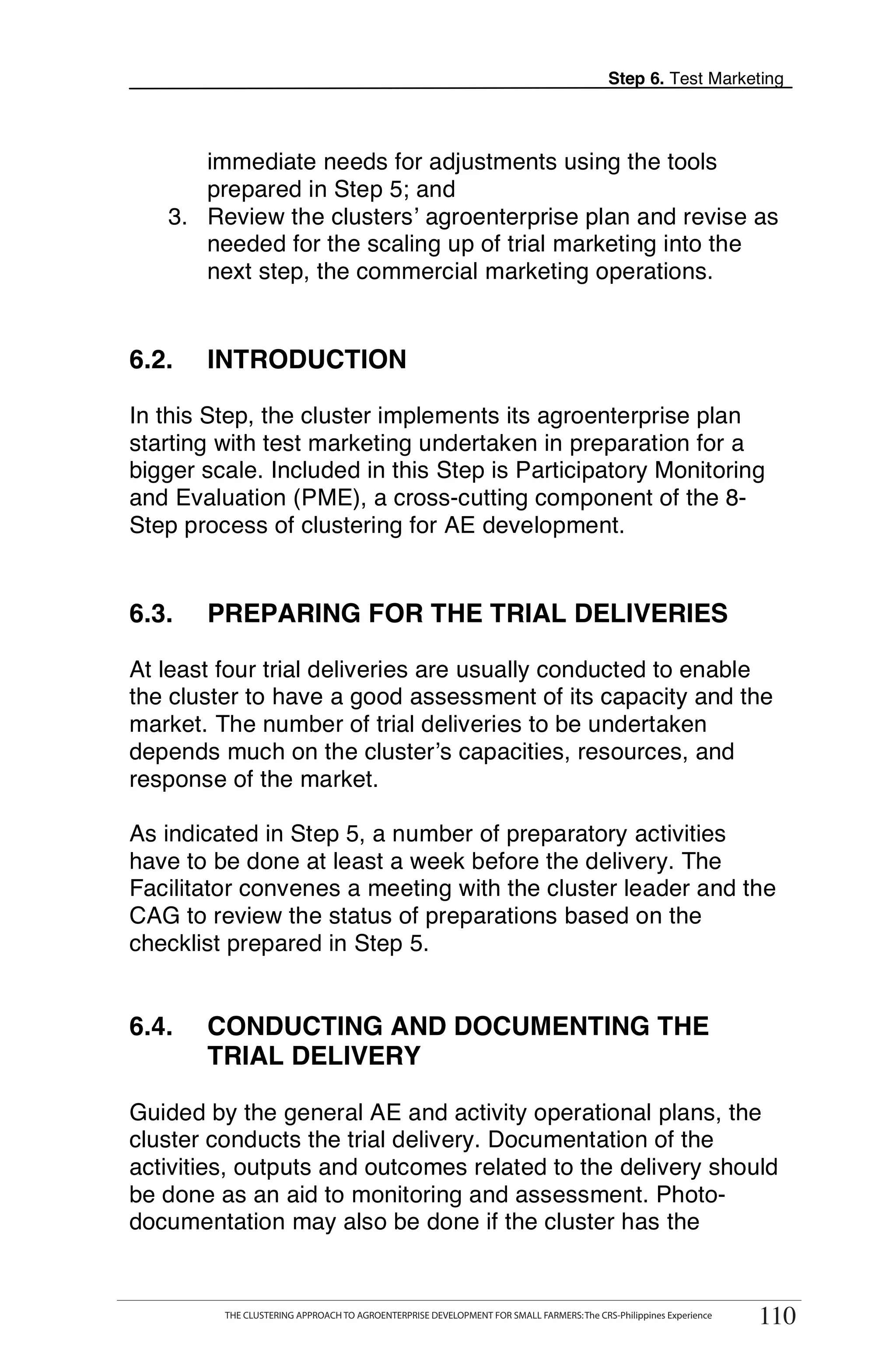 Step 6. Test Marketing



      immediate needs for adjustments using the tools
      prepared in Step 5; and
   3. Review the clusters’ agroenterprise plan and revise as
      needed for the scaling up of trial marketing into the
      next step, the commercial marketing operations.


6.2.     INTRODUCTION

In this Step, the cluster implements its agroenterprise plan
starting with test marketing undertaken in preparation for a
bigger scale. Included in this Step is Participatory Monitoring
and Evaluation (PME), a cross-cutting component of the 8-
Step process of clustering for AE development.


6.3.     PREPARING FOR THE TRIAL DELIVERIES

At least four trial deliveries are usually conducted to enable
the cluster to have a good assessment of its capacity and the
market. The number of trial deliveries to be undertaken
depends much on the cluster’s capacities, resources, and
response of the market.

As indicated in Step 5, a number of preparatory activities
have to be done at least a week before the delivery. The
Facilitator convenes a meeting with the cluster leader and the
CAG to review the status of preparations based on the
checklist prepared in Step 5.


6.4.     CONDUCTING AND DOCUMENTING THE
         TRIAL DELIVERY

Guided by the general AE and activity operational plans, the
cluster conducts the trial delivery. Documentation of the
activities, outputs and outcomes related to the delivery should
be done as an aid to monitoring and assessment. Photo-
documentation may also be done if the cluster has the

       THE CLUSTERING APPROACH TO AGROENTERPRISE DEVELOPMENT FOR SMALL FARMERS: The CRS-Philippines Experience
                                                                                                                      110
            THE CLUSTERING APPROACH TO AGROENTERPRISE DEVELOPMENT FOR SMALL FARMERS: The CRS-Philippines Experience
                                                                                                                       110
 