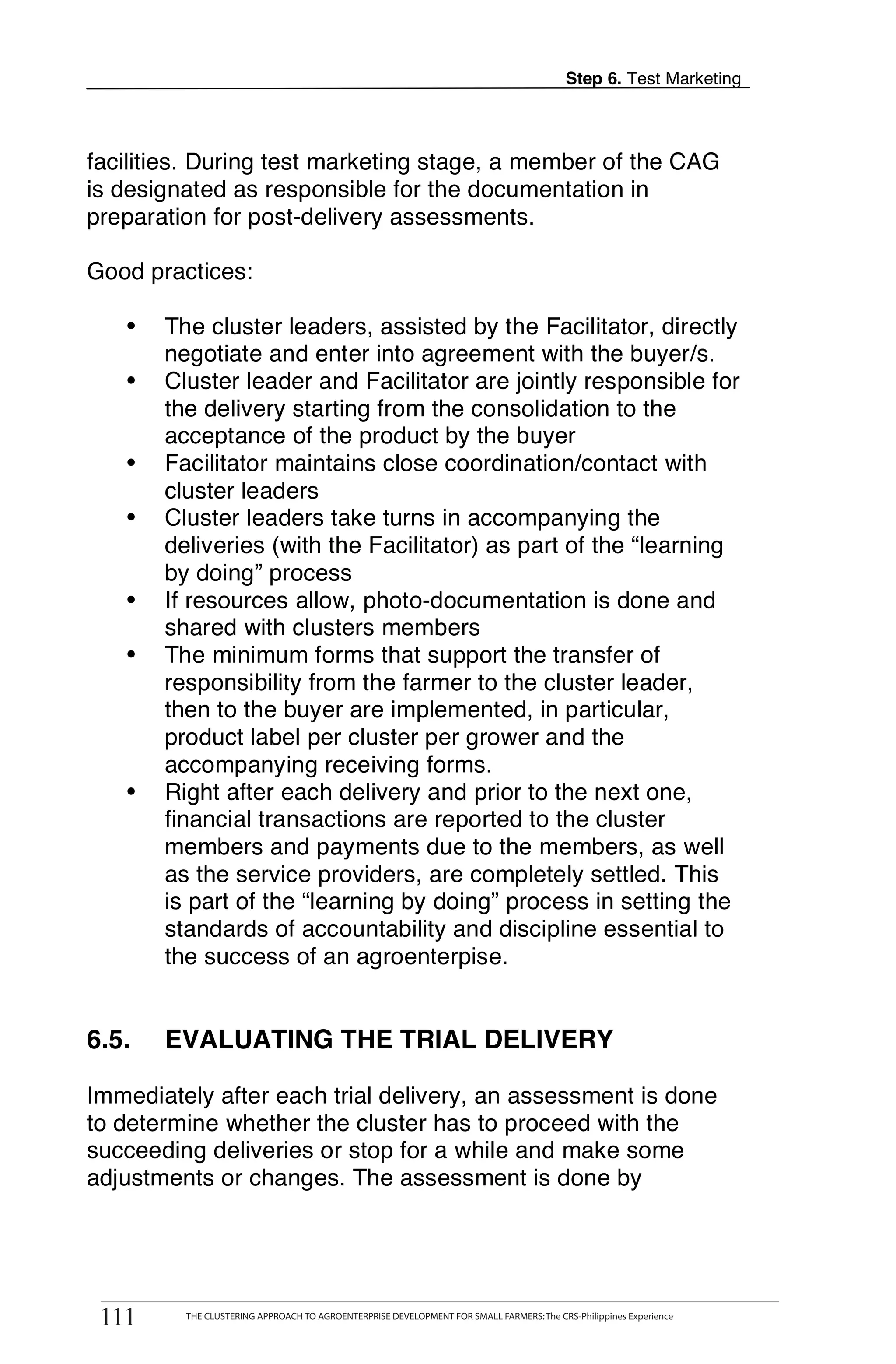 Step 6. Test Marketing



facilities. During test marketing stage, a member of the CAG
is designated as responsible for the documentation in
preparation for post-delivery assessments.

Good practices:

   •     The cluster leaders, assisted by the Facilitator, directly
         negotiate and enter into agreement with the buyer/s.
   •     Cluster leader and Facilitator are jointly responsible for
         the delivery starting from the consolidation to the
         acceptance of the product by the buyer
   •     Facilitator maintains close coordination/contact with
         cluster leaders
   •     Cluster leaders take turns in accompanying the
         deliveries (with the Facilitator) as part of the “learning
         by doing” process
   •     If resources allow, photo-documentation is done and
         shared with clusters members
   •     The minimum forms that support the transfer of
         responsibility from the farmer to the cluster leader,
         then to the buyer are implemented, in particular,
         product label per cluster per grower and the
         accompanying receiving forms.
   •     Right after each delivery and prior to the next one,
         financial transactions are reported to the cluster
         members and payments due to the members, as well
         as the service providers, are completely settled. This
         is part of the “learning by doing” process in setting the
         standards of accountability and discipline essential to
         the success of an agroenterpise.


6.5.     EVALUATING THE TRIAL DELIVERY

Immediately after each trial delivery, an assessment is done
to determine whether the cluster has to proceed with the
succeeding deliveries or stop for a while and make some
adjustments or changes. The assessment is done by



       THE CLUSTERING APPROACH TO AGROENTERPRISE DEVELOPMENT FOR SMALL FARMERS: The CRS-Philippines Experience
111
 111         THE CLUSTERING APPROACH TO AGROENTERPRISE DEVELOPMENT FOR SMALL FARMERS: The CRS-Philippines Experience
 