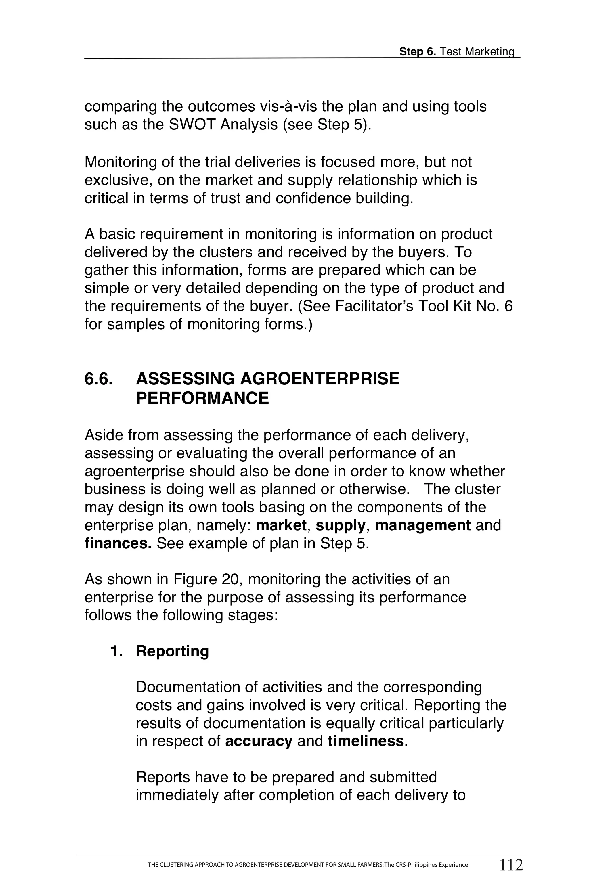 Step 6. Test Marketing



comparing the outcomes vis-à-vis the plan and using tools
such as the SWOT Analysis (see Step 5).

Monitoring of the trial deliveries is focused more, but not
exclusive, on the market and supply relationship which is
critical in terms of trust and confidence building.

A basic requirement in monitoring is information on product
delivered by the clusters and received by the buyers. To
gather this information, forms are prepared which can be
simple or very detailed depending on the type of product and
the requirements of the buyer. (See Facilitator’s Tool Kit No. 6
for samples of monitoring forms.)


6.6.     ASSESSING AGROENTERPRISE
         PERFORMANCE

Aside from assessing the performance of each delivery,
assessing or evaluating the overall performance of an
agroenterprise should also be done in order to know whether
business is doing well as planned or otherwise. The cluster
may design its own tools basing on the components of the
enterprise plan, namely: market, supply, management and
finances. See example of plan in Step 5.

As shown in Figure 20, monitoring the activities of an
enterprise for the purpose of assessing its performance
follows the following stages:

   1. Reporting

         Documentation of activities and the corresponding
         costs and gains involved is very critical. Reporting the
         results of documentation is equally critical particularly
         in respect of accuracy and timeliness.

         Reports have to be prepared and submitted
         immediately after completion of each delivery to

       THE CLUSTERING APPROACH TO AGROENTERPRISE DEVELOPMENT FOR SMALL FARMERS: The CRS-Philippines Experience
                                                                                                                      112
            THE CLUSTERING APPROACH TO AGROENTERPRISE DEVELOPMENT FOR SMALL FARMERS: The CRS-Philippines Experience
                                                                                                                       112
 