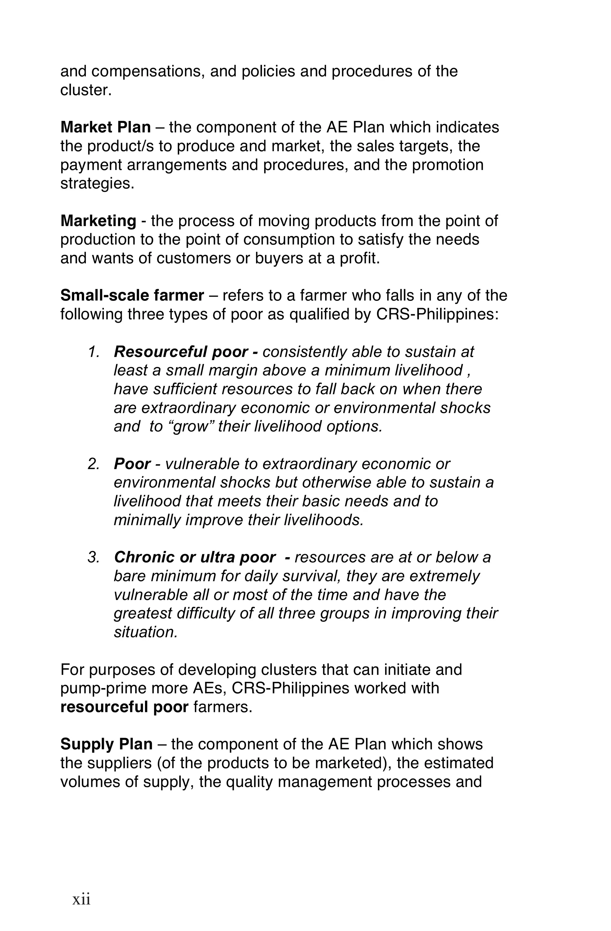 and compensations, and policies and procedures of the
cluster.

Market Plan – the component of the AE Plan which indicates
the product/s to produce and market, the sales targets, the
payment arrangements and procedures, and the promotion
strategies.

Marketing - the process of moving products from the point of
production to the point of consumption to satisfy the needs
and wants of customers or buyers at a profit.

Small-scale farmer – refers to a farmer who falls in any of the
following three types of poor as qualified by CRS-Philippines:

      1. Resourceful poor - consistently able to sustain at
         least a small margin above a minimum livelihood ,
         have sufficient resources to fall back on when there
         are extraordinary economic or environmental shocks
         and to “grow” their livelihood options.

      2. Poor - vulnerable to extraordinary economic or
         environmental shocks but otherwise able to sustain a
         livelihood that meets their basic needs and to
         minimally improve their livelihoods.

      3. Chronic or ultra poor - resources are at or below a
         bare minimum for daily survival, they are extremely
         vulnerable all or most of the time and have the
         greatest difficulty of all three groups in improving their
         situation.

For purposes of developing clusters that can initiate and
pump-prime more AEs, CRS-Philippines worked with
resourceful poor farmers.

Supply Plan – the component of the AE Plan which shows
the suppliers (of the products to be marketed), the estimated
volumes of supply, the quality management processes and



xii

 xii
 