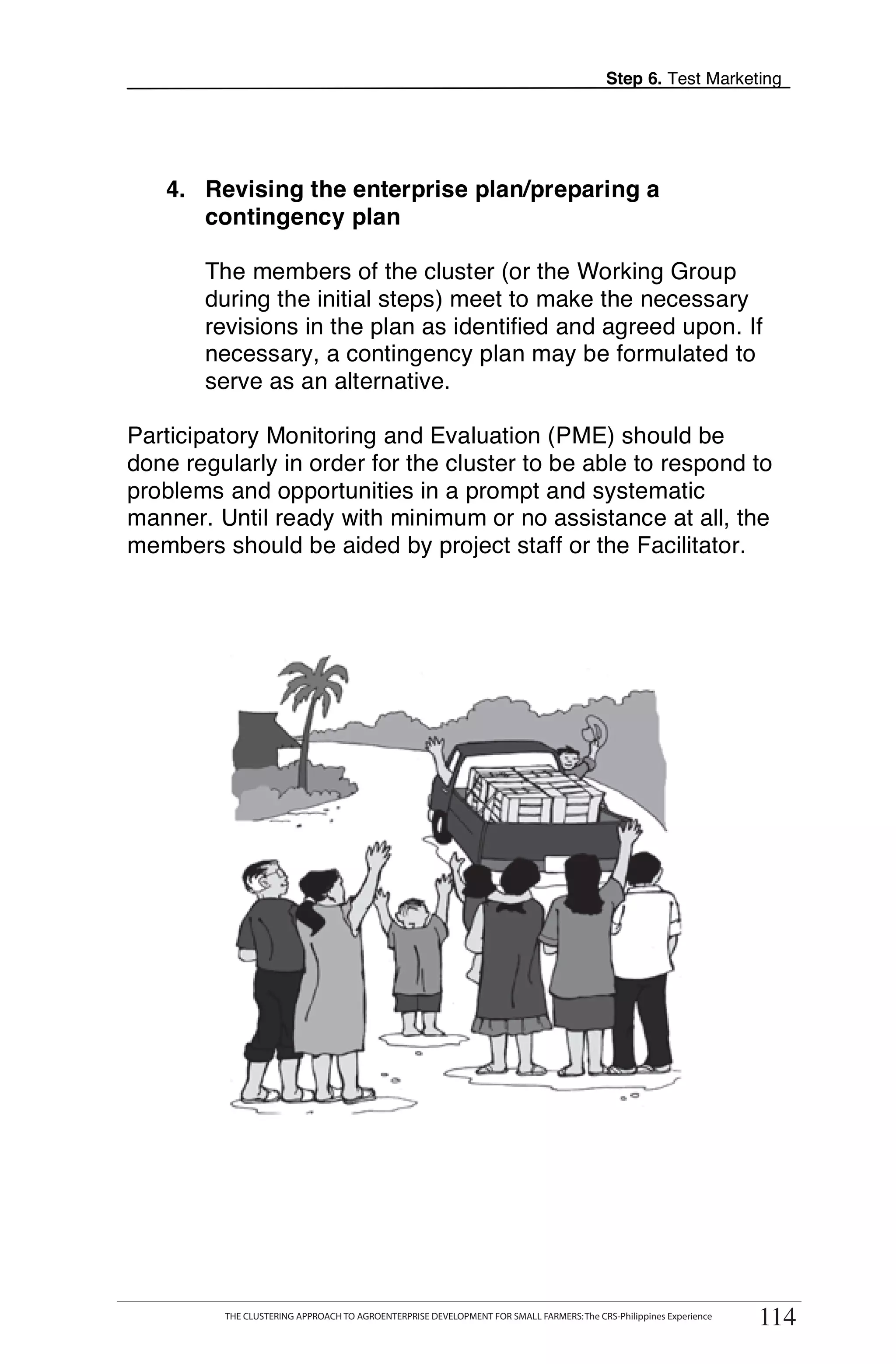 Step 6. Test Marketing




   4. Revising the enterprise plan/preparing a
      contingency plan

        The members of the cluster (or the Working Group
        during the initial steps) meet to make the necessary
        revisions in the plan as identified and agreed upon. If
        necessary, a contingency plan may be formulated to
        serve as an alternative.

Participatory Monitoring and Evaluation (PME) should be
done regularly in order for the cluster to be able to respond to
problems and opportunities in a prompt and systematic
manner. Until ready with minimum or no assistance at all, the
members should be aided by project staff or the Facilitator.




      THE CLUSTERING APPROACH TO AGROENTERPRISE DEVELOPMENT FOR SMALL FARMERS: The CRS-Philippines Experience
                                                                                                                      114
            THE CLUSTERING APPROACH TO AGROENTERPRISE DEVELOPMENT FOR SMALL FARMERS: The CRS-Philippines Experience
                                                                                                                       114
 