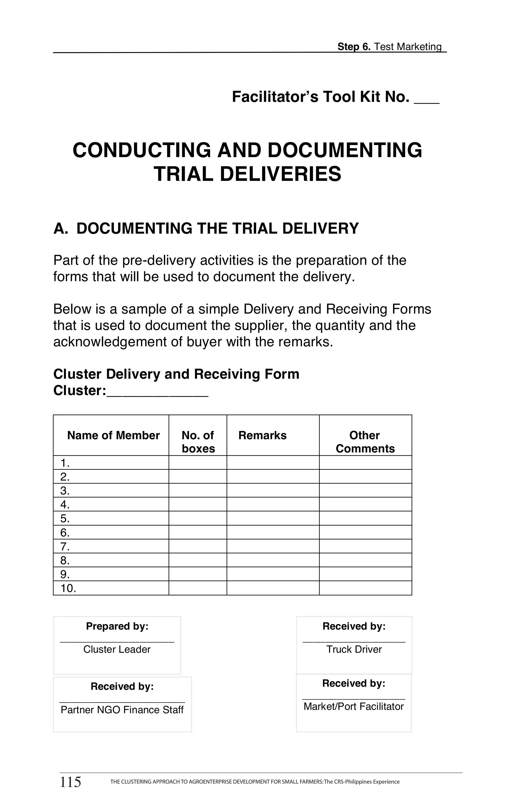 Step 6. Test Marketing




                                                       Facilitator’s Tool Kit No. ___


   CONDUCTING AND DOCUMENTING
        TRIAL DELIVERIES

A. DOCUMENTING THE TRIAL DELIVERY

Part of the pre-delivery activities is the preparation of the
                                                                                                                      T
forms that will be used to document the delivery.
                                                                                                                      O
Below is a sample of a simple Delivery and Receiving Forms
that is used to document the supplier, the quantity and the
acknowledgement of buyer with the remarks.                                                                            O

Cluster Delivery and Receiving Form                                                                                   L
Cluster:_____________


  Name of Member                     No. of              Remarks                              Other
                                     boxes                                                  Comments
 1.                                                                                                                   K
 2.
 3.
 4.                                                                                                                   I
 5.
 6.
 7.                                                                                                                   T
 8.
 9.
 10.


      Prepared by:                                                                 Received by:
 ____________________                                                           __________________
     Cluster Leader                                                                 Truck Driver


       Received by:                                                                Received by:
 ______________________                                                         __________________
 Partner NGO Finance Staff                                                      Market/Port Facilitator




       THE CLUSTERING APPROACH TO AGROENTERPRISE DEVELOPMENT FOR SMALL FARMERS: The CRS-Philippines Experience
115
 115        THE CLUSTERING APPROACH TO AGROENTERPRISE DEVELOPMENT FOR SMALL FARMERS: The CRS-Philippines Experience
 