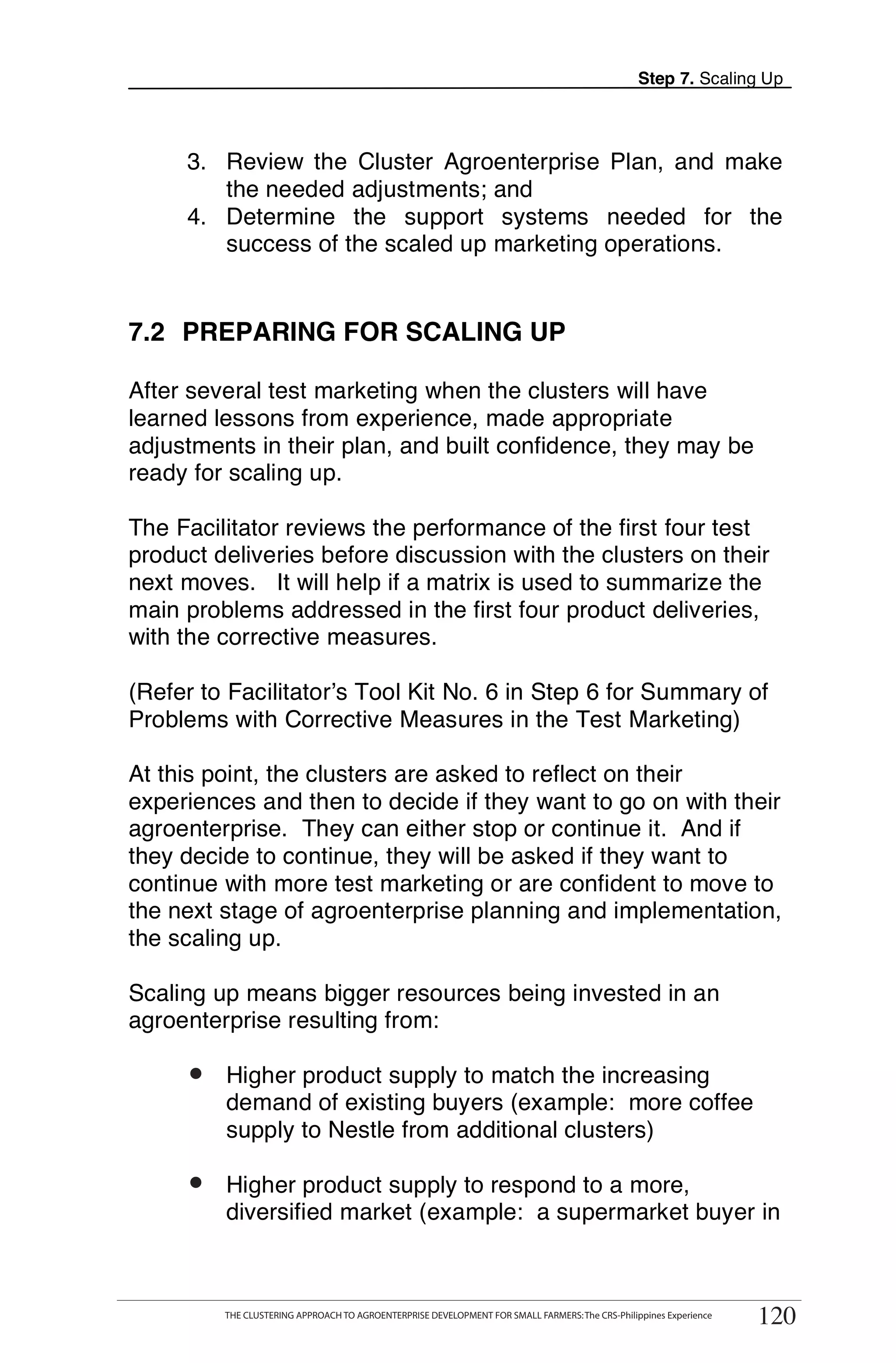 Step 7. Scaling Up



     3. Review the Cluster Agroenterprise Plan, and make
        the needed adjustments; and
     4. Determine the support systems needed for the
        success of the scaled up marketing operations.


7.2 PREPARING FOR SCALING UP

After several test marketing when the clusters will have
learned lessons from experience, made appropriate
adjustments in their plan, and built confidence, they may be
ready for scaling up.

The Facilitator reviews the performance of the first four test
product deliveries before discussion with the clusters on their
next moves. It will help if a matrix is used to summarize the
main problems addressed in the first four product deliveries,
with the corrective measures.

(Refer to Facilitator’s Tool Kit No. 6 in Step 6 for Summary of
Problems with Corrective Measures in the Test Marketing)

At this point, the clusters are asked to reflect on their
experiences and then to decide if they want to go on with their
agroenterprise. They can either stop or continue it. And if
they decide to continue, they will be asked if they want to
continue with more test marketing or are confident to move to
the next stage of agroenterprise planning and implementation,
the scaling up.

Scaling up means bigger resources being invested in an
agroenterprise resulting from:

     •
     o     Higher product supply to match the increasing
           demand of existing buyers (example: more coffee
           supply to Nestle from additional clusters)

     •
     o     Higher product supply to respond to a more,
           diversified market (example: a supermarket buyer in

      THE CLUSTERING APPROACH TO AGROENTERPRISE DEVELOPMENT FOR SMALL FARMERS: The CRS-Philippines Experience
                                                                                                                     120
           THE CLUSTERING APPROACH TO AGROENTERPRISE DEVELOPMENT FOR SMALL FARMERS: The CRS-Philippines Experience
                                                                                                                      120
 