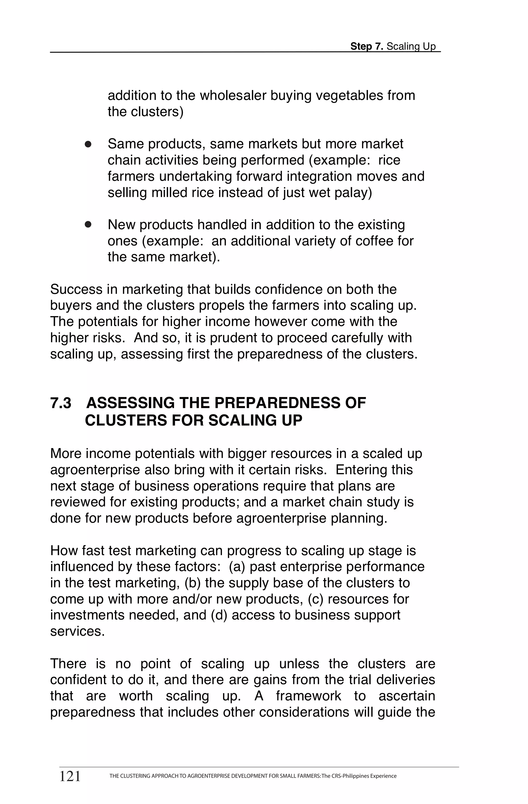 Step 7. Scaling Up



            addition to the wholesaler buying vegetables from
            the clusters)

       •
       o    Same products, same markets but more market
            chain activities being performed (example: rice
            farmers undertaking forward integration moves and
            selling milled rice instead of just wet palay)

       •
       o    New products handled in addition to the existing
            ones (example: an additional variety of coffee for
            the same market).

Success in marketing that builds confidence on both the
buyers and the clusters propels the farmers into scaling up.
The potentials for higher income however come with the
higher risks. And so, it is prudent to proceed carefully with
scaling up, assessing first the preparedness of the clusters.


7.3 ASSESSING THE PREPAREDNESS OF
    CLUSTERS FOR SCALING UP

More income potentials with bigger resources in a scaled up
agroenterprise also bring with it certain risks. Entering this
next stage of business operations require that plans are
reviewed for existing products; and a market chain study is
done for new products before agroenterprise planning.

How fast test marketing can progress to scaling up stage is
influenced by these factors: (a) past enterprise performance
in the test marketing, (b) the supply base of the clusters to
come up with more and/or new products, (c) resources for
investments needed, and (d) access to business support
services.

There is no point of scaling up unless the clusters are
confident to do it, and there are gains from the trial deliveries
that are worth scaling up. A framework to ascertain
preparedness that includes other considerations will guide the

       THE CLUSTERING APPROACH TO AGROENTERPRISE DEVELOPMENT FOR SMALL FARMERS: The CRS-Philippines Experience
121
 121         THE CLUSTERING APPROACH TO AGROENTERPRISE DEVELOPMENT FOR SMALL FARMERS: The CRS-Philippines Experience
 