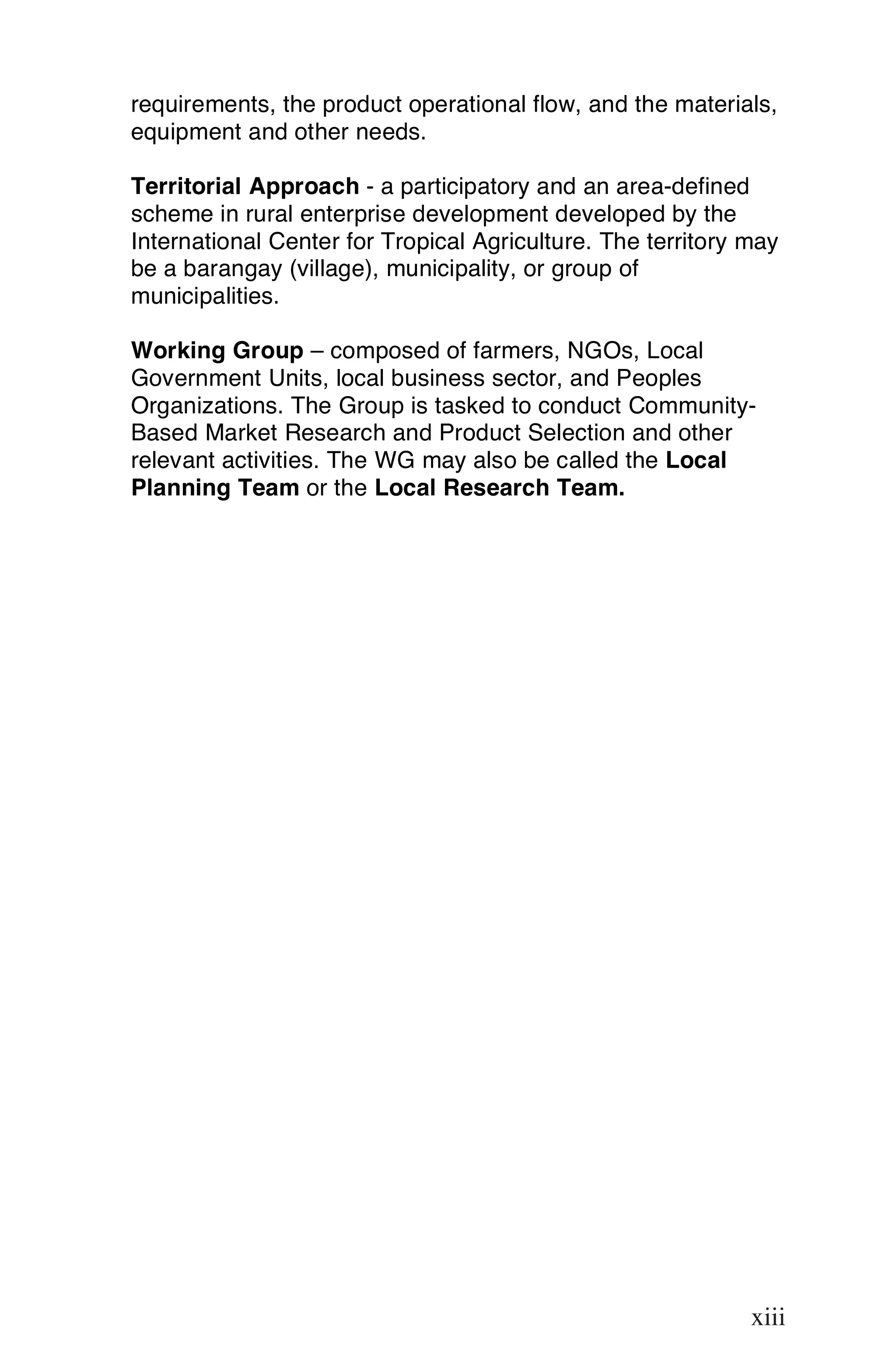 requirements, the product operational flow, and the materials,
equipment and other needs.

Territorial Approach - a participatory and an area-defined
scheme in rural enterprise development developed by the
International Center for Tropical Agriculture. The territory may
be a barangay (village), municipality, or group of
municipalities.

Working Group – composed of farmers, NGOs, Local
Government Units, local business sector, and Peoples
Organizations. The Group is tasked to conduct Community-
Based Market Research and Product Selection and other
relevant activities. The WG may also be called the Local
Planning Team or the Local Research Team.




                                                             xiii

                                                             xiii
 
