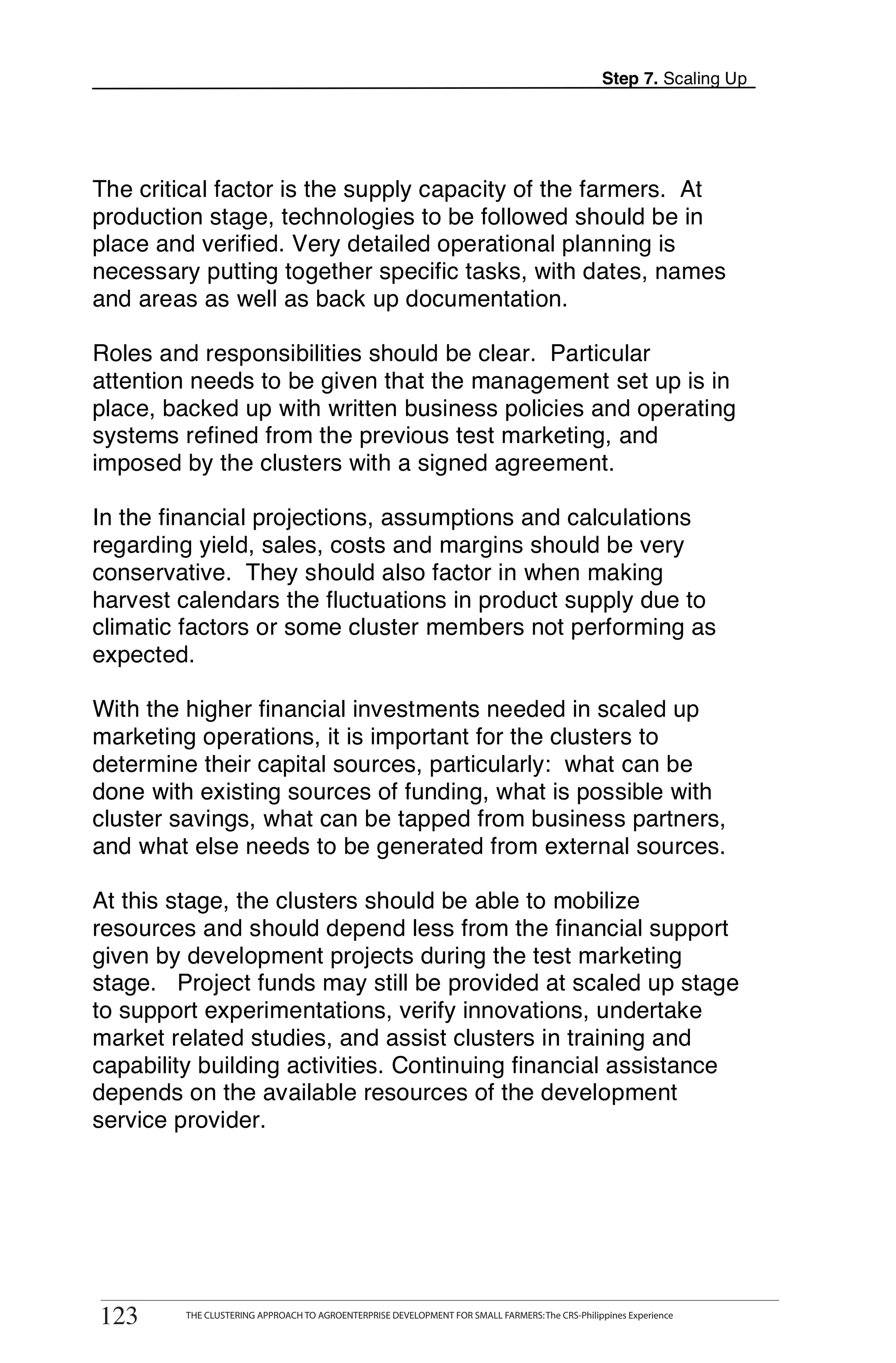 Step 7. Scaling Up




The critical factor is the supply capacity of the farmers. At
production stage, technologies to be followed should be in
place and verified. Very detailed operational planning is
necessary putting together specific tasks, with dates, names
and areas as well as back up documentation.

Roles and responsibilities should be clear. Particular
attention needs to be given that the management set up is in
place, backed up with written business policies and operating
systems refined from the previous test marketing, and
imposed by the clusters with a signed agreement.

In the financial projections, assumptions and calculations
regarding yield, sales, costs and margins should be very
conservative. They should also factor in when making
harvest calendars the fluctuations in product supply due to
climatic factors or some cluster members not performing as
expected.

With the higher financial investments needed in scaled up
marketing operations, it is important for the clusters to
determine their capital sources, particularly: what can be
done with existing sources of funding, what is possible with
cluster savings, what can be tapped from business partners,
and what else needs to be generated from external sources.

At this stage, the clusters should be able to mobilize
resources and should depend less from the financial support
given by development projects during the test marketing
stage. Project funds may still be provided at scaled up stage
to support experimentations, verify innovations, undertake
market related studies, and assist clusters in training and
capability building activities. Continuing financial assistance
depends on the available resources of the development
service provider.




       THE CLUSTERING APPROACH TO AGROENTERPRISE DEVELOPMENT FOR SMALL FARMERS: The CRS-Philippines Experience
123
 123        THE CLUSTERING APPROACH TO AGROENTERPRISE DEVELOPMENT FOR SMALL FARMERS: The CRS-Philippines Experience
 