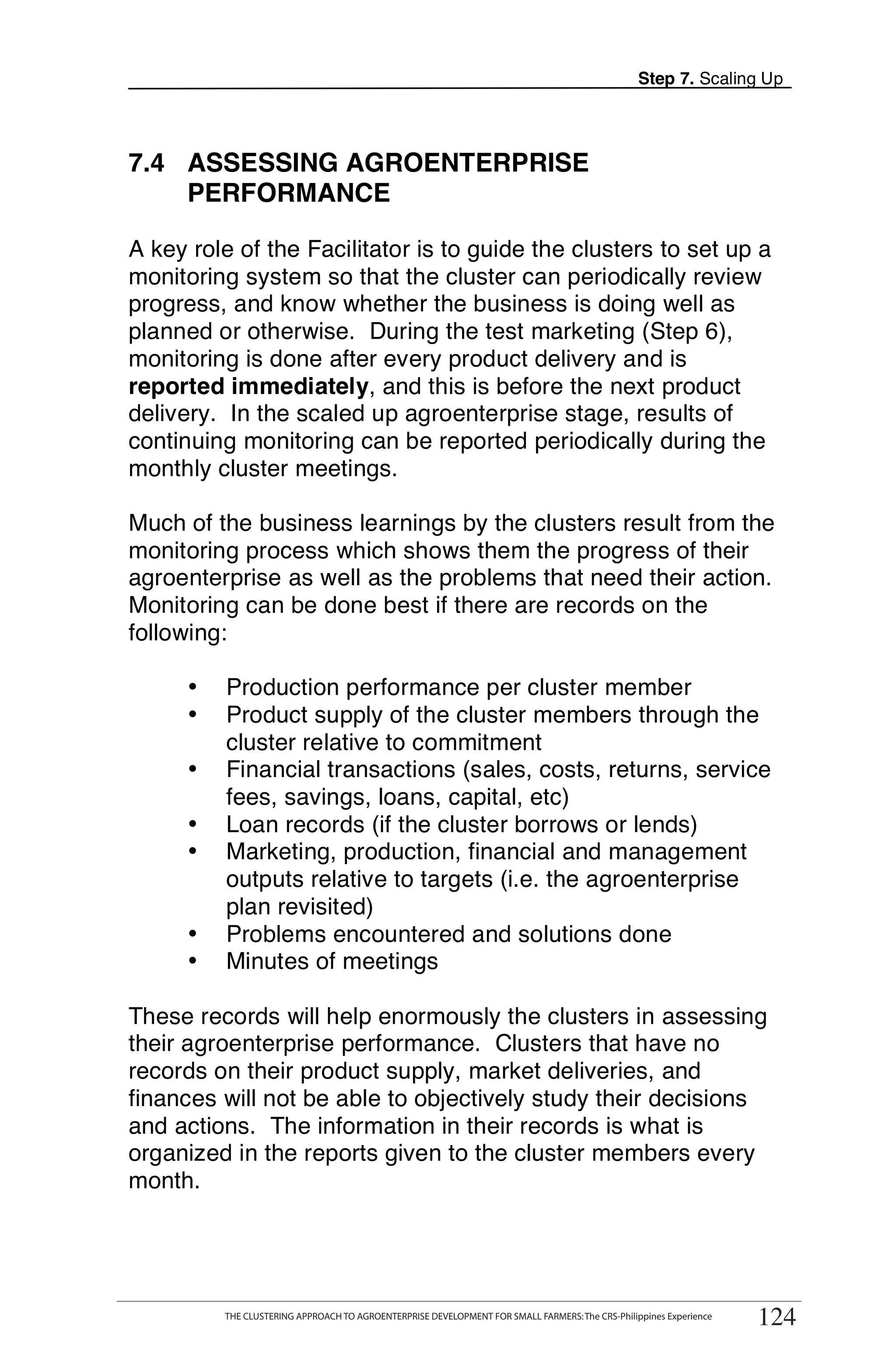 Step 7. Scaling Up




7.4 ASSESSING AGROENTERPRISE
    PERFORMANCE

A key role of the Facilitator is to guide the clusters to set up a
monitoring system so that the cluster can periodically review
progress, and know whether the business is doing well as
planned or otherwise. During the test marketing (Step 6),
monitoring is done after every product delivery and is
reported immediately, and this is before the next product
delivery. In the scaled up agroenterprise stage, results of
continuing monitoring can be reported periodically during the
monthly cluster meetings.

Much of the business learnings by the clusters result from the
monitoring process which shows them the progress of their
agroenterprise as well as the problems that need their action.
Monitoring can be done best if there are records on the
following:

      •    Production performance per cluster member
      •    Product supply of the cluster members through the
           cluster relative to commitment
      •    Financial transactions (sales, costs, returns, service
           fees, savings, loans, capital, etc)
      •    Loan records (if the cluster borrows or lends)
      •    Marketing, production, financial and management
           outputs relative to targets (i.e. the agroenterprise
           plan revisited)
      •    Problems encountered and solutions done
      •    Minutes of meetings

These records will help enormously the clusters in assessing
their agroenterprise performance. Clusters that have no
records on their product supply, market deliveries, and
finances will not be able to objectively study their decisions
and actions. The information in their records is what is
organized in the reports given to the cluster members every
month.



      THE CLUSTERING APPROACH TO AGROENTERPRISE DEVELOPMENT FOR SMALL FARMERS: The CRS-Philippines Experience
                                                                                                                     124
           THE CLUSTERING APPROACH TO AGROENTERPRISE DEVELOPMENT FOR SMALL FARMERS: The CRS-Philippines Experience
                                                                                                                      124
 