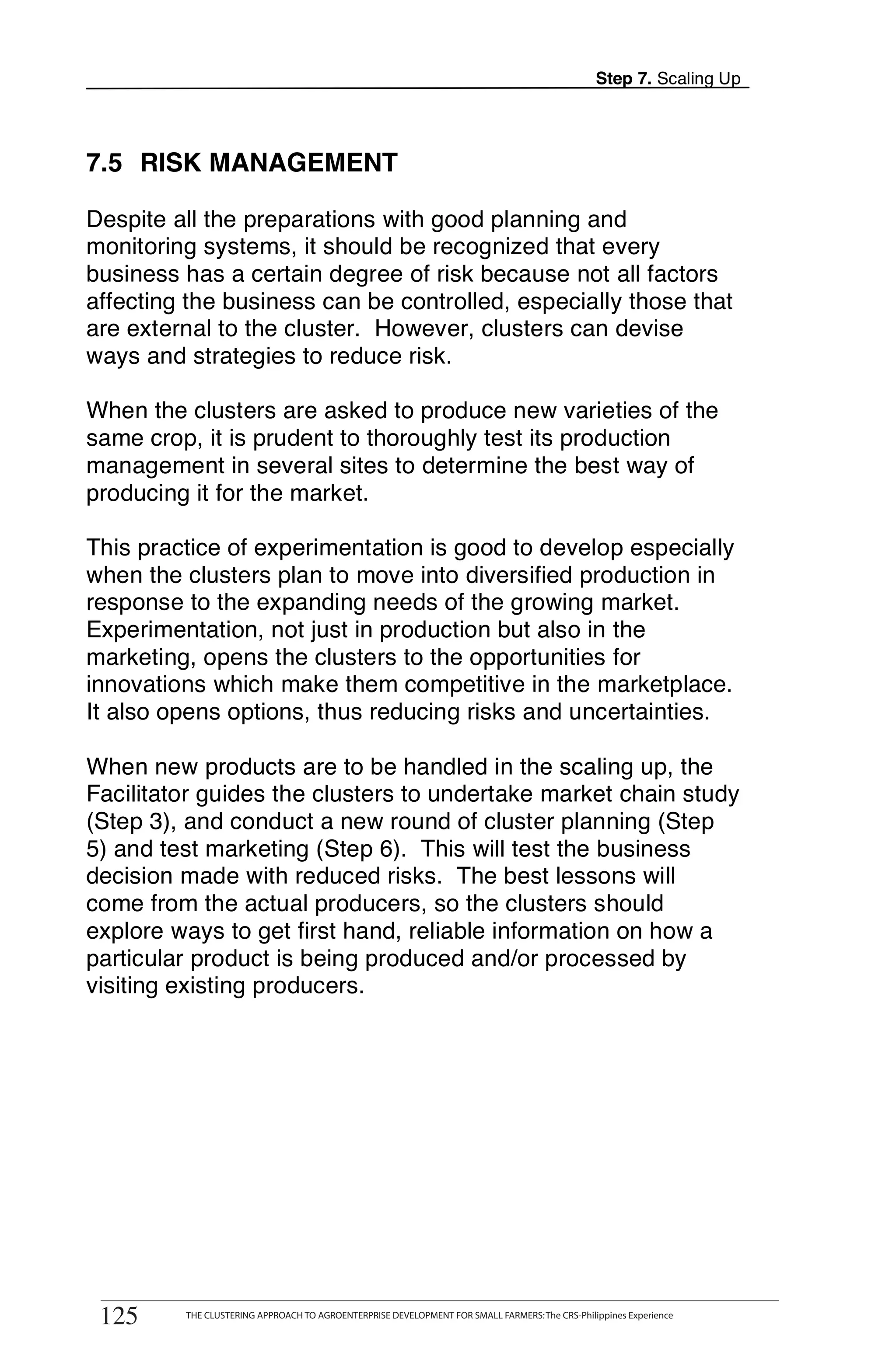 Step 7. Scaling Up




7.5 RISK MANAGEMENT

Despite all the preparations with good planning and
monitoring systems, it should be recognized that every
business has a certain degree of risk because not all factors
affecting the business can be controlled, especially those that
are external to the cluster. However, clusters can devise
ways and strategies to reduce risk.

When the clusters are asked to produce new varieties of the
same crop, it is prudent to thoroughly test its production
management in several sites to determine the best way of
producing it for the market.

This practice of experimentation is good to develop especially
when the clusters plan to move into diversified production in
response to the expanding needs of the growing market.
Experimentation, not just in production but also in the
marketing, opens the clusters to the opportunities for
innovations which make them competitive in the marketplace.
It also opens options, thus reducing risks and uncertainties.

When new products are to be handled in the scaling up, the
Facilitator guides the clusters to undertake market chain study
(Step 3), and conduct a new round of cluster planning (Step
5) and test marketing (Step 6). This will test the business
decision made with reduced risks. The best lessons will
come from the actual producers, so the clusters should
explore ways to get first hand, reliable information on how a
particular product is being produced and/or processed by
visiting existing producers.




       THE CLUSTERING APPROACH TO AGROENTERPRISE DEVELOPMENT FOR SMALL FARMERS: The CRS-Philippines Experience
125
 125         THE CLUSTERING APPROACH TO AGROENTERPRISE DEVELOPMENT FOR SMALL FARMERS: The CRS-Philippines Experience
 
