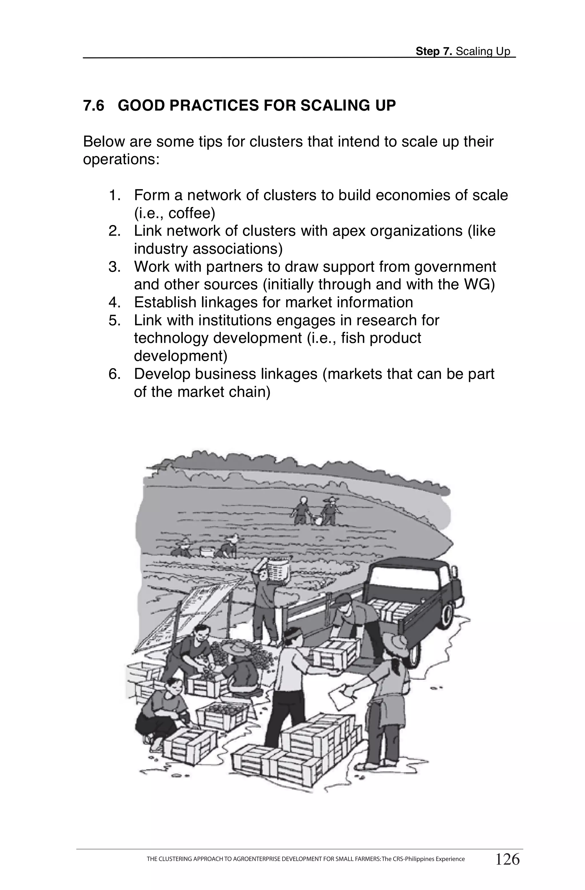 Step 7. Scaling Up



7.6 GOOD PRACTICES FOR SCALING UP

Below are some tips for clusters that intend to scale up their
operations:

   1. Form a network of clusters to build economies of scale
      (i.e., coffee)
   2. Link network of clusters with apex organizations (like
      industry associations)
   3. Work with partners to draw support from government
      and other sources (initially through and with the WG)
   4. Establish linkages for market information
   5. Link with institutions engages in research for
      technology development (i.e., fish product
      development)
   6. Develop business linkages (markets that can be part
      of the market chain)




      THE CLUSTERING APPROACH TO AGROENTERPRISE DEVELOPMENT FOR SMALL FARMERS: The CRS-Philippines Experience
                                                                                                                      126
            THE CLUSTERING APPROACH TO AGROENTERPRISE DEVELOPMENT FOR SMALL FARMERS: The CRS-Philippines Experience
                                                                                                                       126
 
