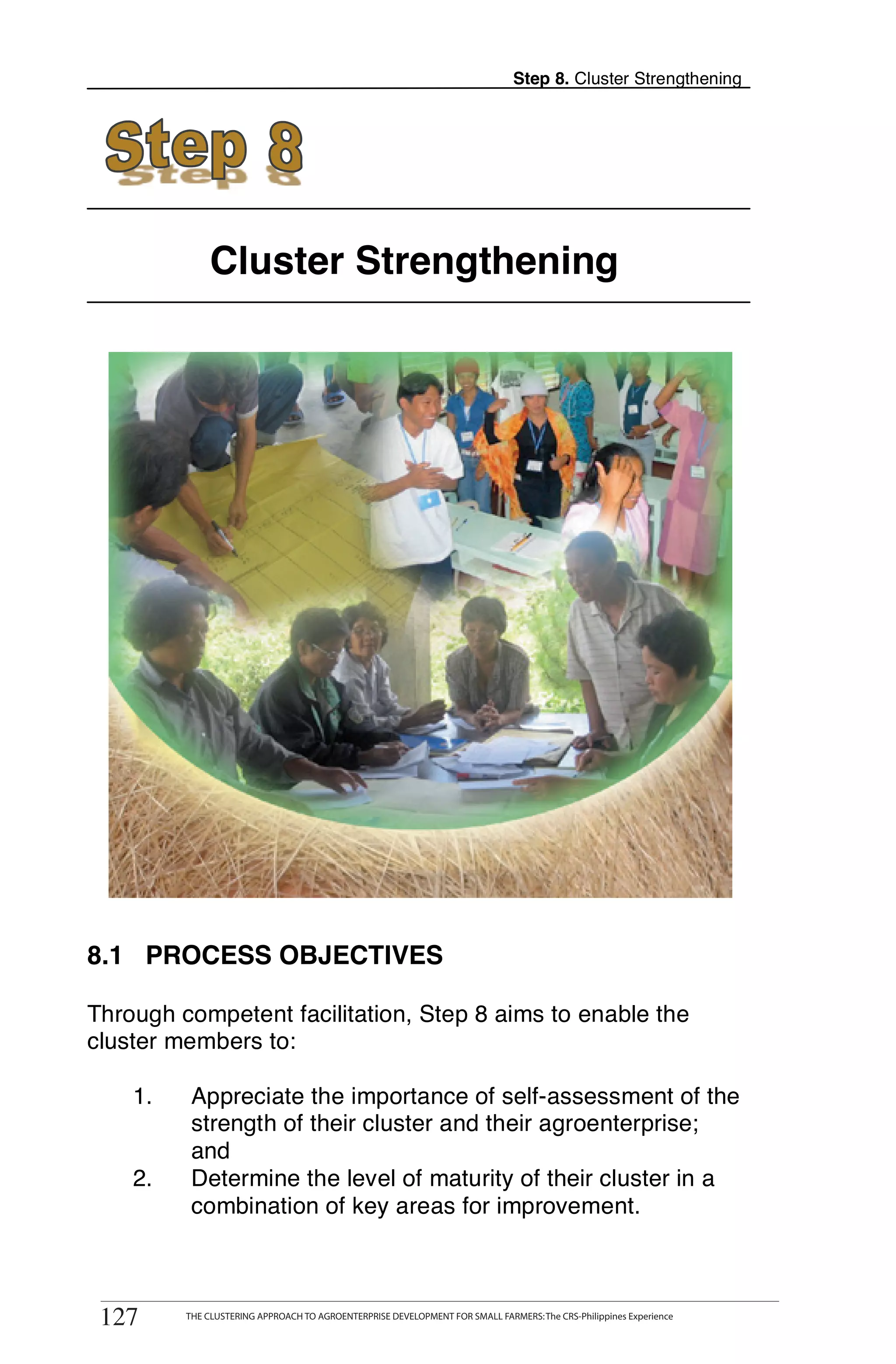 Step 8. Cluster Strengthening




                  Cluster Strengthening




8.1 PROCESS OBJECTIVES

Through competent facilitation, Step 8 aims to enable the
cluster members to:

      1.      Appreciate the importance of self-assessment of the
              strength of their cluster and their agroenterprise;
              and
      2.      Determine the level of maturity of their cluster in a
              combination of key areas for improvement.


127        THE CLUSTERING APPROACH TO AGROENTERPRISE DEVELOPMENT FOR SMALL FARMERS



 127         THE CLUSTERING APPROACH TO AGROENTERPRISE DEVELOPMENT FOR SMALL FARMERS: The CRS-Philippines Experience
 