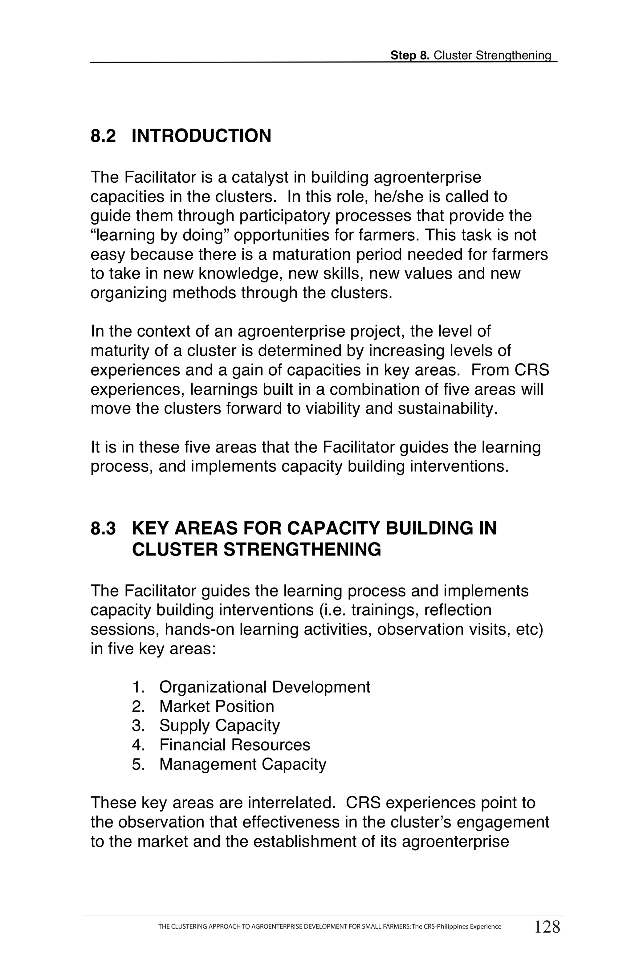 Step 8. Cluster Strengthening




8.2 INTRODUCTION

The Facilitator is a catalyst in building agroenterprise
capacities in the clusters. In this role, he/she is called to
guide them through participatory processes that provide the
“learning by doing” opportunities for farmers. This task is not
easy because there is a maturation period needed for farmers
to take in new knowledge, new skills, new values and new
organizing methods through the clusters.

In the context of an agroenterprise project, the level of
maturity of a cluster is determined by increasing levels of
experiences and a gain of capacities in key areas. From CRS
experiences, learnings built in a combination of five areas will
move the clusters forward to viability and sustainability.

It is in these five areas that the Facilitator guides the learning
process, and implements capacity building interventions.


8.3 KEY AREAS FOR CAPACITY BUILDING IN
    CLUSTER STRENGTHENING

The Facilitator guides the learning process and implements
capacity building interventions (i.e. trainings, reflection
sessions, hands-on learning activities, observation visits, etc)
in five key areas:

      1.    Organizational Development
      2.    Market Position
      3.    Supply Capacity
      4.    Financial Resources
      5.    Management Capacity

These key areas are interrelated. CRS experiences point to
the observation that effectiveness in the cluster’s engagement
to the market and the establishment of its agroenterprise


           THE CLUSTERING APPROACH TO AGROENTERPRISE DEVELOPMENT FOR SMALL FARMERS                                    128
            THE CLUSTERING APPROACH TO AGROENTERPRISE DEVELOPMENT FOR SMALL FARMERS: The CRS-Philippines Experience
                                                                                                                       128
 