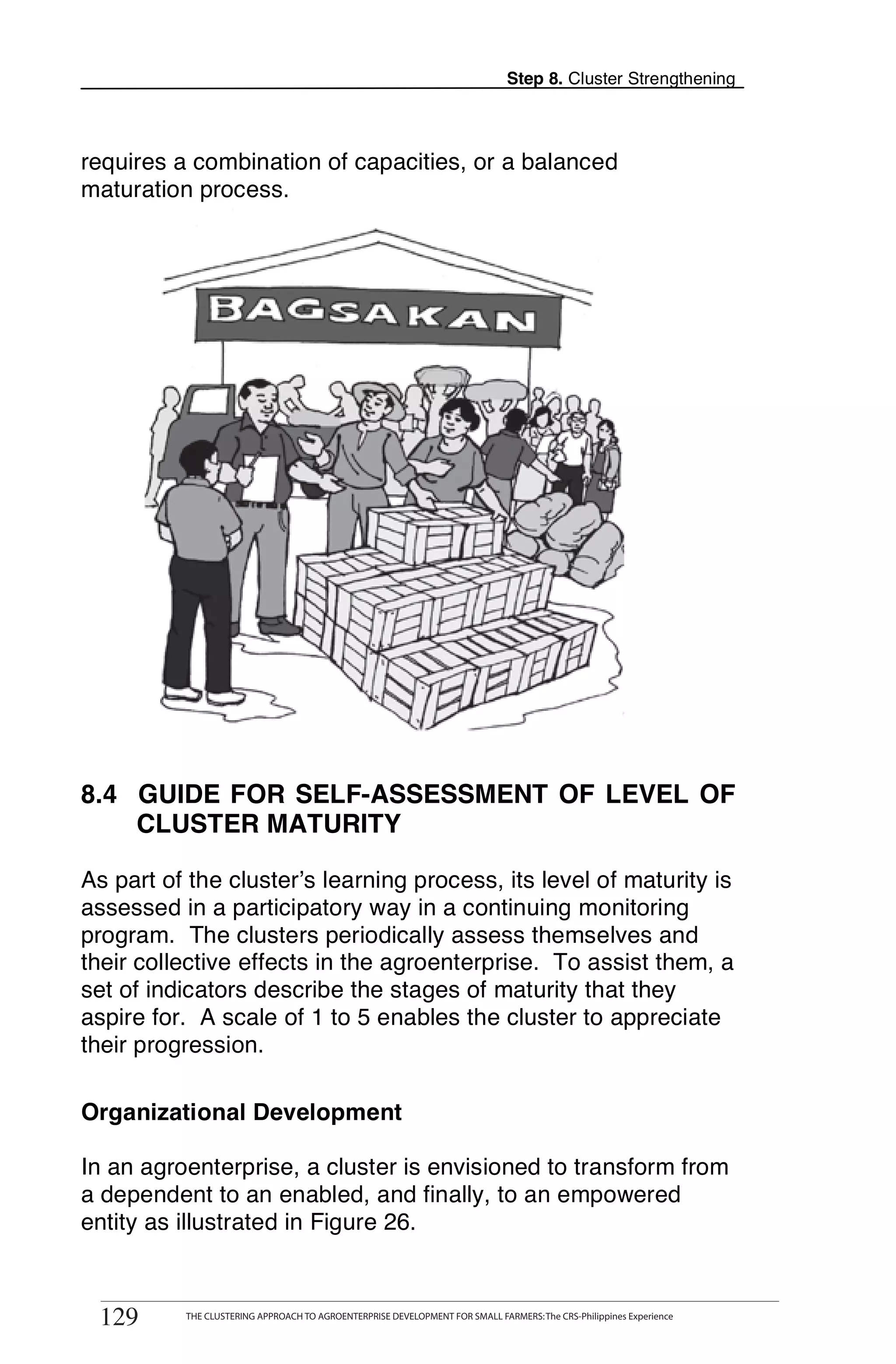 Step 8. Cluster Strengthening



requires a combination of capacities, or a balanced
maturation process.




8.4 GUIDE FOR SELF-ASSESSMENT OF LEVEL OF
    CLUSTER MATURITY

As part of the cluster’s learning process, its level of maturity is
assessed in a participatory way in a continuing monitoring
program. The clusters periodically assess themselves and
their collective effects in the agroenterprise. To assist them, a
set of indicators describe the stages of maturity that they
aspire for. A scale of 1 to 5 enables the cluster to appreciate
their progression.

Organizational Development

In an agroenterprise, a cluster is envisioned to transform from
a dependent to an enabled, and finally, to an empowered
entity as illustrated in Figure 26.

129     THE CLUSTERING APPROACH TO AGROENTERPRISE DEVELOPMENT FOR SMALL FARMERS



 129       THE CLUSTERING APPROACH TO AGROENTERPRISE DEVELOPMENT FOR SMALL FARMERS: The CRS-Philippines Experience
 