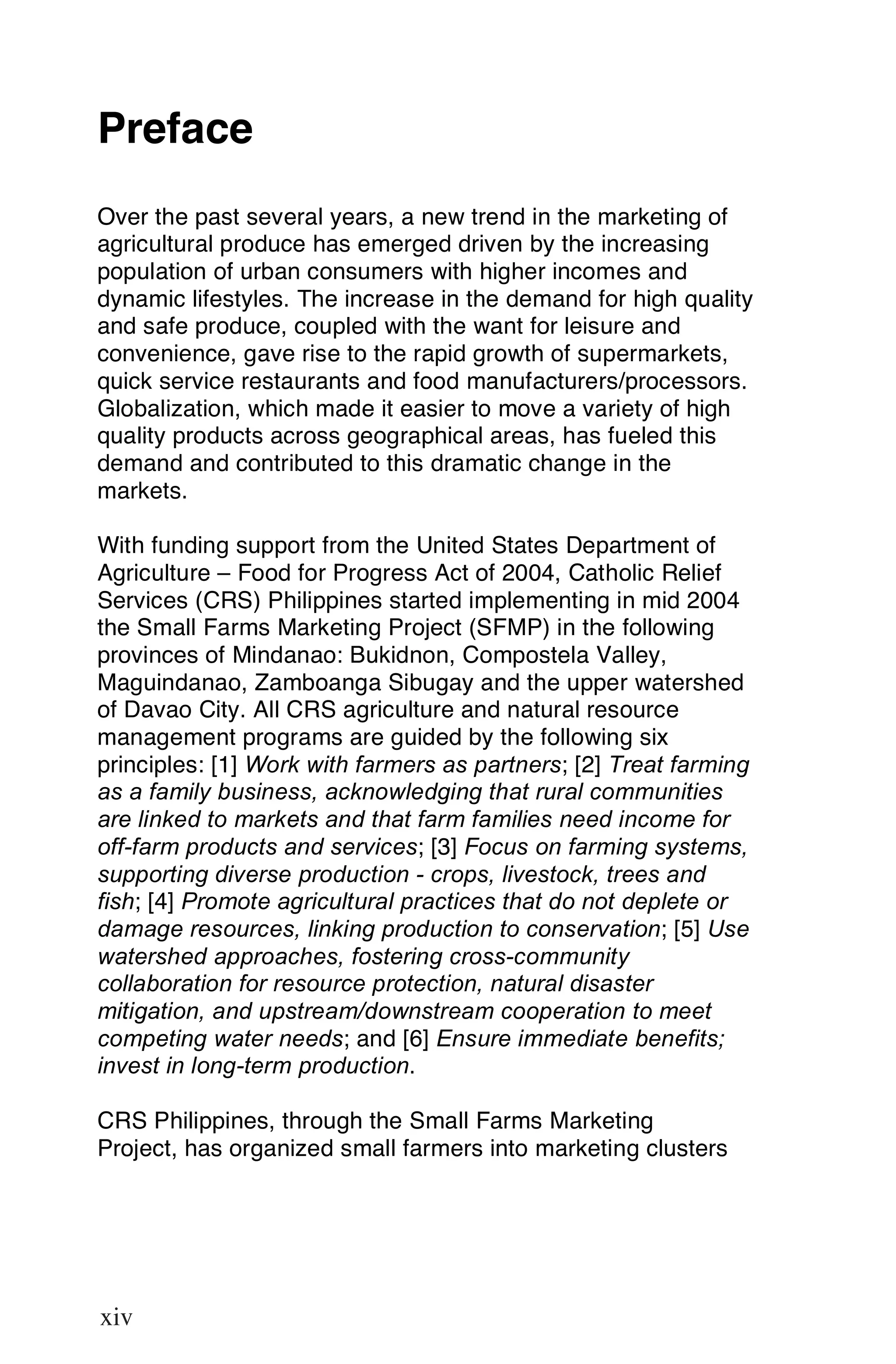 Preface
Over the past several years, a new trend in the marketing of
agricultural produce has emerged driven by the increasing
population of urban consumers with higher incomes and
dynamic lifestyles. The increase in the demand for high quality
and safe produce, coupled with the want for leisure and
convenience, gave rise to the rapid growth of supermarkets,
quick service restaurants and food manufacturers/processors.
Globalization, which made it easier to move a variety of high
quality products across geographical areas, has fueled this
demand and contributed to this dramatic change in the
markets.

With funding support from the United States Department of
Agriculture – Food for Progress Act of 2004, Catholic Relief
Services (CRS) Philippines started implementing in mid 2004
the Small Farms Marketing Project (SFMP) in the following
provinces of Mindanao: Bukidnon, Compostela Valley,
Maguindanao, Zamboanga Sibugay and the upper watershed
of Davao City. All CRS agriculture and natural resource
management programs are guided by the following six
principles: [1] Work with farmers as partners; [2] Treat farming
as a family business, acknowledging that rural communities
are linked to markets and that farm families need income for
off-farm products and services; [3] Focus on farming systems,
supporting diverse production - crops, livestock, trees and
fish; [4] Promote agricultural practices that do not deplete or
damage resources, linking production to conservation; [5] Use
watershed approaches, fostering cross-community
collaboration for resource protection, natural disaster
mitigation, and upstream/downstream cooperation to meet
competing water needs; and [6] Ensure immediate benefits;
invest in long-term production.

CRS Philippines, through the Small Farms Marketing
Project, has organized small farmers into marketing clusters



xiv

xiv
 