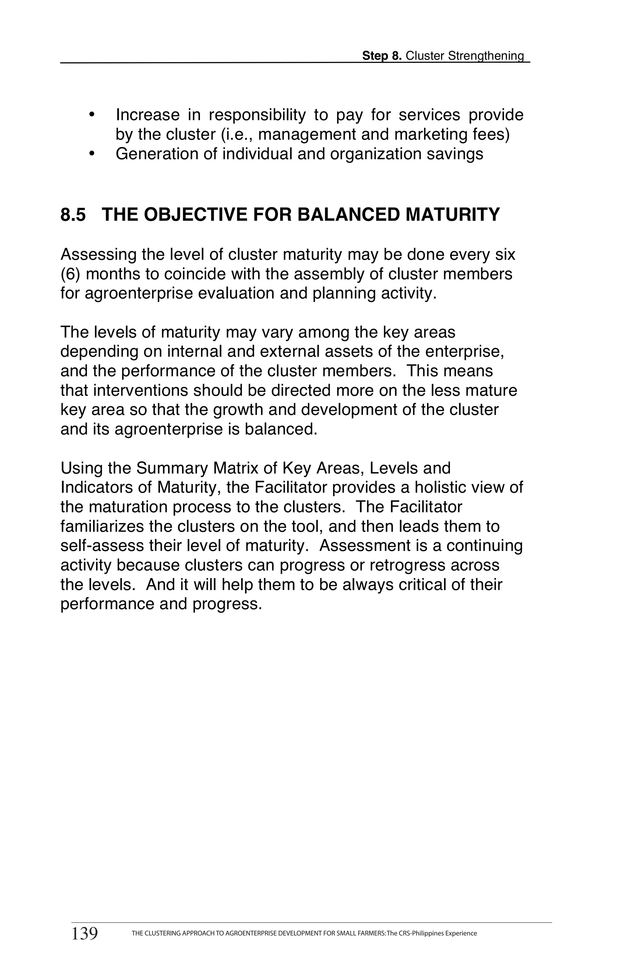 Step 8. Cluster Strengthening



   •   Increase in responsibility to pay for services provide
       by the cluster (i.e., management and marketing fees)
   •   Generation of individual and organization savings


8.5 THE OBJECTIVE FOR BALANCED MATURITY

Assessing the level of cluster maturity may be done every six
(6) months to coincide with the assembly of cluster members
for agroenterprise evaluation and planning activity.

The levels of maturity may vary among the key areas
depending on internal and external assets of the enterprise,
and the performance of the cluster members. This means
that interventions should be directed more on the less mature
key area so that the growth and development of the cluster
and its agroenterprise is balanced.

Using the Summary Matrix of Key Areas, Levels and
Indicators of Maturity, the Facilitator provides a holistic view of
the maturation process to the clusters. The Facilitator
familiarizes the clusters on the tool, and then leads them to
self-assess their level of maturity. Assessment is a continuing
activity because clusters can progress or retrogress across
the levels. And it will help them to be always critical of their
performance and progress.




139     THE CLUSTERING APPROACH TO AGROENTERPRISE DEVELOPMENT FOR SMALL FARMERS



 139      THE CLUSTERING APPROACH TO AGROENTERPRISE DEVELOPMENT FOR SMALL FARMERS: The CRS-Philippines Experience
 