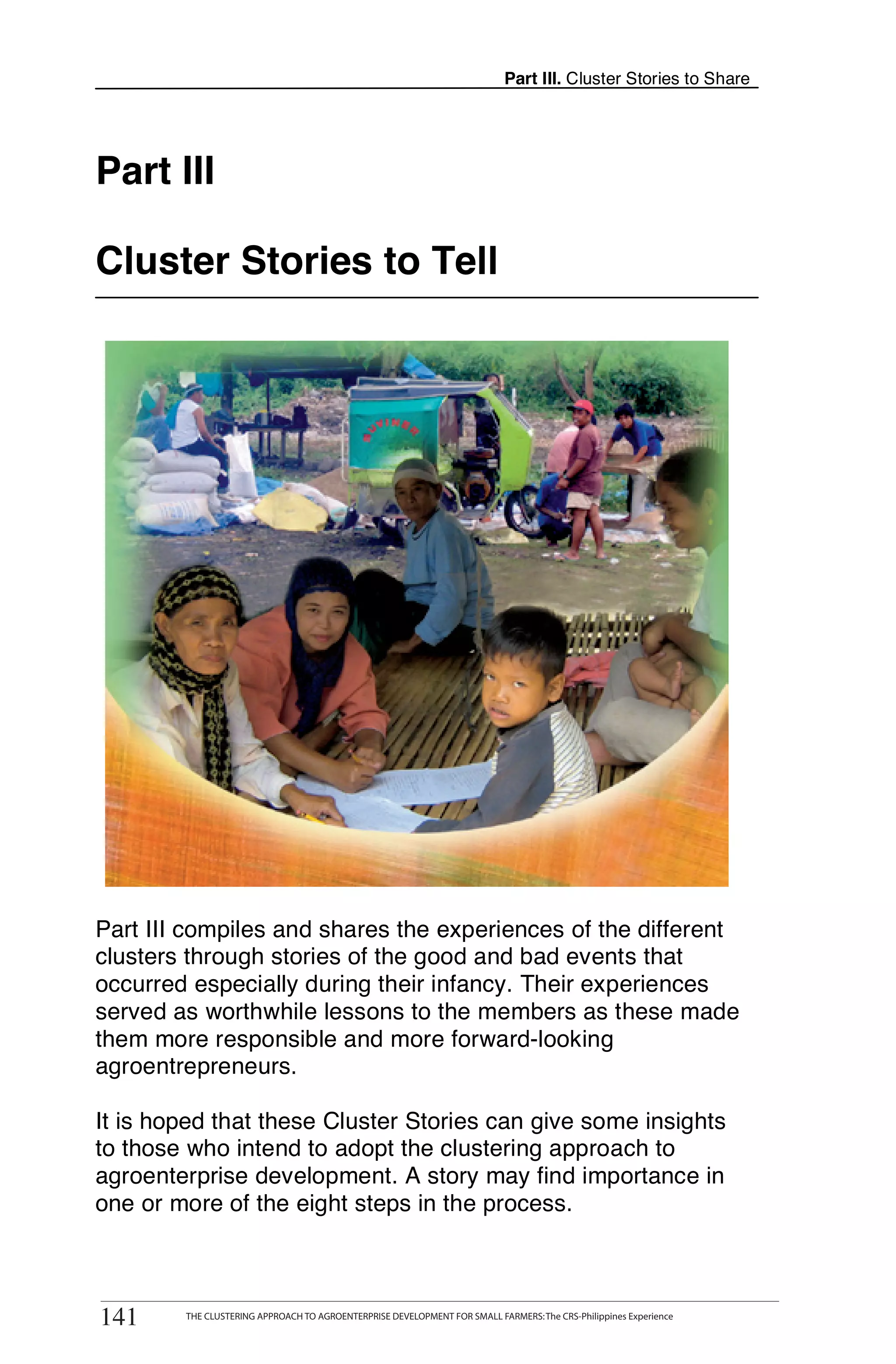 Part III. Cluster Stories to Share




Part III

Cluster Stories to Tell




Part III compiles and shares the experiences of the different
clusters through stories of the good and bad events that
occurred especially during their infancy. Their experiences
served as worthwhile lessons to the members as these made
them more responsible and more forward-looking
agroentrepreneurs.

It is hoped that these Cluster Stories can give some insights
to those who intend to adopt the clustering approach to
agroenterprise development. A story may find importance in
one or more of the eight steps in the process.


      THE CLUSTERING APPROACH TO AGROENTERPRISE DEVELOPMENT FOR SMALL FARMERS: The CRS-Philippines Experience
141
141       THE CLUSTERING APPROACH TO AGROENTERPRISE DEVELOPMENT FOR SMALL FARMERS: The CRS-Philippines Experience
 