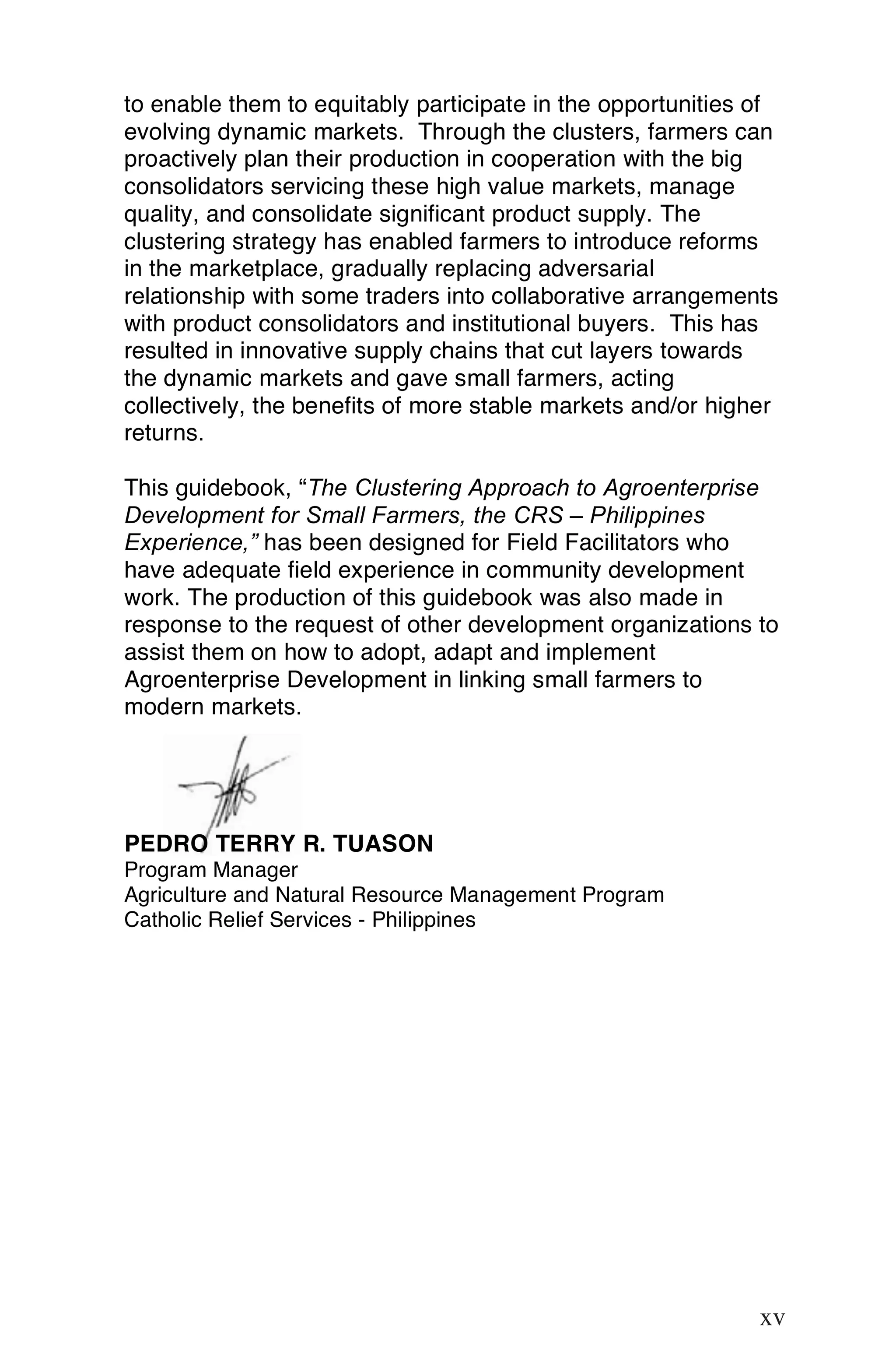 to enable them to equitably participate in the opportunities of
evolving dynamic markets. Through the clusters, farmers can
proactively plan their production in cooperation with the big
consolidators servicing these high value markets, manage
quality, and consolidate significant product supply. The
clustering strategy has enabled farmers to introduce reforms
in the marketplace, gradually replacing adversarial
relationship with some traders into collaborative arrangements
with product consolidators and institutional buyers. This has
resulted in innovative supply chains that cut layers towards
the dynamic markets and gave small farmers, acting
collectively, the benefits of more stable markets and/or higher
returns.

This guidebook, “The Clustering Approach to Agroenterprise
Development for Small Farmers, the CRS – Philippines
Experience,” has been designed for Field Facilitators who
have adequate field experience in community development
work. The production of this guidebook was also made in
response to the request of other development organizations to
assist them on how to adopt, adapt and implement
Agroenterprise Development in linking small farmers to
modern markets.




PEDRO TERRY R. TUASON
Program Manager
Agriculture and Natural Resource Management Program
Catholic Relief Services - Philippines




                                                            xv

                                                             xv
 