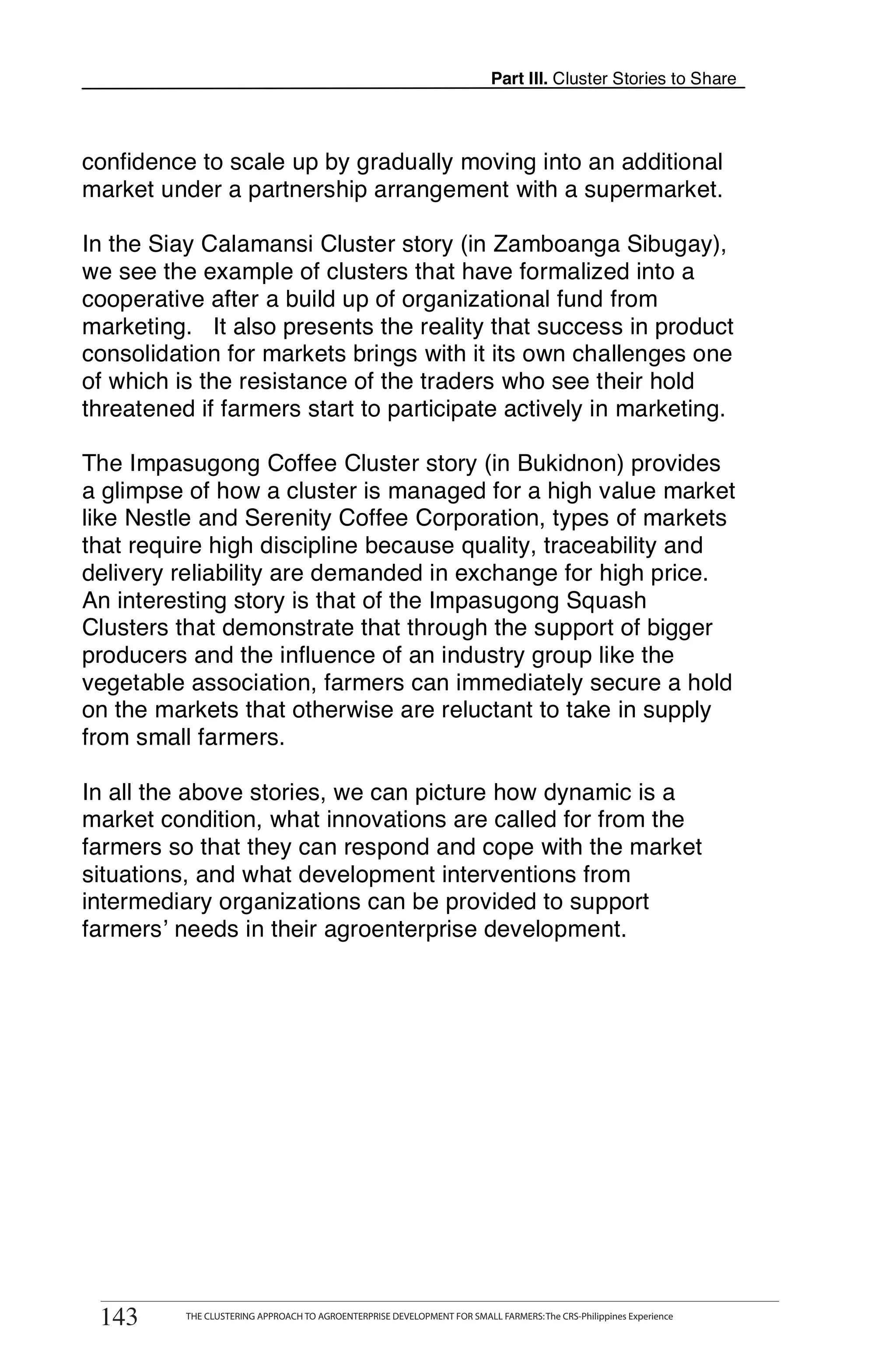 Part III. Cluster Stories to Share



confidence to scale up by gradually moving into an additional
market under a partnership arrangement with a supermarket.

In the Siay Calamansi Cluster story (in Zamboanga Sibugay),
we see the example of clusters that have formalized into a
cooperative after a build up of organizational fund from
marketing. It also presents the reality that success in product
consolidation for markets brings with it its own challenges one
of which is the resistance of the traders who see their hold
threatened if farmers start to participate actively in marketing.

The Impasugong Coffee Cluster story (in Bukidnon) provides
a glimpse of how a cluster is managed for a high value market
like Nestle and Serenity Coffee Corporation, types of markets
that require high discipline because quality, traceability and
delivery reliability are demanded in exchange for high price.
An interesting story is that of the Impasugong Squash
Clusters that demonstrate that through the support of bigger
producers and the influence of an industry group like the
vegetable association, farmers can immediately secure a hold
on the markets that otherwise are reluctant to take in supply
from small farmers.

In all the above stories, we can picture how dynamic is a
market condition, what innovations are called for from the
farmers so that they can respond and cope with the market
situations, and what development interventions from
intermediary organizations can be provided to support
farmers’ needs in their agroenterprise development.




       THE CLUSTERING APPROACH TO AGROENTERPRISE DEVELOPMENT FOR SMALL FARMERS: The CRS-Philippines Experience
143
 143          THE CLUSTERING APPROACH TO AGROENTERPRISE DEVELOPMENT FOR SMALL FARMERS: The CRS-Philippines Experience
 