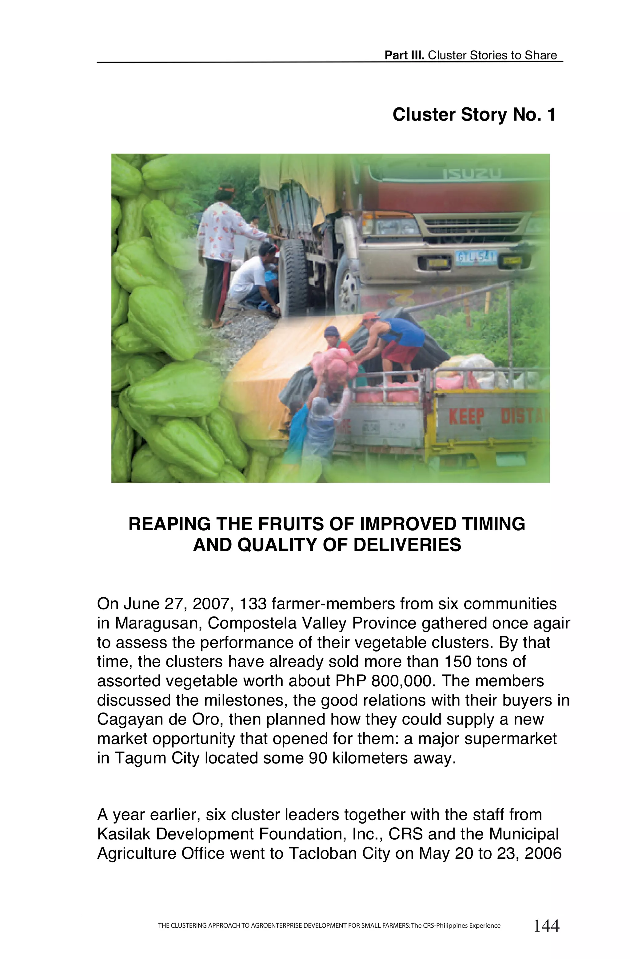 Part III. Cluster Stories to Share




                                                                               Cluster Story No. 1




    REAPING THE FRUITS OF IMPROVED TIMING
          AND QUALITY OF DELIVERIES


On June 27, 2007, 133 farmer-members from six communities
in Maragusan, Compostela Valley Province gathered once again
to assess the performance of their vegetable clusters. By that
time, the clusters have already sold more than 150 tons of
assorted vegetable worth about PhP 800,000. The members
discussed the milestones, the good relations with their buyers in
Cagayan de Oro, then planned how they could supply a new
market opportunity that opened for them: a major supermarket
in Tagum City located some 90 kilometers away.


A year earlier, six cluster leaders together with the staff from
Kasilak Development Foundation, Inc., CRS and the Municipal
Agriculture Office went to Tacloban City on May 20 to 23, 2006

      THE CLUSTERING APPROACH TO AGROENTERPRISE DEVELOPMENT FOR SMALL FARMERS: The CRS-Philippines Experience
                                                                                                                   144
         THE CLUSTERING APPROACH TO AGROENTERPRISE DEVELOPMENT FOR SMALL FARMERS: The CRS-Philippines Experience
                                                                                                                   144
 
