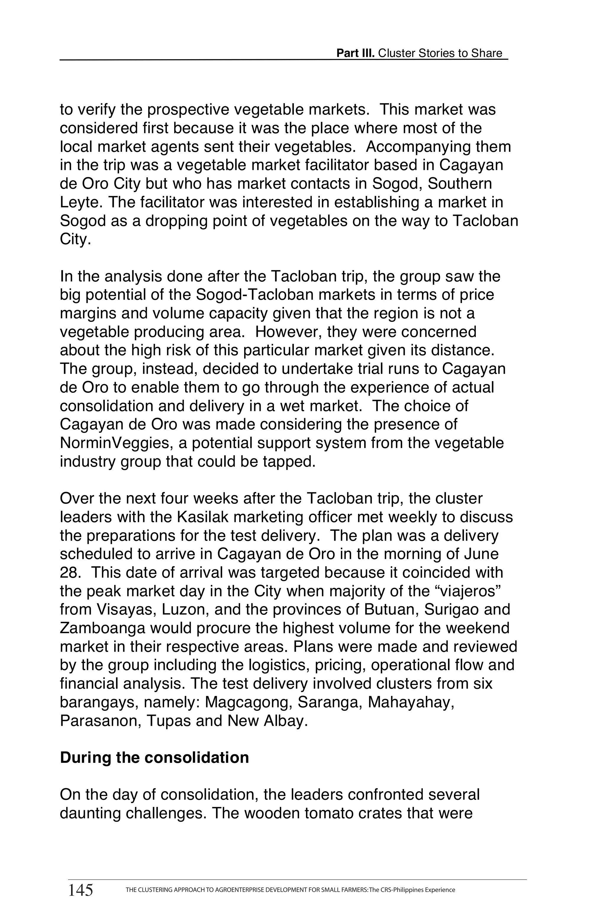Part III. Cluster Stories to Share



to verify the prospective vegetable markets. This market was
considered first because it was the place where most of the
local market agents sent their vegetables. Accompanying them
in the trip was a vegetable market facilitator based in Cagayan
de Oro City but who has market contacts in Sogod, Southern
Leyte. The facilitator was interested in establishing a market in
Sogod as a dropping point of vegetables on the way to Tacloban
City.

In the analysis done after the Tacloban trip, the group saw the
big potential of the Sogod-Tacloban markets in terms of price
margins and volume capacity given that the region is not a
vegetable producing area. However, they were concerned
about the high risk of this particular market given its distance.
The group, instead, decided to undertake trial runs to Cagayan
de Oro to enable them to go through the experience of actual
consolidation and delivery in a wet market. The choice of
Cagayan de Oro was made considering the presence of
NorminVeggies, a potential support system from the vegetable
industry group that could be tapped.

Over the next four weeks after the Tacloban trip, the cluster
leaders with the Kasilak marketing officer met weekly to discuss
the preparations for the test delivery. The plan was a delivery
scheduled to arrive in Cagayan de Oro in the morning of June
28. This date of arrival was targeted because it coincided with
the peak market day in the City when majority of the “viajeros”
from Visayas, Luzon, and the provinces of Butuan, Surigao and
Zamboanga would procure the highest volume for the weekend
market in their respective areas. Plans were made and reviewed
by the group including the logistics, pricing, operational flow and
financial analysis. The test delivery involved clusters from six
barangays, namely: Magcagong, Saranga, Mahayahay,
Parasanon, Tupas and New Albay.

During the consolidation

On the day of consolidation, the leaders confronted several
daunting challenges. The wooden tomato crates that were


       THE CLUSTERING APPROACH TO AGROENTERPRISE DEVELOPMENT FOR SMALL FARMERS: The CRS-Philippines Experience
145
 145        THE CLUSTERING APPROACH TO AGROENTERPRISE DEVELOPMENT FOR SMALL FARMERS: The CRS-Philippines Experience
 