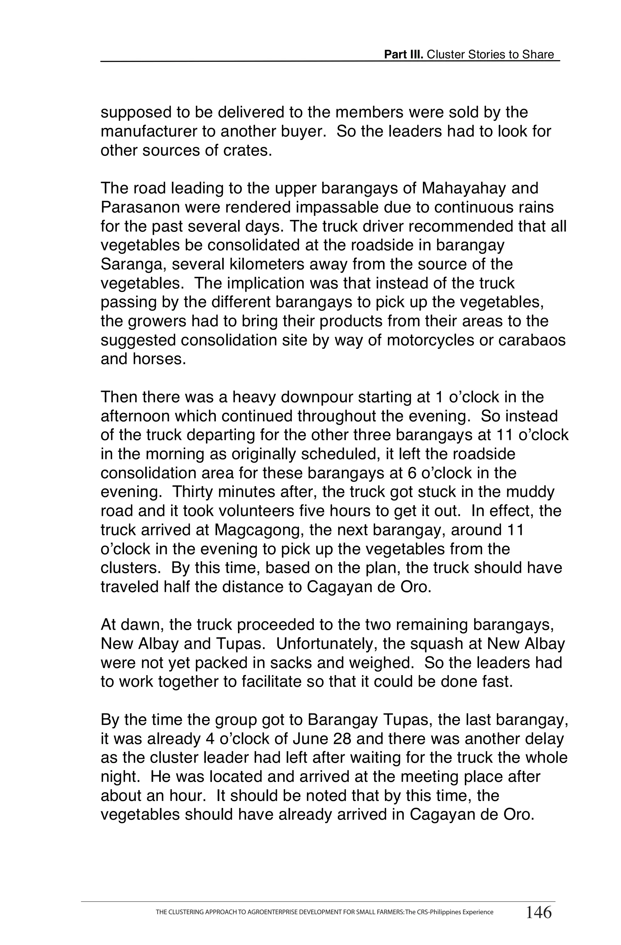 Part III. Cluster Stories to Share



supposed to be delivered to the members were sold by the
manufacturer to another buyer. So the leaders had to look for
other sources of crates.

The road leading to the upper barangays of Mahayahay and
Parasanon were rendered impassable due to continuous rains
for the past several days. The truck driver recommended that all
vegetables be consolidated at the roadside in barangay
Saranga, several kilometers away from the source of the
vegetables. The implication was that instead of the truck
passing by the different barangays to pick up the vegetables,
the growers had to bring their products from their areas to the
suggested consolidation site by way of motorcycles or carabaos
and horses.

Then there was a heavy downpour starting at 1 o’clock in the
afternoon which continued throughout the evening. So instead
of the truck departing for the other three barangays at 11 o’clock
in the morning as originally scheduled, it left the roadside
consolidation area for these barangays at 6 o’clock in the
evening. Thirty minutes after, the truck got stuck in the muddy
road and it took volunteers five hours to get it out. In effect, the
truck arrived at Magcagong, the next barangay, around 11
o’clock in the evening to pick up the vegetables from the
clusters. By this time, based on the plan, the truck should have
traveled half the distance to Cagayan de Oro.

At dawn, the truck proceeded to the two remaining barangays,
New Albay and Tupas. Unfortunately, the squash at New Albay
were not yet packed in sacks and weighed. So the leaders had
to work together to facilitate so that it could be done fast.

By the time the group got to Barangay Tupas, the last barangay,
it was already 4 o’clock of June 28 and there was another delay
as the cluster leader had left after waiting for the truck the whole
night. He was located and arrived at the meeting place after
about an hour. It should be noted that by this time, the
vegetables should have already arrived in Cagayan de Oro.



      THE CLUSTERING APPROACH TO AGROENTERPRISE DEVELOPMENT FOR SMALL FARMERS: The CRS-Philippines Experience
                                                                                                                  146
        THE CLUSTERING APPROACH TO AGROENTERPRISE DEVELOPMENT FOR SMALL FARMERS: The CRS-Philippines Experience
                                                                                                                  146
 