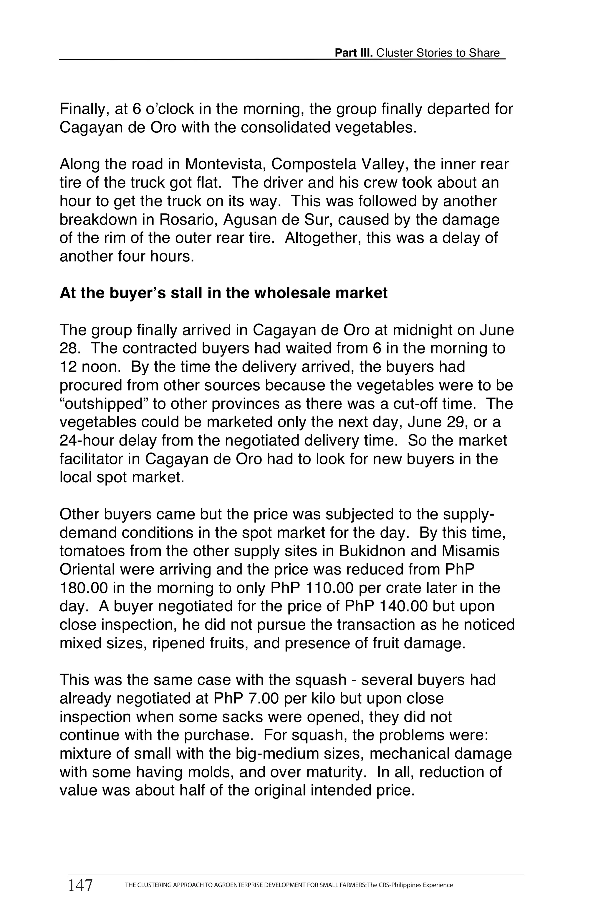 Part III. Cluster Stories to Share



Finally, at 6 o’clock in the morning, the group finally departed for
Cagayan de Oro with the consolidated vegetables.

Along the road in Montevista, Compostela Valley, the inner rear
tire of the truck got flat. The driver and his crew took about an
hour to get the truck on its way. This was followed by another
breakdown in Rosario, Agusan de Sur, caused by the damage
of the rim of the outer rear tire. Altogether, this was a delay of
another four hours.

At the buyer’s stall in the wholesale market

The group finally arrived in Cagayan de Oro at midnight on June
28. The contracted buyers had waited from 6 in the morning to
12 noon. By the time the delivery arrived, the buyers had
procured from other sources because the vegetables were to be
“outshipped” to other provinces as there was a cut-off time. The
vegetables could be marketed only the next day, June 29, or a
24-hour delay from the negotiated delivery time. So the market
facilitator in Cagayan de Oro had to look for new buyers in the
local spot market.

Other buyers came but the price was subjected to the supply-
demand conditions in the spot market for the day. By this time,
tomatoes from the other supply sites in Bukidnon and Misamis
Oriental were arriving and the price was reduced from PhP
180.00 in the morning to only PhP 110.00 per crate later in the
day. A buyer negotiated for the price of PhP 140.00 but upon
close inspection, he did not pursue the transaction as he noticed
mixed sizes, ripened fruits, and presence of fruit damage.

This was the same case with the squash - several buyers had
already negotiated at PhP 7.00 per kilo but upon close
inspection when some sacks were opened, they did not
continue with the purchase. For squash, the problems were:
mixture of small with the big-medium sizes, mechanical damage
with some having molds, and over maturity. In all, reduction of
value was about half of the original intended price.



       THE CLUSTERING APPROACH TO AGROENTERPRISE DEVELOPMENT FOR SMALL FARMERS: The CRS-Philippines Experience
147
 147        THE CLUSTERING APPROACH TO AGROENTERPRISE DEVELOPMENT FOR SMALL FARMERS: The CRS-Philippines Experience
 