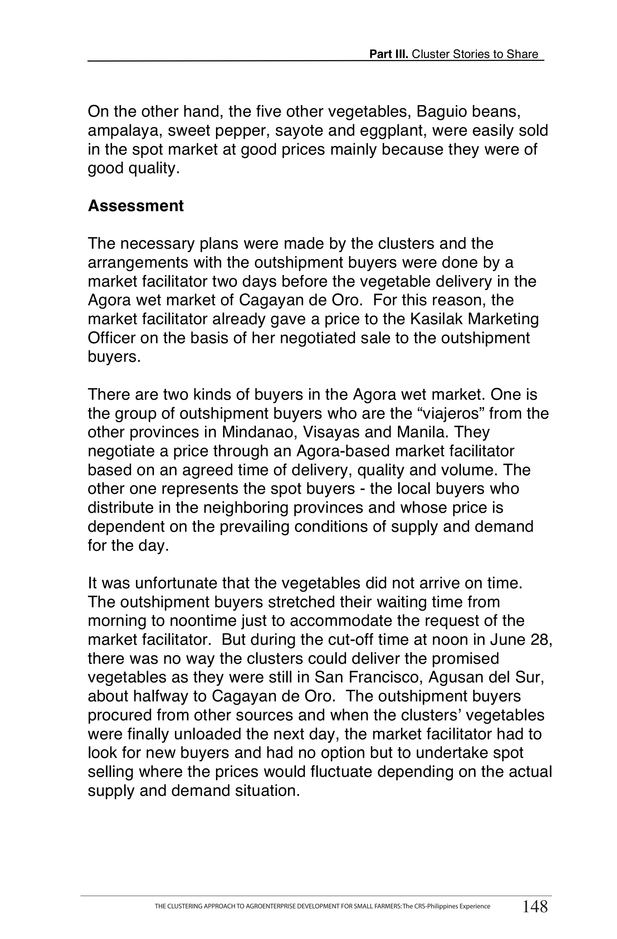 Part III. Cluster Stories to Share



On the other hand, the five other vegetables, Baguio beans,
ampalaya, sweet pepper, sayote and eggplant, were easily sold
in the spot market at good prices mainly because they were of
good quality.

Assessment

The necessary plans were made by the clusters and the
arrangements with the outshipment buyers were done by a
market facilitator two days before the vegetable delivery in the
Agora wet market of Cagayan de Oro. For this reason, the
market facilitator already gave a price to the Kasilak Marketing
Officer on the basis of her negotiated sale to the outshipment
buyers.

There are two kinds of buyers in the Agora wet market. One is
the group of outshipment buyers who are the “viajeros” from the
other provinces in Mindanao, Visayas and Manila. They
negotiate a price through an Agora-based market facilitator
based on an agreed time of delivery, quality and volume. The
other one represents the spot buyers - the local buyers who
distribute in the neighboring provinces and whose price is
dependent on the prevailing conditions of supply and demand
for the day.

It was unfortunate that the vegetables did not arrive on time.
The outshipment buyers stretched their waiting time from
morning to noontime just to accommodate the request of the
market facilitator. But during the cut-off time at noon in June 28,
there was no way the clusters could deliver the promised
vegetables as they were still in San Francisco, Agusan del Sur,
about halfway to Cagayan de Oro. The outshipment buyers
procured from other sources and when the clusters’ vegetables
were finally unloaded the next day, the market facilitator had to
look for new buyers and had no option but to undertake spot
selling where the prices would fluctuate depending on the actual
supply and demand situation.




      THE CLUSTERING APPROACH TO AGROENTERPRISE DEVELOPMENT FOR SMALL FARMERS: The CRS-Philippines Experience
                                                                                                                     148
           THE CLUSTERING APPROACH TO AGROENTERPRISE DEVELOPMENT FOR SMALL FARMERS: The CRS-Philippines Experience
                                                                                                                      148
 