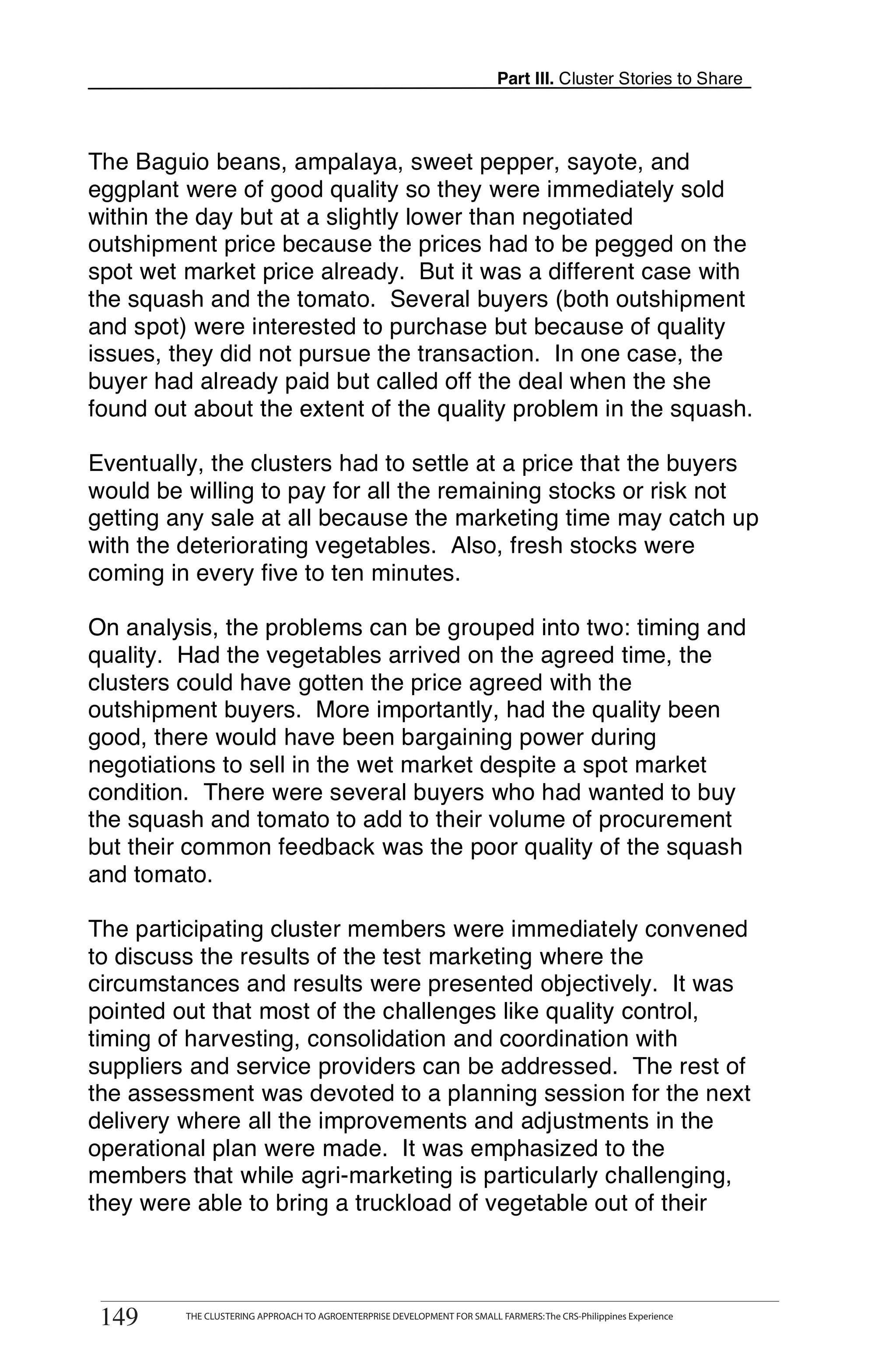 Part III. Cluster Stories to Share



The Baguio beans, ampalaya, sweet pepper, sayote, and
eggplant were of good quality so they were immediately sold
within the day but at a slightly lower than negotiated
outshipment price because the prices had to be pegged on the
spot wet market price already. But it was a different case with
the squash and the tomato. Several buyers (both outshipment
and spot) were interested to purchase but because of quality
issues, they did not pursue the transaction. In one case, the
buyer had already paid but called off the deal when the she
found out about the extent of the quality problem in the squash.

Eventually, the clusters had to settle at a price that the buyers
would be willing to pay for all the remaining stocks or risk not
getting any sale at all because the marketing time may catch up
with the deteriorating vegetables. Also, fresh stocks were
coming in every five to ten minutes.

On analysis, the problems can be grouped into two: timing and
quality. Had the vegetables arrived on the agreed time, the
clusters could have gotten the price agreed with the
outshipment buyers. More importantly, had the quality been
good, there would have been bargaining power during
negotiations to sell in the wet market despite a spot market
condition. There were several buyers who had wanted to buy
the squash and tomato to add to their volume of procurement
but their common feedback was the poor quality of the squash
and tomato.

The participating cluster members were immediately convened
to discuss the results of the test marketing where the
circumstances and results were presented objectively. It was
pointed out that most of the challenges like quality control,
timing of harvesting, consolidation and coordination with
suppliers and service providers can be addressed. The rest of
the assessment was devoted to a planning session for the next
delivery where all the improvements and adjustments in the
operational plan were made. It was emphasized to the
members that while agri-marketing is particularly challenging,
they were able to bring a truckload of vegetable out of their


       THE CLUSTERING APPROACH TO AGROENTERPRISE DEVELOPMENT FOR SMALL FARMERS: The CRS-Philippines Experience
149
 149         THE CLUSTERING APPROACH TO AGROENTERPRISE DEVELOPMENT FOR SMALL FARMERS: The CRS-Philippines Experience
 